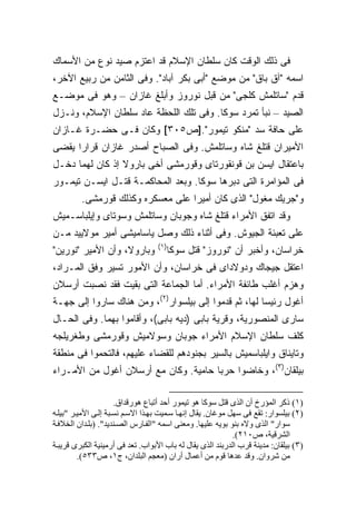 ‫ﻓﻰ ﺫﻟﻙ ﺍﻟﻭﻗﺕ ﻜﺎﻥ ﺴﻠﻁﺎﻥ ﺍﻹﺴﻼﻡ ﻗﺩ ﺍﻋﺘﺯﻡ ﺼﻴﺩ ﻨﻭﻉ ﻤﻥ ﺍﻷﺴﻤﺎﻙ‬
‫ﺍﺴﻤﻪ "ﺁﻕ ﺒﺎﻕ" ﻤﻥ ﻤﻭﻀﻊ "ﺃﺒﻰ ﺒﻜﺭ ﺁﺒﺎﺩ". ﻭﻓﻰ ﺍﻟﺜﺎﻤﻥ ﻤﻥ ﺭﺒﻴﻊ ﺍﻵﺨﺭ،‬
‫ﻗﺩﻡ "ﺴﺎﺘﻠﻤﺵ ﻜﻠﺠﻰ" ﻤﻥ ﻗﺒل ﻨﻭﺭﻭﺯ ﻭﺃﺒﻠﻎ ﻏﺎﺯﺍﻥ – ﻭﻫﻭ ﻓﻰ ﻤﻭﻀـﻊ‬
‫ﺍﻟﺼﻴﺩ – ﻨﺒﺄ ﺘﻤﺭﺩ ﺴﻭﻜﺎ. ﻭﻓﻰ ﺘﻠﻙ ﺍﻟﻠﺤﻅﺔ ﻋﺎﺩ ﺴﻠﻁﺎﻥ ﺍﻹﺴﻼﻡ، ﻭﻨـﺯل‬
‫ﻋﻠﻰ ﺤﺎﻓﺔ ﺴﺩ "ﻤﻨﻜﻭ ﺘﻴﻤﻭﺭ".]ﺹ٥٠٣[ ﻭﻜﺎﻥ ﻓـﻰ ﺤﻀـﺭﺓ ﻏـﺎﺯﺍﻥ‬
‫ﺍﻷﻤﻴﺭﺍﻥ ﻗﺘﻠﻎ ﺸﺎﻩ ﻭﺴﺎﺘﻠﻤﺵ. ﻭﻓﻰ ﺍﻟﺼﺒﺎﺡ ﺃﺼﺩﺭ ﻏﺎﺯﺍﻥ ﻗﺭﺍ ‪‬ﺍ ﻴﻘﻀﻰ‬
      ‫ﺭ‬
‫ﺒﺎﻋﺘﻘﺎل ﺍﻴﺴﻥ ﺒﻥ ﻗﻭﻨﻘﻭﺭﺘﺎﻯ ﻭﻗﻭﺭﻤﺸﻰ ﺃﺨﻰ ﺒﺎﺭﻭﻻ ﺇﺫ ﻜﺎﻥ ﻟﻬﻤﺎ ﺩﺨـل‬
‫ﻓﻰ ﺍﻟﻤﺅﺍﻤﺭﺓ ﺍﻟﺘﻰ ﺩﺒﺭﻫﺎ ﺴﻭﻜﺎ. ﻭﺒﻌﺩ ﺍﻟﻤﺤﺎﻜﻤـﺔ ﻗﺘـل ﺍﻴﺴـﻥ ﺘﻴﻤـﻭﺭ‬
         ‫ﻭ"ﺠﺭﻴﻙ ﻤﻐﻭل" ﺍﻟﺫﻯ ﻜﺎﻥ ﺃﻤﻴ ‪‬ﺍ ﻋﻠﻰ ﻤﻌﺴﻜﺭﻩ ﻭﻜﺫﻟﻙ ﻗﻭﺭﻤﺸﻰ.‬
                                   ‫ﺭ‬
‫ﻭﻗﺩ ﺍﺘﻔﻕ ﺍﻷﻤﺭﺍﺀ ﻗﺘﻠﻎ ﺸﺎﻩ ﻭﺠﻭﺒﺎﻥ ﻭﺴﺎﺘﻠﻤﺵ ﻭﺴﻭﺘﺎﻯ ﻭﺇﻴﻠﺒﺎﺴـﻤﻴﺵ‬
‫ﻋﻠﻰ ﺘﻌﺒﺌﺔ ﺍﻟﺠﻴﻭﺵ. ﻭﻓﻰ ﺃﺜﻨﺎﺀ ﺫﻟﻙ ﻭﺼل ﻴﺎﺴﺎﻤﻴﺸﻰ ﺃﻤﻴﺭ ﻤﻭﻻﻴﻴﺩ ﻤـﻥ‬
                                   ‫)١(‬
‫ﻭﺒﺎﺭﻭﻻ، ﻭﺃﻥ ﺍﻷﻤﻴﺭ "ﻨﻭﺭﻴﻥ"‬             ‫ﺨﺭﺍﺴﺎﻥ، ﻭﺃﺨﺒﺭ ﺃﻥ "ﻨﻭﺭﻭﺯ" ﻗﺘل ﺴﻭﻜﺎ‬
‫ﺍﻋﺘﻘل ﺠﻴﺠﺎﻙ ﻭﺩﻭﻻﺩﺍﻯ ﻓﻰ ﺨﺭﺍﺴﺎﻥ، ﻭﺃﻥ ﺍﻷﻤﻭﺭ ﺘﺴﻴﺭ ﻭﻓﻕ ﺍﻟﻤـﺭﺍﺩ،‬
‫ﻭﻫﺯﻡ ﺃﻏﻠﺏ ﻁﺎﺌﻔﺔ ﺍﻷﻤﺭﺍﺀ. ﺃﻤﺎ ﺍﻟﺠﻤﺎﻋﺔ ﺍﻟﺘﻰ ﺒﻘﻴﺕ ﻓﻘﺩ ﻨﺼﺒﺕ ﺃﺭﺴﻼﻥ‬
‫ﺃﻏﻭل ﺭﺌﻴ ‪‬ﺎ ﻟﻬﺎ، ﺜﻡ ﻗﺩﻤﻭﺍ ﺇﻟﻰ ﺒﻴﻠﺴﻭﺍﺭ)٢(، ﻭﻤﻥ ﻫﻨﺎﻙ ﺴﺎﺭﻭﺍ ﺇﻟﻰ ﺠﻬـﺔ‬
                                                       ‫ﺴ‬
‫ﺴﺎﺭﻯ ﺍﻟﻤﻨﺼﻭﺭﻴﺔ، ﻭﻗﺭﻴﺔ ﺒﺎﺒﻰ )ﺩﻴﻪ ﺒﺎﺒﻰ(، ﻭﺃﻗﺎﻤﻭﺍ ﺒﻬﻤﺎ. ﻭﻓﻰ ﺍﻟﺤـﺎل‬
‫ﻜﻠﻑ ﺴﻠﻁﺎﻥ ﺍﻹﺴﻼﻡ ﺍﻷﻤﺭﺍﺀ ﺠﻭﺒﺎﻥ ﻭﺴﻭﻻﻤﻴﺵ ﻭﻗﻭﺭﻤﺸﻰ ﻭﻁﻐﺭﻴﻠﺠﻪ‬
‫ﻭﺘﺎﻴﻨﺎﻕ ﻭﺍﻴﻠﺒﺎﺴﻤﻴﺵ ﺒﺎﻟﺴﻴﺭ ﺒﺠﻨﻭﺩﻫﻡ ﻟﻠﻘﻀﺎﺀ ﻋﻠﻴﻬﻡ، ﻓﺎﻟﺘﺤﻤﻭﺍ ﻓﻰ ﻤﻨﻁﻘﺔ‬
‫ﺒﻴﻠﻘﺎﻥ)٣(، ﻭﺨﺎﻀﻭﺍ ﺤﺭﺒﺎ ﺤﺎﻤﻴﺔ. ﻭﻜﺎﻥ ﻤﻊ ﺃﺭﺴﻼﻥ ﺃﻏﻭل ﻤﻥ ﺍﻷﻤـﺭﺍﺀ‬
                                      ‫‪‬‬

                      ‫)١( ذآﺮ اﻟﻤﺆرخ أن اﻟﺬى ﻗﺘﻞ ﺱﻮآﺎ هﻮ ﺗﻴﻤﻮر أﺡﺪ أﺗﺒﺎع هﻮرﻗﺪاق.‬
‫)٢( ﺑﻴﻠﺴﻮار: ﺗﻘﻊ ﻓﻰ ﺱﻬﻞ ﻡﻮﻏﺎن. یﻘﺎل إﻥﻬ ﺎ ﺱ ﻤﻴﺖ ﺑﻬ ﺬا اﻻﺱ ﻢ ﻥﺴ ﺒﺔ إﻟ ﻰ اﻷﻡﻴ ﺮ "ﺑﻴﻠ ﻪ‬
‫ﺱﻮار" اﻟﺬى وﻻﻩ ﺑﻨﻮ ﺑﻮیﻪ ﻋﻠﻴﻬﺎ. وﻡﻌﻨﻰ اﺱﻤﻪ "اﻟﻔ ﺎرس اﻟﺼ ﻨﺪیﺪ". )ﺑﻠ ﺪان اﻟﺨﻼﻓ ﺔ‬
                                                              ‫اﻟﺸﺮﻗﻴﺔ، ص٠١٢(.‬
‫)٣( ﺑﻴﻠﻘﺎن: ﻡﺪیﻨﺔ ﻗﺮب اﻟﺪرﺑﻨﺪ اﻟﺬى یﻘﺎل ﻟﻪ ﺑﺎب اﻷﺑﻮاب. ﺗﻌﺪ ﻓﻰ أرﻡﻴﻨﻴﺔ اﻟﻜﺒﺮى ﻗﺮیﺒ ﺔ‬
         ‫ﻡﻦ ﺷﺮوان. وﻗﺪ ﻋﺪهﺎ ﻗﻮم ﻡﻦ أﻋﻤﺎل أران )ﻡﻌﺠﻢ اﻟﺒﻠﺪان، ج١، ص٣٣٥(.‬
 