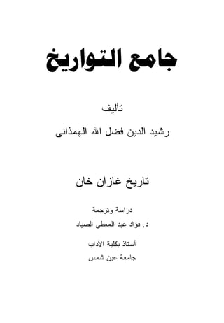 ‫‪ ‬‬
            ‫ﺘﺄﻟﻴﻑ‬
‫ﺭﺸﻴﺩ ﺍﻟﺩﻴﻥ ﻓﻀل ﺍﷲ ﺍﻟﻬﻤﺫﺍﻨﻰ‬



    ‫ﺘﺎﺭﻴﺦ ﻏﺎﺯﺍﻥ ﺨﺎﻥ‬

         ‫ﺩﺭﺍﺴﺔ ﻭﺘﺭﺠﻤﺔ‬
    ‫ﺩ. ﻓﺅﺍﺩ ﻋﺒﺩ ﺍﻟﻤﻌﻁﻰ ﺍﻟﺼﻴﺎﺩ‬

        ‫ﺃﺴﺘﺎﺫ ﺒﻜﻠﻴﺔ ﺍﻵﺩﺍﺏ‬
        ‫ﺠﺎﻤﻌﺔ ﻋﻴﻥ ﺸﻤﺱ‬
 