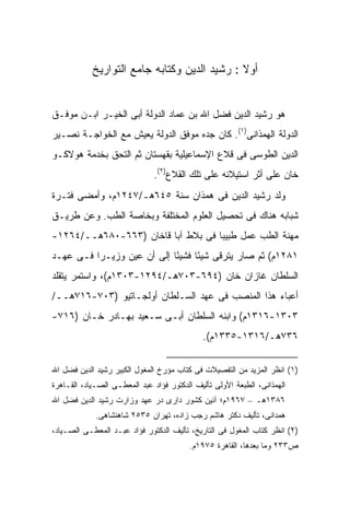 ‫ﺃﻭﻻ : ﺭﺸﻴﺩ ﺍﻟﺩﻴﻥ ﻭﻜﺘﺎﺒﻪ ﺠﺎﻤﻊ ﺍﻟﺘﻭﺍﺭﻴﺦ‬
                                              ‫ﹰ‬


‫ﻫﻭ ﺭﺸﻴﺩ ﺍﻟﺩﻴﻥ ﻓﻀل ﺍﷲ ﺒﻥ ﻋﻤﺎﺩ ﺍﻟﺩﻭﻟﺔ ﺃﺒﻰ ﺍﻟﺨﻴـﺭ ﺍﺒـﻥ ﻤﻭﻓـﻕ‬
‫ﺍﻟﺩﻭﻟﺔ ﺍﻟﻬﻤﺫﺍﻨﻰ)١(. ﻜﺎﻥ ﺠﺩﻩ ﻤﻭﻓﻕ ﺍﻟﺩﻭﻟﺔ ﻴﻌﻴﺵ ﻤﻊ ﺍﻟﺨﻭﺍﺠـﺔ ﻨﺼـﻴﺭ‬
‫ﺍﻟﺩﻴﻥ ﺍﻟﻁﻭﺴﻰ ﻓﻰ ﻗﻼﻉ ﺍﻹﺴﻤﺎﻋﻴﻠﻴﺔ ﺒﻘﻬﺴﺘﺎﻥ ﺜﻡ ﺍﻟﺘﺤﻕ ﺒﺨﺩﻤﺔ ﻫﻭﻻﻜـﻭ‬
                              ‫ﺨﺎﻥ ﻋﻠﻰ ﺃﺜﺭ ﺍﺴﺘﻴﻼﺌﻪ ﻋﻠﻰ ﺘﻠﻙ ﺍﻟﻘﻼﻉ)٢(.‬
‫ﻭﻟﺩ ﺭﺸﻴﺩ ﺍﻟﺩﻴﻥ ﻓﻰ ﻫﻤﺫﺍﻥ ﺴﻨﺔ ٥٤٦ﻫـ/٧٤٢١ﻡ، ﻭﺃﻤﻀﻰ ﻓﺘـﺭﺓ‬
‫ﺸﺒﺎﺒﻪ ﻫﻨﺎﻙ ﻓﻰ ﺘﺤﺼﻴل ﺍﻟﻌﻠﻭﻡ ﺍﻟﻤﺨﺘﻠﻔﺔ ﻭﺒﺨﺎﺼﺔ ﺍﻟﻁﺏ. ﻭﻋﻥ ﻁﺭﻴـﻕ‬
‫ﻤﻬﻨﺔ ﺍﻟﻁﺏ ﻋﻤل ﻁﺒﻴ ‪‬ﺎ ﻓﻰ ﺒﻼﻁ ﺁﺒﺎ ﻗﺎﺨﺎﻥ )٣٦٦-٠٨٦ﻫــ/٤٦٢١-‬
                                    ‫ﺒ‬
‫١٨٢١ﻡ( ﺜﻡ ﺼﺎﺭ ﻴﺘﺭﻗﻰ ﺸﻴ ًﺎ ﻓﺸﻴ ًﺎ ﺇﻟﻰ ﺃﻥ ﻋ ‪‬ﻥ ﻭﺯﻴـ ‪‬ﺍ ﻓـﻰ ﻋﻬـﺩ‬
          ‫ﺭ‬       ‫ﻴ‬           ‫ﺌ‬      ‫ﺌ‬
‫ﺍﻟﺴﻠﻁﺎﻥ ﻏﺎﺯﺍﻥ ﺨﺎﻥ )٤٩٦-٣٠٧ﻫـ/٤٩٢١-٣٠٣١ﻡ(، ﻭﺍﺴﺘﻤﺭ ﻴﺘﻘﻠﺩ‬
‫ﺃﻋﺒﺎﺀ ﻫﺫﺍ ﺍﻟﻤﻨﺼﺏ ﻓﻰ ﻋﻬﺩ ﺍﻟﺴـﻠﻁﺎﻥ ﺃﻭﻟﺠـﺎﺘﻴﻭ )٣٠٧-٦١٧ﻫــ/‬
‫٣٠٣١-٦١٣١ﻡ( ﻭﺍﺒﻨﻪ ﺍﻟﺴﻠﻁﺎﻥ ﺃﺒـﻰ ﺴـﻌﻴﺩ ﺒﻬـﺎﺩﺭ ﺨـﺎﻥ )٦١٧-‬
                                             ‫٦٣٧ﻫـ/٦١٣١-٥٣٣١ﻡ(.‬


‫)١( ﺍﻨﻅﺭ ﺍﻟﻤﺯﻴﺩ ﻤﻥ ﺍﻟﺘﻔﺼﻴﻼﺕ ﻓﻰ ﻜﺘﺎﺏ ﻤﺅﺭﺥ ﺍﻟﻤﻐﻭل ﺍﻟﻜﺒﻴﺭ ﺭﺸﻴﺩ ﺍﻟﺩﻴﻥ ﻓﻀل ﺍﷲ‬
‫ﺍﻟﻬﻤﺫﺍﻨﻰ، ﺍﻟﻁﺒﻌﺔ ﺍﻷﻭﻟﻰ ﺘﺄﻟﻴﻑ ﺍﻟﺩﻜﺘﻭﺭ ﻓﺅﺍﺩ ﻋﺒﺩ ﺍﻟﻤﻌﻁـﻰ ﺍﻟﺼـﻴﺎﺩ، ﺍﻟﻘـﺎﻫﺭﺓ‬
‫٦٨٣١ﻫـ – ٧٦٩١ﻡ؛ ﺁﺌﻴﻥ ﻜﺸﻭﺭ ﺩﺍﺭﻯ ﺩﺭ ﻋﻬﺩ ﻭﺯﺍﺭﺕ ﺭﺸﻴﺩ ﺍﻟﺩﻴﻥ ﻓﻀل ﺍﷲ‬
             ‫ﻫﻤﺩﺍﻨﻰ، ﺘﺄﻟﻴﻑ ﺩﻜﺘﺭ ﻫﺎﺸﻡ ﺭﺠﺏ ﺯﺍﺩﻩ، ﺘﻬﺭﺍﻥ ٥٣٥٢ ﺸﺎﻫﻨﺸﺎﻫﻰ.‬
‫)٢( ﺍﻨﻅﺭ ﻜﺘﺎﺏ ﺍﻟﻤﻐﻭل ﻓﻰ ﺍﻟﺘﺎﺭﻴﺦ، ﺘﺄﻟﻴﻑ ﺍﻟﺩﻜﺘﻭﺭ ﻓﺅﺍﺩ ﻋﺒـﺩ ﺍﻟﻤﻌﻁـﻰ ﺍﻟﺼـﻴﺎﺩ،‬
                                         ‫ﺹ٣٣٢ ﻭﻤﺎ ﺒﻌﺩﻫﺎ، ﺍﻟﻘﺎﻫﺭﺓ ٥٧٩١ﻡ.‬
 