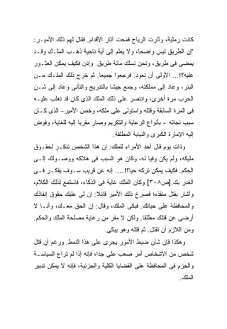 ‫ﻜﺎﻨﺕ ﺭﻤﻠﻴﺔ، ﻭﺜﺎﺭﺕ ﺍﻟﺭﻴﺎﺡ ﻓﻤﺤﺕ ﺁﺜﺎﺭ ﺍﻷﻗﺩﺍﻡ. ﻓﻘﺎل ﻟﻬﻡ ﺫﻟﻙ ﺍﻷﻤﻴـﺭ:‬
‫"ﺇﻥ ﺍﻟﻁﺭﻴﻕ ﻟﻴﺱ ﻭﺍﻀ ‪‬ﺎ، ﻭﻻ ﻴﻌﻠﻡ ﺇﻟﻰ ﺃﻴﺔ ﻨﺎﺤﻴﺔ ﺫﻫـﺏ ﺍﻟﻤﻠـﻙ ﻭﻗـﺩ‬
                                         ‫ﺤ‬
‫ﻴﻤﻀﻰ ﻓﻰ ﻁﺭﻴﻕ، ﻭﻨﺤﻥ ﻨﺴﻠﻙ ﻤﺎﺌﺔ ﻁﺭﻴﻕ. ﻭﺇﺫﻥ ﻓﻜﻴﻑ ﻴﻤﻜﻥ ﺍﻟﻌﺜـﻭﺭ‬
‫ﻋﻠﻴﻪ؟!... ﺍﻷﻭﻟﻰ ﺃﻥ ﻨﻌﻭﺩ. ﻓﺭﺠﻌﻭﺍ ﺠﻤﻴ ‪‬ﺎ. ﺜﻡ ﺨﺭﺝ ﺫﻟﻙ ﺍﻟﻤﻠـﻙ ﻤـﻥ‬
                        ‫ﻌ‬
‫ﺍﻟﺒﺌﺭ، ﻭﻋﺎﺩ ﺇﻟﻰ ﻤﻤﻠﻜﺘﻪ، ﻭﺠﻤﻊ ﺠﻴ ﹰﺎ ﺒﺎﻟﺘﺩﺭﻴﺞ ﻭﺍﻟﺘﺄﻨﻰ ﻭﻋﺎﺩ ﺇﻟﻰ ﺸـﻥ‬
                               ‫ﺸ‬
‫ﺍﻟﺤﺭﺏ ﻤﺭﺓ ﺃﺨﺭﻯ، ﻭﺍﻨﺘﺼﺭ ﻋﻠﻰ ﺫﻟﻙ ﺍﻟﻤﻠﻙ ﺍﻟﺫﻯ ﻜﺎﻥ ﻗﺩ ﺘﻐﻠﺏ ﻋﻠﻴـﻪ‬
‫ﻓﻰ ﺍﻟﻤﺭﺓ ﺍﻟﺴﺎﺒﻘﺔ ﻭﻗﺘﻠﻪ ﻭﺍﺴﺘﻭﻟﻰ ﻋﻠﻰ ﻤﻠﻜﻪ، ﻭﺨﺹ ﺍﻷﻤﻴﺭ– ﺍﻟﺫﻯ ﻜـﺎﻥ‬
‫ﺴﺒﺏ ﻨﺠﺎﺘﻪ - ﺒﺄﻨﻭﺍﻉ ﺍﻟﺭﻋﺎﻴﺔ ﻭﺍﻟﺘﻜﺭﻴﻡ ﻭﺼﺎﺭ ﻤﻘﺭ ‪‬ﺎ ﺇﻟﻴﻪ ﻟﻠﻐﺎﻴﺔ، ﻭﻓﻭﺽ‬
                   ‫ﺒ‬
                                ‫ﺇﻟﻴﻪ ﺍﻹﻤﺎﺭﺓ ﺍﻟﻜﺒﺭﻯ ﻭﺍﻟﻨﻴﺎﺒﺔ ﺍﻟﻤﻁﻠﻘﺔ.‬
‫ﻭﺫﺍﺕ ﻴﻭﻡ ﻗﺎل ﺃﺤﺩ ﺍﻷﻤﺭﺍﺀ ﻟﻠﻤﻠﻙ: ﺇﻥ ﻫﺫﺍ ﺍﻟﺸﺨﺹ ﺘﻨﻜـﺭ ﻟﺤﻘـﻭﻕ‬
‫ﻤﻠﻴﻜﻪ، ﻭﻟﻡ ﻴﻜﻥ ﻭﻓ ‪‬ﺎ ﻟﻪ، ﻭﻜﺎﻥ ﻫﻭ ﺍﻟﺴﺒﺏ ﻓﻰ ﻫﻼﻜﻪ ﻭﻭﺼـﻭﻟﻙ ﺇﻟـﻰ‬
                                        ‫ﻴ‬
‫ﺍﻟﺤﻜﻡ. ﻓﻜﻴﻑ ﻴﻤﻜﻥ ﺘﺭﻜﻪ ﺤ ‪‬ﺎ؟!…. ﺇﻨﻪ ﻋﻥ ﻗﺭﻴﺏ ﺴـﻭﻑ ﻴﻔﻜـﺭ ﻓـﻰ‬
                                ‫ﻴ‬
‫ﺍﻟﻐﺩﺭ ﺒﻙ.]ﺹ٨٠٣[ ﻭﻜﺎﻥ ﺍﻟﻤﻠﻙ ﻏﺎﻴﺔ ﻓﻰ ﺍﻟﺫﻜﺎﺀ، ﻓﺎﺴﺘﻤﻊ ﻟﺫﻟﻙ ﺍﻟﻜﻼﻡ،‬
‫ﻭﺃﺸﺎﺭ ﺒﻘﺘل ﻤﻨﻘﺫﻩ؛ ﻓﺼﺭﺥ ﺫﻟﻙ ﺍﻷﻤﻴﺭ ﻗﺎﺌﻼ: ﺇﻥ ﻟﻰ ﻋﻠﻴﻙ ﺤﻘﻭﻕ ﺇﻨﻘﺎﺫﻙ‬
                        ‫ﹰ‬
‫ﻭﺍﻟﻤﺤﺎﻓﻅﺔ ﻋﻠﻰ ﺤﻴﺎﺘﻙ. ﻓﺒﻜﻰ ﺍﻟﻤﻠﻙ، ﻭﻗﺎل: ﺇﻥ ﺍﻟﺤﻕ ﻤﻌـﻙ، ﻭﺃﻨـﺎ ﻻ‬
‫ﺃﺭﻀﻰ ﻋﻥ ﻗﺘﻠﻙ ﻤﻁﻠ ﹰﺎ. ﻭﻟﻜﻥ ﻻ ﻤﻔﺭ ﻤﻥ ﺭﻋﺎﻴﺔ ﻤﺼﻠﺤﺔ ﺍﻟﻤﻠﻙ ﻭﺍﻟﺤﻜﻡ.‬
                                          ‫ﻘ‬
                            ‫ﻭﻤﻥ ﺍﻟﻼﺯﻡ ﺃﻥ ﺘﻘﺘل. ﺜﻡ ﻗﺘﻠﻪ ﻭﻫﻭ ﻴﺒﻜﻰ.‬
‫ﻭﻫﻜﺫﺍ ﻓﺈﻥ ﺸﺄﻥ ﻀﺒﻁ ﺍﻷﻤﻭﺭ ﻴﺠﺭﻯ ﻋﻠﻰ ﻫﺫﺍ ﺍﻟﻨﻤﻁ. ﻭﺭﻏﻡ ﺃﻥ ﻗﺘل‬
‫ﺸﺨﺹ ﻤﻥ ﺍﻷﺸﺨﺎﺹ ﺃﻤﺭ ﺼﻌﺏ ﻋﻠﻰ ﺠ ‪‬ﺍ، ﻓﺈﻨﻪ ﺇﺫﺍ ﻟﻡ ﺘﺭﺍﻉ ﺍﻟﺴﻴﺎﺴـﺔ‬
                            ‫‪ ‬ﺩ‬
‫ﻭﺍﻟﺤﺯﻡ ﻓﻰ ﺍﻟﻤﺤﺎﻓﻅﺔ ﻋﻠﻰ ﺍﻟﻘﻀﺎﻴﺎ ﺍﻟﻜﻠﻴﺔ ﻭﺍﻟﺠﺯﺌﻴﺔ، ﻓﺈﻨﻪ ﻻ ﻴﻤﻜﻥ ﺘﺩﺒﻴﺭ‬
                                                             ‫ﺍﻟﻤﻠﻙ.‬
 