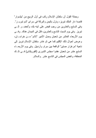 ‫ﻭﺠﻤﻠﺔ ﺍﻟﻘﻭل ﺃﻥ ﺴﻠﻁﺎﻥ ﺍﻹﺴﻼﻡ ﺭﻜﺏ ﻓﻰ ﺃﻭل ﺍﻟﺭﺒﻴﻊ ﻤﻥ "ﺒﻴﻠﺴﻭﺍﺭ"‬
‫ﻗﺎﺼ ‪‬ﺍ ﺩﺍﺭ ﺍﻟﻤﻠﻙ ﺘﺒﺭﻴﺯ، ﻭﻨﺯل ﺒﺎﻟﻴﻤﻥ ﻭﺍﻟﺒﺭﻜﺔ ﻓﻰ ﺴﺭﺍﻯ "ﺸﻡ ﺘﺒﺭﻴـﺯ".‬
                                                           ‫ﺩ‬
‫ﻭﻓﻰ ﺍﻟﺴﺎﺒﻊ ﻭﺍﻟﻌﺸﺭﻴﻥ ﻤﻥ ﺭﺠﺏ ﻗﺒﺽ ﻋﻠﻰ ﺁﻴﻨﻪ ﺒﻙ، ﻭُﺤﻀـﺭ ﺇﻟـﻰ‬
         ‫ﺃ‬
‫ﺘﺒﺭﻴﺯ. ﻭﻓﻰ ﻴﻭﻡ ﺍﻟﺴﺒﺕ ﺍﻟﺘﺎﺴﻊ ﻭﺍﻟﻌﺸﺭﻴﻥ، ﻗﺘل ﻓﻰ ﺍﻟﻤﻴﺩﺍﻥ ﻫﻨﺎﻙ. ﻭﻓـﻰ‬
‫ﻴﻭﻡ ﺍﻷﺭﺒﻌﺎﺀ ﺍﻟﻌﺎﺸﺭ ﻤﻥ ﺸﻌﺒﺎﻥ ﻭﺼل ﺍﻷﻤﻴﺭ "ﺇﻻﺩﻭ" ﻤـﻥ ﺨﺭﺍﺴـﺎﻥ،‬
‫ﻭﻋﺭﺽ ﺃﺤﻭﺍل ﺫﻟﻙ ﺍﻹﻗﻠﻴﻡ ﻜﻤﺎ ﻫﻰ ﺜﻡ ﻏﺎﺩﺭ ﺴﻠﻁﺎﻥ ﺍﻹﺴﻼﻡ ﺘﺒﺭﻴﺯ ﺇﻟﻰ‬
‫ﻨﺎﺤﻴﺔ "ﻤﺭﻏﺯﺍﺭ ﺼﺎﻴﻥ" ﺍﻟﻭﺍﻗﻌﺔ ﺒﻴﻥ ﺴﺭﺍﻭ ﻭﺃﺭﺩﺒﻴل. ﻭﻓﻰ ﻴﻭﻡ ﺍﻷﺭﺒﻌـﺎﺀ‬
‫ﺍﻟﺴﺎﺒﻊ ﻋﺸﺭ ﻤﻥ ﺸﻌﺒﺎﻥ ﻋﻘﺩﻭﺍ ﻤﺠﻠﺱ ﺍﻟﺸﻭﺭﻯ )ﺍﻟﻘﻭﺭﻴﻠﺘﺎﻯ( ﻓـﻰ ﺘﻠـﻙ‬
                 ‫ﺍﻟﻤﻨﻁﻘﺔ، ﻭﺍﻨﻔﺽ ﺍﻟﻤﺠﻠﺱ ﻓﻰ ﺍﻟﺘﺎﺴﻊ ﻋﺸﺭ. ﻭﺍﻟﺴﻼﻡ.‬
 