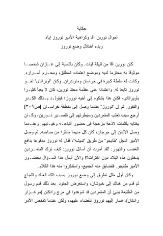 ‫ﺤﻜﺎﻴﺔ‬
            ‫ﺃﺤﻭﺍل ﻨﻭﺭﻴﻥ ﺁﻗﺎ ﻭﻜﺭﺍﻫﻴﺔ ﺍﻷﻤﻴﺭ ﻨﻭﺭﻭﺯ ﺇﻴﺎﻩ‬
                    ‫ﻭﺒﺩﺀ ﺍﺨﺘﻼل ﻭﻀﻊ ﻨﻭﺭﻭﺯ‬


‫ﻜﺎﻥ ﻨﻭﺭﻴﻥ ﺁﻗﺎ ﻤﻥ ﻗﺒﻴﻠﺔ ﻗﻴﺎﺕ. ﻭﻜﺎﻥ ﺒﺎﻟﻨﺴﺒﺔ ﺇﻟﻰ ﻏـﺎﺯﺍﻥ ﺸﺨ ‪‬ـﺎ‬
  ‫ﺼ‬
‫ﻤﻭﺜﻭ ﹰﺎ ﺒﻪ ﻤﺤﺘﺭ ‪‬ﺎ ﻟﺩﻴﻪ ﻭﻤﻭﻀﻊ ﺍﻋﺘﻤﺎﺩﻩ ﺍﻟﻤﻁﻠﻕ، ﻭﻤﺤـﺭﻡ ﺃﺴـﺭﺍﺭﻩ.‬
                                            ‫ﻤ‬          ‫ﻗ‬
‫ﻭﻜﺎﻨﺕ ﻟﻪ ﺴﻠﻁﺔ ﻜﺒﻴﺭﺓ ﻓﻰ ﺨﺭﺍﺴﺎﻥ ﻭﻤﺎﺯﻨﺩﺭﺍﻥ. ﻭﻜﺎﻥ "ﺃﻭﻴﺭﺍﺘﺎﻯ" ﺃﺨـﻭ‬
‫ﻨﻭﺭﻭﺯ ﺘﺎﺒ ‪‬ﺎ ﻟﻪ. ﻭﺍﻋﺘﻤﺎ ‪‬ﺍ ﻋﻠﻰ ﻋﻅﻤﺔ ﻤﺤﺘﺩ ﻨﻭﺭﻴﻥ، ﻜﺎﻥ ﻻ ﻴﻌﺒﺄ ﻜﺜﻴـ ‪‬ﺍ‬
 ‫ﺭ‬                                       ‫ﺩ‬             ‫ﻌ‬
‫ﺒﺄﻭﻴﺭﺍﺘﺎﻯ، ﻓﻜﺎﻥ ﻫﺫﺍ ﻴﺸﻜﻭﻩ ﺇﻟﻰ ﺃﺨﻴﻪ ﻨﻭﺭﻭﺯ؛ ﻓﻴﺘﻭﻟـﺩ ﺒـﺫﻟﻙ ﺍﻟﻜـﺩﺭ‬
‫ﻭﺍﻟﻨﻔﻭﺭ. ﺜﻡ ﺇﻥ "ﻨﻭﺭﻭﺯ" ﻋﻨﺩﻤﺎ ﻭﺼل ﺇﻟﻰ ﻤﻨﻁﻘﺔ ﺨﺭﺍﺴـﺎﻥ ]ﺹ٩٠٣[‬
‫ﺃﺭﺠﻊ ﺴﺒﺏ ﺘﻐﻠﺏ ﺍﻟﻤﺘﻤﺭﺩﻴﻥ ﻭﺴﻴﻁﺭﺘﻬﻡ ﺇﻟﻰ ﺘﻘﺼـﻴﺭ ﻨـﻭﺭﻴﻥ، ﻭﻜـﺎﻥ‬
‫ﻴﻐﺘﺎﺒﻪ ﺒﻜﻠﻤﺎﺕ ﻻﺫﻋﺔ ﻤﺯﻋﺠﺔ ﻓﻰ ﺤﻀﻭﺭ ﺃﺘﺒﺎﻋـﻪ ﻭﻏﻴـﺎﺒﻬﻡ. ﻭﻋﻨـﺩﻤﺎ‬
‫ﻭﺼل ﺍﻻﺜﻨﺎﻥ ﺇﻟﻰ ﺠﺭﺠﺎﻥ، ﻜﺎﻥ ﻜل ﻤﻨﻬﻤﺎ ﻤﺘﺄﺜ ‪‬ﺍ ﻤﻥ ﺼﺎﺤﺒﻪ. ﺜﻡ ﻭﺼل‬
                  ‫ﺭ‬
‫ﺍﻷﻤﻴﺭ ﺍﻟﻨﺠل "ﻁﺎﻴﺠﻭ" ﻤﻥ ﻁﺭﻴﻕ "ﺘﻤﻴﺸﻪ"، ﻓﻘﺎل ﻟﻪ ﻨﻭﺭﻭﺯ ﻤﺩﻓﻭ ‪‬ﺎ ﺒﺩﺍﻓﻊ‬
       ‫ﻋ‬
‫ﺍﻟﻐﻀﺏ ﻭﺍﻟﺘﻬﻭﺭ: "ﻟﻘﺩ ﺃﻤﺭﺕ ﺃﻥ ﺃﺴﺎﺌل ﻨﻭﺭﻴﻥ: ﻜﻴﻑ ﺘﺭﻙ ﺍﻟﻤﺘﻤـﺭﺩﻴﻥ‬
‫ﻴﺩﺨﻠﻭﻥ ﻫﺫﻩ ﺍﻟﺒﻼﺩ ﺩﻭﻥ ﺍﻜﺘﺭﺍﺙ؟! ﻭﺍﻵﻥ ﺃﺴﺄل ﻫﺫﺍ ﺍﻟﺴـﺅﺍل ﺒﺤﻀـﻭﺭ‬
       ‫ﺍﻷﻤﻴﺭ ﻁﺎﻴﺠﻭ. ﻓﺘﻀﺎﻴﻕ ﻤﻨﻪ ﺍﻟﺠﻤﻴﻊ، ﻭﺍﺴﺘﻨﻜﺭﻭﺍ ﻤﻨﻪ ﻫﺫﺍ ﺍﻟﻜﻼﻡ.‬
‫ﻭﻜﺎﻥ ﺃﻭل ﺨﻠل ﺘﻁﺭﻕ ﺇﻟﻰ ﻭﻀﻊ ﻨﻭﺭﻭﺯ ﺒﺴﺒﺏ ﺫﻟﻙ ﺍﻟﻌﻨﺎﺩ ﻭﺍﻟﻠﺠﺎﺝ‬
‫ﺜﻡ ﻗﺩﻡ ﻤﻥ ﻫﻨﺎﻙ ﺇﻟﻰ ﺨﺒﻭﺸﺎﻥ، ﻭﺍﺴﺘﻌﺭﺽ ﺍﻟﺠﻨﻭﺩ. ﺒﻌﺩ ﺫﻟﻙ ﻗﺩﻡ ﺭﺴﻭل‬
‫ﻤﻥ ﺍﻟﻁﻠﻴﻌﺔ ﻴﻨﺒﺊ ﺃﻥ ﺍﻟﻤﺘﻤﺭﺩﻴﻥ ﻗﺩ ﺸﻭﻫﺩﻭﺍ ﻓﻰ ﻤﺭﺝ ﺭﺍﺩﻜﺎﻥ )ﻤﺭﻏـﺯﺍﺭ‬
‫ﺭﺍﺩﻜﺎﻥ(، ﻓﺴﺎﺭ ﺇﻟﻴﻬﻡ ﻨﻭﺭﻭﺯ ﻟﻠﻘﻀﺎﺀ ﻋﻠﻴﻬﻡ، ﻭﻟﻜﻥ ﻋﻨﺩﻤﺎ ﺘﻔﺨﺹ ﺍﻷﻤﺭ‬
 