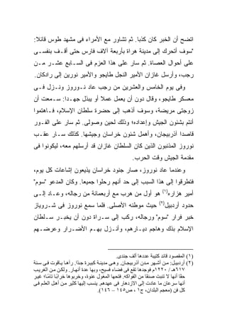 ‫ﺍﺘﻀﺢ ﺃﻥ ﺍﻟﺨﺒﺭ ﻜﺎﻥ ﻜﺫ ‪‬ﺎ. ﺜﻡ ﺘﺸﺎﻭﺭ ﻤﻊ ﺍﻷﻤﺭﺍﺀ ﻓﻰ ﻤﺸﻬﺩ ﻁﻭﺱ ﻗﺎﺌﻼ:‬
 ‫ﹰ‬                                     ‫ﺒ‬
‫"ﺴﻭﻑ ﺃﺘﺤﺭﻙ ﺇﻟﻰ ﻤﺩﻴﻨﺔ ﻫﺭﺍﺓ ﺒﺄﺭﺒﻌﺔ ﺁﻻﻑ ﻓﺎﺭﺱ ﺤﺘﻰ ﺃﻗـﻑ ﺒﻨﻔﺴـﻰ‬
‫ﻋﻠﻰ ﺃﺤﻭﺍل ﺍﻟﻌﺼﺎﺓ. ﺜﻡ ﺴﺎﺭ ﻋﻠﻰ ﻫﺫﺍ ﺍﻟﻌﺯﻡ ﻓﻰ ﺍﻟﺴـﺎﺒﻊ ﻋﺸـﺭ ﻤـﻥ‬
‫ﺭﺠﺏ، ﻭﺃﺭﺴل ﻏﺎﺯﺍﻥ ﺍﻷﻤﻴﺭ ﺍﻟﻨﺠل ﻁﺎﻴﺠﻭ ﻭﺍﻷﻤﻴﺭ ﻨﻭﺭﻴﻥ ﺇﻟﻰ ﺭﺍﺩﻜﺎﻥ.‬
‫ﻭﻓﻰ ﻴﻭﻡ ﺍﻟﺨﺎﻤﺱ ﻭﺍﻟﻌﺸﺭﻴﻥ ﻤﻥ ﺭﺠﺏ ﻋﺎﺩ ﻨـﻭﺭﻭﺯ ﻭﻨـﺯل ﻓـﻰ‬
‫ﻤﻌﺴﻜﺭ ﻁﺎﻴﺠﻭ، ﻭﻗﺎل ﺩﻭﻥ ﺃﻥ ﻴﻌﻤل ﻋﻤﻼ ﺃﻭ ﻴﺒﺫل ﺠﻬـ ‪‬ﺍ: ﺴـﻤﻌﺕ ﺃﻥ‬
           ‫ﺩ‬             ‫ﹰ‬
‫ﺯﻭﺠﺘﻰ ﻤﺭﻴﻀﺔ، ﻭﺴﻭﻑ ﺃﺫﻫﺏ ﺇﻟﻰ ﺤﻀﺭﺓ ﺴﻠﻁﺎﻥ ﺍﻹﺴﻼﻡ، ﻓـﺎﻫﺘﻤﻭﺍ‬
‫ﺃﻨﺘﻡ ﺒﺸﺌﻭﻥ ﺍﻟﺠﻴﺵ ﻭﺇﻋﺩﺍﺩﻩ؛ ﻭﺫﻟﻙ ﻟﺤﻴﻥ ﻭﺼﻭﻟﻰ. ﺜﻡ ﺴﺎﺭ ﻋﻠﻰ ﺍﻟﻔـﻭﺭ‬
‫ﻗﺎﺼ ‪‬ﺍ ﺁﺫﺭﺒﻴﺠﺎﻥ، ﻭﺃﻫﻤل ﺸﺌﻭﻥ ﺨﺭﺍﺴﺎﻥ ﻭﺠﻴﺸﻬﺎ. ﻜﺫﻟﻙ ﺴـﺎﺭ ﻋﻘـﺏ‬
                                                    ‫ﺩ‬
‫ﻨﻭﺭﻭﺯ ﺍﻟﻤﺫﻨﺒﻭﻥ ﺍﻟﺫﻴﻥ ﻜﺎﻥ ﺍﻟﺴﻠﻁﺎﻥ ﻏﺎﺯﺍﻥ ﻗﺩ ﺃﺭﺴﻠﻬﻡ ﻤﻌﻪ، ﻟﻴﻜﻭﻨﻭﺍ ﻓﻰ‬
                                                    ‫ﻤﻘﺩﻤﺔ ﺍﻟﺠﻴﺵ ﻭﻗﺕ ﺍﻟﺤﺭﺏ.‬
‫ﻭﻋﻨﺩﻤﺎ ﻋﺎﺩ ﻨﻭﺭﻭﺯ، ﺼﺎﺭ ﺠﻨﻭﺩ ﺨﺭﺍﺴﺎﻥ ﻴﺫﻴﻌﻭﻥ ﺇﺸﺎﻋﺎﺕ ﻜل ﻴﻭﻡ،‬
‫ﻓﺘﻁﺭﻗﻭﺍ ﺇﻟﻰ ﻫﺫﺍ ﺍﻟﺴﺒﺏ ﺇﻟﻰ ﺤﺩ ﺃﻨﻬﻡ ﺭﺤﻠﻭﺍ ﺠﻤﻴ ‪‬ﺎ. ﻭﻜﺎﻥ ﺍﻟﻤﺩﻋﻭ "ﺴ ‪‬ﻡ"‬
  ‫‪‬ﻭ‬                 ‫ﻌ‬
                                                                    ‫)١(‬
‫ﻫﻭ ﺃﻭل ﻤﻥ ﻫﺭﺏ ﻤﻊ ﺃﺭﺒﻌﻤﺎﺌﺔ ﻤﻥ ﺭﺠﺎﻟﻪ، ﻭﻋـﺎﺩ ﺇﻟـﻰ‬                          ‫ﺃﻤﻴﺭ ﻫﺯﺍﺭﻩ‬
                                                                  ‫)٢(‬
‫ﺤﻴﺙ ﻤﻭﻁﻨﻪ ﺍﻷﺼﻠﻰ. ﻓﻠﻤﺎ ﺴﻤﻊ ﻨﻭﺭﻭﺯ ﻓﻰ ﺸـﺭﻭﻴﺎﺯ‬                           ‫ﺤﺩﻭﺩ ﺃﺭﺩﺒﻴل‬
‫ﺨﺒﺭ ﻓﺭﺍﺭ "ﺴﻭﻡ" ﻭﺭﺠﺎﻟﻪ، ﺭﻜﺏ ﺇﻟﻰ ﺴـﺭﺍﺓ ﺩﻭﻥ ﺃﻥ ﻴﺨﺒـﺭ ﺴـﻠﻁﺎﻥ‬
‫ﺍﻹﺴﻼﻡ ﺒﺫﻙ ﻭﻫﺎﺠﻡ ﺩﻴـﺎﺭﻫﻡ، ﻭﺃﻨـﺯل ﺒﻬـﻡ ﺍﻷﻀـﺭﺍﺭ ﻭﻋﺭﻀـﻬﻡ‬


                                             ‫)١( اﻟﻤﻘﺼﻮد ﻗﺎﺋﺪ آﺘﻴﺒﺔ ﻋﺪدهﺎ أﻟﻒ ﺟﻨﺪى.‬
‫)٢( أردﺑﻴ ﻞ: ﻡ ﻦ أﺷ ﻬﺮ ﻡ ﺪن ﺁذرﺑﻴﺠ ﺎن. وه ﻰ ﻡﺪیﻨ ﺔ آﺒﻴ ﺮة ﺟ ًا. رﺁه ﺎ ی ﺎﻗﻮت ﻓ ﻰ ﺱ ﻨﺔ‬
                         ‫ﺪ‬
‫٧١٦هـ / ٠٢٢١م ﻓﻮﺟﺪهﺎ ﺗﻘﻊ ﻓﻰ ﻓﻀﺎء ﻓﺴﻴﺢ، وﺑﻬﺎ ﻋﺪة أﻥﻬ ﺎر. وﻟﻜ ﻦ ﻡ ﻦ اﻟﻐﺮی ﺐ‬
‫ﺡ ًﺎ أﻥﻬﺎ ﻻ ﺗﻨﺒﺖ ﺻﻨ ًﺎ ﻡﻦ اﻟﻔﻮاآﻪ. ﻓﺘﺤﻬﺎ اﻟﻤﻐﻮل ﻋﻨﻮة، وﺧﺮﺑﻮهﺎ ﺧﺮاﺑ ﺎ ﺗﺎﻡ ﺎ؛ ﻏﻴ ﺮ‬
        ‫ً ً‬                                                  ‫ﻔ‬                 ‫ﻘ‬
‫أﻥﻬﺎ ﺱﺮﻋﺎن ﻡﺎ ﻋﺎدت إﻟﻰ اﻻزدهﺎر ﻓﻰ ﻋﻬﺪهﻢ. یﻨﺴﺐ إﻟﻴﻬﺎ آﺜﻴﺮ ﻡ ﻦ أه ﻞ اﻟﻌﻠ ﻢ ﻓ ﻰ‬
                                   ‫آﻞ ﻓﻦ )ﻡﻌﺠﻢ اﻟﺒﻠﺪان، ج١ ، ص٥٤١ – ٦٤١(.‬
 