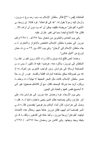 ‫ﻟﻠﻤﺸﻘﺎﺕ.]ﺹ٠١٣[ ﻓﺘﺄﺜﺭ ﺴﻠﻁﺎﻥ ﺍﻹﺴﻼﻡ ﺒﺴـﺒﺏ ﺭﺠـﻭﻉ ﻨـﻭﺭﻭﺯ،‬
‫ﻭﺃﺭﺴل ﺇﻟﻴﻪ ﺭﺴﻭﻻ ﺒﻘﻭل ﻟﻪ: "ﻋﺩ ﺇﻟﻰ ﻗﻭﺍﻋﺩﻙ". ﻓﺭﺩ ﻗﺎﺌﻼ: ﺇﻥ ﺯﻭﺠﺘـﻰ‬
           ‫ﹰ‬                                  ‫ﹰ‬
‫ﺍﻷﻤﻴﺭﺓ "ﻁﻭﻏﺎﻥ" ﻤﺭﻴﻀﺔ، ﻓﻜﻴﻑ ﻴﻤﻜﻥ ﺃﻥ ﺃﻋـﻭﺩ ﺩﻭﻥ ﺃﻥ ﺃﺭﺍﻫـﺎ؟!...‬
                  ‫ﻓﻜﺎﻥ ﻫﺫﺍ ﺍﻻﻤﺘﻨﺎﻉ ﺃﻴ ‪‬ﺎ ﺴﺒ ‪‬ﺎ ﻓﻰ ﺘﻐ ‪‬ﺭ ﻏﺎﺯﺍﻥ ﻋﻠﻴﻪ.‬
                               ‫ﻴ‬        ‫ﻀ ﺒ‬
‫ﻭﻓﻰ ﻴﻭﻡ ﺍﻟﺤﺎﺩﻯ ﻭﺍﻟﻌﺸﺭﻴﻥ ﻤﻥ ﺸﻌﺒﺎﻥ ﺴﻨﺔ ٥٩٦ﻫـ / ٥٩٢١ﻡ ﻗﺩﻡ‬
‫ﻨﻭﺭﻭﺯ ﺇﻟﻰ ﺤﻀﺭﺓ ﺴﻠﻁﺎﻥ ﺍﻹﺴﻼﻡ، ﻓﺎﺨﺘﺹ ﺒﺎﻹﻋﺯﺍﺯ ﻭﺍﻻﺤﺘﺭﺍﻡ. ﺜـﻡ‬
‫ﺠﺎﺀ ﺴﻠﻁﺎﻥ ﺍﻹﺴﻼﻡ ﺇﻟﻰ "ﺃﻭﺠﺎﻥ". ﻭﻓﻰ ﻴﻭﻡ ﺍﻻﺜﻨـﻴﻥ ٩٢ ﻤـﻥ ﺸـﻌﺒﺎﻥ‬
                                          ‫ﺘﺯﻭﺝ ﻤﻥ "ﺁﺸﻴل ﺨﺎﺘﻭﻥ".‬
‫ﻭﻋﻨﺩﻤﺎ ﺃﺤﺱ ﻗﺘﻠﻎ ﺸﺎﻩ ﻨﻭﻴﺎﻥ ﻭﺍﻷﻤـﺭﺍﺀ ﺍﻵﺨـﺭﻭﻥ ﺘﻐﻴـﺭ ﻨﻅـﺭﺓ‬
‫ﺍﻟﺴﻠﻁﺎﻥ ﺇﻟﻰ ﻨﻭﺭﻭﺯ، ﻭﺘﺄﺜﺭﻩ ﻤﻨﻪ، ﻋﺭﻀﻭﺍ ﻋﻠﻴﻪ ﻗـﺎﺌﻠﻴﻥ: ﻟـﻴﺱ ﻤـﻥ‬
‫ﺍﻟﻤﺼﻠﺤﺔ ﺇﺭﺴﺎﻟﻪ ﺇﻟﻰ ﺨﺭﺍﺴﺎﻥ. ﻭﻤﻥ ﺍﻟﻭﺍﺠﺏ ﺍﻟﺘﺤﺭﻯ ﻋﻥ ﺃﺤﻭﺍﻟـﻪ؛ ﺇﺫ‬
‫ﺇﻨﻪ ﻤﻥ ﺘﺼﺭﻓﺎﺘﻪ ﻴﻤﻜﻥ ﻤﺸﺎﻫﺩﺓ ﺃﻤﺎﺭﺍﺕ ﺍﻟﻔﺘﻨﺔ ﻭﺍﻟﻔﺴﺎﺩ. ﻏﻴـﺭ ﺃﻥ ﺴـﻌﺔ‬
‫ﺼﺩﺭ ﺴﻠﻁﺎﻥ ﺍﻹﺴﻼﻡ، ﻜﺎﻨﺕ ﻤﺜل ﺍﻟﺒﺤﺭ ﺍﻟﻤﺤﻴﻁ ﻻ ﻨﻬﺎﻴﺔ ﻟـﻪ، ﻭﺤﻠﻤـﻪ‬
‫ﻭﻭﻗﺎﺭﻩ ﺃﺯﻴﺩ ﻤﻤﺎ ﻴﺩﺭﻜﻪ ﺍﻟﻭﺼﻑ ﻓﻘﺎل: ﻤﻊ ﺃﻥ ﻜﻼﻤﻜﻡ ﺼﺤﻴﺢ؛ ﻏﻴﺭ ﺃﻨﻰ‬
                           ‫ﻻ ﺃﺴﺘﺴﻴﻎ ﻨﻘﺹ ﺍﻟﻌﻬﺩ ﻭﺍﻟﺤﻨﺙ ﻓﻰ ﺍﻟﻴﻤﻴﻥ.‬
‫ﻭﻓﻰ ﻴﻭﻡ ﺍﻷﺭﺒﻌﺎﺀ ﻏﺭﺓ ﺭﻤﻀﺎﻥ ﻋﺎﺩ ﻨﻭﺭﻭﺯ ﺇﻟﻰ ﺨﺭﺍﺴﺎﻥ ﺒﻨﺎﺀ ﻋﻠﻰ‬
‫ﺃﻤﺭ ﻏﺎﺯﺍﻥ، ﻭﻜﺎﻥ ﻴﺼﺎﺤﺒﻪ ﻨﻅﺎﻡ ﺍﻟﺩﻴﻥ ﻴﺤﻴﻰ ﺒﺎﻋﺘﺒﺎﺭﻩ ﻨﺎﺌ ‪‬ﺎ ﻟـﻪ. ﻓﻠﻤـﺎ‬
            ‫ﺒ‬
‫ﻭﺼل ﺇﻟﻰ ﺨﺭﺍﺴﺎﻥ، ﻜﺎﻥ ﺃﺒﻨﺎﺀ "ﻨﻭﻗﺎﻯ ﻴﺎﺭﻏﻭﺠﻰ" ﻴﻘﺼﺩﻭﻥ ﻗﺘﻠـﻪ ﻓـﻰ‬
‫ﺍﻟﺴﺭ ﻗﺼﺎ ‪‬ﺎ ﻟﺩﻡ ﺃﺒﻴﻬﻡ، ﻓﻜﺎﻥ ﻨﻭﺭﻭﺯ ﺨﺎﺌ ﹰﺎ ﻤﻨﻬﻡ. ﻭﺨﻼل ﻫﺫﻩ ﺍﻷﺤﺩﺍﺙ‬
                       ‫ﻔ‬                            ‫ﺼ‬
‫ﺘﻭﻓﻴﺕ "ﻁﻭﻏﺎﻥ" ﺯﻭﺠﺔ ﻨﻭﺭﻭﺯ، ﻭﺃﺨﺫ ﺤﺎﻟﻪ ﻓﻰ ﺍﻟﺘﺩﻫﻭﺭ، ﻭﻟﻜﻨـﻪ ﻜـﺎﻥ‬
‫ﻴﺘﺠﻠﺩ ﻭﻴﺠﺩ ﻭﻴﺠﺘﻬﺩ. ﻭﻓﻰ ﺍﻟﺜﺎﻤﻥ ﻤﻥ ﺭﻤﻀﺎﻥ ﺴﻨﺔ ٥٩٦ﻫـ / ٥٩٢١ﻡ‬
 