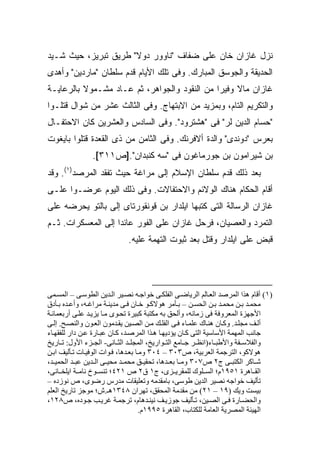 ‫ﻨﺯل ﻏﺎﺯﺍﻥ ﺨﺎﻥ ﻋﻠﻰ ﻀﻔﺎﻑ "ﻨﺎﻭﻭﺭ ﺩﻭﻻ" ﻁﺭﻴﻕ ﺘﺒﺭﻴﺯ، ﺤﻴﺙ ﺸـﻴﺩ‬
 ‫‪‬‬
‫ﺍﻟﺤﺩﻴﻘﺔ ﻭﺍﻟﺠﻭﺴﻕ ﺍﻟﻤﺒﺎﺭﻙ. ﻭﻓﻰ ﺘﻠﻙ ﺍﻷﻴﺎﻡ ﻗﺩﻡ ﺴﻠﻁﺎﻥ "ﻤﺎﺭﺩﻴﻥ" ﻭﺃﻫﺩﻯ‬
‫ﻏﺎﺯﺍﻥ ﻤﺎﻻ ﻭﻓﻴ ‪‬ﺍ ﻤﻥ ﺍﻟﻨﻘﻭﺩ ﻭﺍﻟﺠﻭﺍﻫﺭ، ﺜﻡ ﻋـﺎﺩ ﻤﺸـﻤﻭﻻ ﺒﺎﻟﺭﻋﺎﻴـﺔ‬
          ‫ﹰ‬                                   ‫ﹰ ﺭ‬
‫ﻭﺍﻟﺘﻜﺭﻴﻡ ﺍﻟﺘﺎﻡ، ﻭﺒﻤﺯﻴﺩ ﻤﻥ ﺍﻻﺒﺘﻬﺎﺝ. ﻭﻓﻰ ﺍﻟﺜﺎﻟﺙ ﻋﺸﺭ ﻤﻥ ﺸﻭﺍل ﻗﺘﻠـﻭﺍ‬
‫"ﺤﺴﺎﻡ ﺍﻟﺩﻴﻥ ﻟﺭ" ﻓﻰ "ﻫﺸﺘﺭﻭﺩ". ﻭﻓﻰ ﺍﻟﺴﺎﺩﺱ ﻭﺍﻟﻌﺸﺭﻴﻥ ﻜﺎﻥ ﺍﻻﺤﺘﻔـﺎل‬
‫ﺒﻌﺭﺱ "ﺩﻭﻨﺩﻯ" ﻭﺍﻟﺩﺓ ﺃﻻﻓﺭﻨﻙ. ﻭﻓﻰ ﺍﻟﺜﺎﻤﻥ ﻤﻥ ﺫﻯ ﺍﻟﻘﻌﺩﺓ ﻗﺘﻠﻭﺍ ﺒﺎﻴﻐﻭﺕ‬
                ‫ﺒﻥ ﺸﻴﺭﺍﻤﻭﻥ ﺒﻥ ﺠﻭﺭﻤﺎﻏﻭﻥ ﻓﻰ "ﺴﻪ ﻜﻨﺒﺩﺍﻥ".]ﺹ١١٣[.‬
‫ﺒﻌﺩ ﺫﻟﻙ ﻗﺩﻡ ﺴﻠﻁﺎﻥ ﺍﻹﺴﻼﻡ ﺇﻟﻰ ﻤﺭﺍﻏﺔ ﺤﻴﺙ ﺘﻔﻘﺩ ﺍﻟﻤﺭﺼﺩ)١(. ﻭﻗﺩ‬
‫ﺃﻗﺎﻡ ﺍﻟﺤﻜﺎﻡ ﻫﻨﺎﻙ ﺍﻟﻭﻻﺌﻡ ﻭﺍﻻﺤﺘﻔﺎﻻﺕ. ﻭﻓﻰ ﺫﻟﻙ ﺍﻟﻴﻭﻡ ﻋﺭﻀـﻭﺍ ﻋﻠـﻰ‬
‫ﻏﺎﺯﺍﻥ ﺍﻟﺭﺴﺎﻟﺔ ﺍﻟﺘﻰ ﻜﺘﺒﻬﺎ ﺍﻴﻠﺩﺍﺭ ﺒﻥ ﻗﻭﻨﻘﻭﺭﺘﺎﻯ ﺇﻟﻰ ﺒﺎﻟﺘﻭ ﻴﺤﺭﻀﻪ ﻋﻠﻰ‬
‫ﺍﻟﺘﻤﺭﺩ ﻭﺍﻟﻌﺼﻴﺎﻥ، ﻓﺭﺤل ﻏﺎﺯﺍﻥ ﻋﻠﻰ ﺍﻟﻔﻭﺭ ﻋﺎﺌ ‪‬ﺍ ﺇﻟﻰ ﺍﻟﻤﻌﺴﻜﺭﺍﺕ. ﺜـﻡ‬
                    ‫ﺩ‬
                             ‫ﻗﺒﺽ ﻋﻠﻰ ﺍﻴﻠﺩﺍﺭ ﻭﻗﺘل ﺒﻌﺩ ﺜﺒﻭﺕ ﺍﻟﺘﻬﻤﺔ ﻋﻠﻴﻪ.‬




‫)١( أﻗﺎم هﺬا اﻟﻤﺮﺻﺪ اﻟﻌ ﺎﻟﻢ اﻟﺮیﺎﺽ ﻰ اﻟﻔﻠﻜ ﻰ ﺧﻮاﺟ ﻪ ﻥﺼ ﻴﺮ اﻟ ﺪیﻦ اﻟﻄﻮﺱ ﻰ – اﻟﻤﺴ ﻤﻰ‬
‫ﻡﺤﻤ ﺪ ﺑ ﻦ ﻡﺤﻤ ﺪ ﺑ ﻦ اﻟﺤﺴ ﻦ – ﺑ ﺄﻡﺮ هﻮﻻآ ﻮ ﺧ ﺎن ﻓ ﻰ ﻡﺪیﻨ ﺔ ﻡﺮاﻏ ﻪ، وأﻋ ﺪﻩ ﺑ ﺄدق‬
‫اﻷﺟﻬﺰة اﻟﻤﻌﺮوﻓﺔ ﻓﻰ زﻡﺎﻥﻪ، وأﻟﺤﻖ ﺑﻪ ﻡﻜﺘﺒﺔ آﺒﻴﺮة ﺗﺤ ﻮى ﻡ ﺎ یﺰی ﺪ ﻋﻠ ﻰ أرﺑﻌﻤﺎﺋ ﺔ‬
‫أﻟ ﻒ ﻡﺠﻠ ﺪ. وآ ﺎن هﻨ ﺎك ﻋﻠﻤ ﺎء ﻓ ﻰ اﻟﻔﻠ ﻚ ﻡ ﻦ اﻟﺼ ﻴﻦ یﻘ ﺪﻡﻮن اﻟﻌ ﻮن واﻟﻨﺼ ﺢ. إﻟ ﻰ‬
‫ﺟﺎﻥﺐ اﻟﻤﻬﻤﺔ اﻷﺱﺎﺱﻴﺔ اﻟﺘﻰ آ ﺎن یﺆدیﻬ ﺎ ه ﺬا اﻟﻤﺮﺻ ﺪ، آ ﺎن ﻋﺒ ﺎرة ﻋ ﻦ دار ﻟﻠﻔﻘﻬ ﺎء‬
‫واﻟﻔﻼﺱ ﻔﺔ واﻷﻃﺒ ﺎء)اﻥﻈ ﺮ ﺟ ﺎﻡﻊ اﻟﺘ ﻮاریﺦ، اﻟﻤﺠﻠ ﺪ اﻟﺜ ﺎﻥﻰ- اﻟﺠ ﺰء اﻷول: ﺗ ﺎریﺦ‬
‫هﻮﻻآﻮ، اﻟﺘﺮﺟﻤﺔ اﻟﻌﺮﺑﻴﺔ، ص٣٠٣ – ٤٠٣ وﻡ ﺎ ﺑﻌ ﺪهﺎ، ﻓ ﻮات اﻟﻮﻓﻴ ﺎت ﺗ ﺄﻟﻴﻒ اﺑ ﻦ‬
‫ﺷ ﺎآﺮ اﻟﻜﺘﺒ ﻰ ج٢ ص٧٠٣ وﻡ ﺎ ﺑﻌ ﺪهﺎ، ﺗﺤﻘﻴ ﻖ ﻡﺤﻤ ﺪ ﻡﺤﻴ ﻰ اﻟ ﺪیﻦ ﻋﺒ ﺪ اﻟﺤﻤﻴ ﺪ،‬
‫اﻟﻘ ﺎهﺮة ١٥٩١م؛ اﻟﺴ ﻠﻮك ﻟﻠﻤﻘﺮی ﺰى، ج١ ق٢ ص ١٢٤؛ ﺗﻨﺴ ﻮخ ﻥﺎﻡ ﺔ ایﻠﺨ ﺎﻥﻰ،‬
‫ﺗﺄﻟﻴﻒ ﺧﻮاﺟﻪ ﻥﺼﻴﺮ اﻟﺪیﻦ ﻃﻮﺱﻰ، ﺑﺎﻡﻘﺪﻡﻪ وﺗﻌﻠﻴﻘﺎت ﻡﺪرس رﺽﻮى، ص ﻥﻮزدﻩ –‬
‫ﺑﻴﺴﺖ ویﻚ )٩١ – ١٢( ﻡﻦ ﻡﻘﺪﻡﺔ اﻟﻤﺤﻘﻖ، ﺗﻬﺮان ٨٤٣١هـ.ش؛ ﻡﻮﺟﺰ ﺗﺎریﺦ اﻟﻌﻠﻢ‬
‫واﻟﺤﻀ ﺎرة ﻓ ﻰ اﻟﺼ ﻴﻦ، ﺗ ﺄﻟﻴﻒ ﺟﻮزی ﻒ ﻥﻴﻨ ﺪهﺎم، ﺗﺮﺟﻤ ﺔ ﻏﺮی ﺐ ﺟ ﻮدﻩ، ص٨٢١،‬
                                     ‫اﻟﻬﻴﺌﺔ اﻟﻤﺼﺮیﺔ اﻟﻌﺎﻡﺔ ﻟﻠﻜﺘﺎب، اﻟﻘﺎهﺮة ٥٩٩١م.‬
 