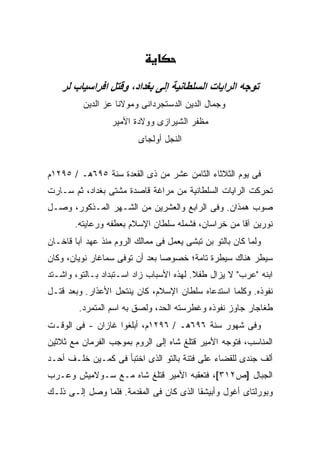 ‫ﺗﻮﺟﻪ اﻟﺮاﻳﺎت اﻟﺴﻠﻄﺎﻧﻴﺔ إﻟﻰ ﺑﻐﺪاد، وﻗﺘﻞ اﻓﺮاﺳﻴﺎب ﻟﺮ‬
          ‫ﻭﺠﻤﺎل ﺍﻟﺩﻴﻥ ﺍﻟﺩﺴﺘﺠﺭﺩﺍﻨﻰ ﻭﻤﻭﻻﻨﺎ ﻋﺯ ﺍﻟﺩﻴﻥ‬
                  ‫ﻤﻅﻔﺭ ﺍﻟﺸﻴﺭﺍﺯﻯ ﻭﻭﻻﺩﺓ ﺍﻷﻤﻴﺭ‬
                          ‫ﺍﻟﻨﺠل ﺃﻭﻟﺠﺎﻯ‬


‫ﻓﻰ ﻴﻭﻡ ﺍﻟﺜﻼﺜﺎﺀ ﺍﻟﺜﺎﻤﻥ ﻋﺸﺭ ﻤﻥ ﺫﻯ ﺍﻟﻘﻌﺩﺓ ﺴﻨﺔ ٥٩٦ﻫـ / ٥٩٢١ﻡ‬
‫ﺘﺤﺭﻜﺕ ﺍﻟﺭﺍﻴﺎﺕ ﺍﻟﺴﻠﻁﺎﻨﻴﺔ ﻤﻥ ﻤﺭﺍﻏﺔ ﻗﺎﺼﺩﺓ ﻤﺸﺘﻰ ﺒﻐﺩﺍﺩ، ﺜﻡ ﺴـﺎﺭﺕ‬
‫ﺼﻭﺏ ﻫﻤﺫﺍﻥ. ﻭﻓﻰ ﺍﻟﺭﺍﺒﻊ ﻭﺍﻟﻌﺸﺭﻴﻥ ﻤﻥ ﺍﻟﺸـﻬﺭ ﺍﻟﻤـﺫﻜﻭﺭ، ﻭﺼـل‬
       ‫ﻨﻭﺭﻴﻥ ﺁﻗﺎ ﻤﻥ ﺨﺭﺍﺴﺎﻥ، ﻓﺸﻤﻠﻪ ﺴﻠﻁﺎﻥ ﺍﻹﺴﻼﻡ ﺒﻌﻁﻔﻪ ﻭﺭﻋﺎﻴﺘﻪ.‬
‫ﻭﻟﻤﺎ ﻜﺎﻥ ﺒﺎﻟﺘﻭ ﺒﻥ ﺘﺒﺸﻰ ﻴﻌﻤل ﻓﻰ ﻤﻤﺎﻟﻙ ﺍﻟﺭﻭﻡ ﻤﻨﺫ ﻋﻬﺩ ﺁﺒﺎ ﻗﺎﺨـﺎﻥ‬
‫ﺴﻴﻁﺭ ﻫﻨﺎﻙ ﺴﻴﻁﺭﺓ ﺘﺎﻤﺔ؛ ﺨﺼﻭ ‪‬ﺎ ﺒﻌﺩ ﺃﻥ ﺘﻭﻓﻰ ﺴﻤﺎﻏﺎﺭ ﻨﻭﻴﺎﻥ، ﻭﻜﺎﻥ‬
                                ‫ﺼ‬
‫ﺍﺒﻨﻪ "ﻋﺭﺏ" ﻻ ﻴﺯﺍل ﻁﻔﻼ. ﻟﻬﺫﻩ ﺍﻷﺴﺒﺎﺏ ﺯﺍﺩ ﺍﺴـﺘﺒﺩﺍﺩ ﺒـﺎﻟﺘﻭ، ﻭﺍﺸـﺘﺩ‬
                                         ‫ﹰ‬
‫ﻨﻔﻭﺫﻩ. ﻭﻜﻠﻤﺎ ﺍﺴﺘﺩﻋﺎﻩ ﺴﻠﻁﺎﻥ ﺍﻹﺴﻼﻡ، ﻜﺎﻥ ﻴﻨﺘﺤل ﺍﻷﻋﺫﺍﺭ. ﻭﺒﻌﺩ ﻗﺘـل‬
        ‫ﻁﻐﺎﺠﺎﺭ ﺠﺎﻭﺯ ﻨﻔﻭﺫﻩ ﻭﻏﻁﺭﺴﺘﻪ ﺍﻟﺤﺩ، ﻭﻟﺼﻕ ﺒﻪ ﺍﺴﻡ ﺍﻟﻤﺘﻤﺭﺩ.‬
‫ﻭﻓﻰ ﺸﻬﻭﺭ ﺴﻨﺔ ٦٩٦ﻫـ / ٦٩٢١ﻡ، ﺃﺒﻠﻐﻭﺍ ﻏﺎﺯﺍﻥ - ﻓﻰ ﺍﻟﻭﻗـﺕ‬
‫ﺍﻟﻤﻨﺎﺴﺏ، ﻓﺘﻭﺠﻪ ﺍﻷﻤﻴﺭ ﻗﺘﻠﻎ ﺸﺎﻩ ﺇﻟﻰ ﺍﻟﺭﻭﻡ ﺒﻤﻭﺠﺏ ﺍﻟﻔﺭﻤﺎﻥ ﻤﻊ ﺜﻼﺜﻴﻥ‬
‫ﺃﻟﻑ ﺠﻨﺩﻯ ﻟﻠﻘﻀﺎﺀ ﻋﻠﻰ ﻓﺘﻨﺔ ﺒﺎﻟﺘﻭ ﺍﻟﺫﻯ ﺍﺨﺘﺒﺄ ﻓﻰ ﻜﻤـﻴﻥ ﺨﻠـﻑ ﺃﺤـﺩ‬
‫ﺍﻟﺠﺒﺎل ]ﺹ٢١٣[، ﻓﺘﻌﻘﺒﻪ ﺍﻷﻤﻴﺭ ﻗﺘﻠﻎ ﺸﺎﻩ ﻤـﻊ ﺴـﻭﻻﻤﻴﺵ ﻭﻋـﺭﺏ‬
‫ﻭﺒﻭﺭﻟﺘﺎﻯ ﺃﻏﻭل ﻭﺃﺒﻴﺸﻘﺎ ﺍﻟﺫﻯ ﻜﺎﻥ ﻓﻰ ﺍﻟﻤﻘﺩﻤﺔ. ﻓﻠﻤﺎ ﻭﺼل ﺇﻟـﻰ ﺫﻟـﻙ‬
 