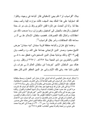 ‫ﺒﺒﻼﺩ "ﺃﻓﺭﺍﺴﻴﺎﺏ ﻟﺭ"؛ ﻓﻠﻡ ﻴﺠﺊ ﻻﺴﺘﻘﺒﺎﻟﻰ ﻓﺜﺎﺭ ﺃﺘﺒﺎﻋﻪ ﻓﻰ ﻭﺠﻬﻪ، ﻭﻗﺎﻟﻭﺍ:‬
‫ﻟﻘﺩ ﺍﺴﺘﻭﻟﻴﻨﺎ ﻋﻠﻰ ﻫﺫﺍ ﺍﻟﻤﻠﻙ ﺒﺤﺩ ﺍﻟﺴﻴﻑ، ﻓﺂﻟﺕ ﻤﻭﺍﺭﺩﻩ ﺇﻟﻴﻨﺎ ﻭﺃﺼـﺒﺤﺕ‬
‫ﺤ ﹰﺎ ﻟﻨﺎ. ﻭﺃﻨﺎ ﻟﻥ ﺃﺘﺤﺩﺙ ﻋﻥ ﺇﺜﺎﺭﺓ ﺍﻟﻔﺘﻥ ﺍﻷﺨﺭﻯ ﻭﻗﺘـل ﺒﺎﻴـﺩﻭ ﺸـﺤﻨﺔ‬
                                                            ‫ﻘ‬
‫ﺃﺼﻔﻬﺎﻥ ﻭﺍﻟﺯﺤﻑ ﺒﺎﻟﺠﻴﺵ ﺇﻟﻰ ﺃﺼﻔﻬﺎﻥ ﻭﻓﻴﺭﻭﺯﺍﻥ، ﻭﻤﺎ ﺼﺤﺏ ﺫﻟﻙ ﻤﻥ‬
‫ﺍﻋﺘﻘﺎﻻﺕ، ﻭﺃﻤﺜﺎل ﺘﻠﻙ ﺍﻟﺘﺼﺭﻓﺎﺕ. ﻓﻐﻀﺏ ﺴﻠﻁﺎﻥ ﺍﻹﺴﻼﻡ ﻋﻠـﻰ ﺃﺜـﺭ‬
                            ‫ﺴﻤﺎﻋﻪ ﺘﻠﻙ ﺍﻟﻤﺨﺎﻟﻔﺎﺕ، ﻭﺃﻤﺭ ﺒﻘﺘل ﺃﻓﺭﺍﺴﻴﺎﺏ)١(.‬
‫ﻭﻋﻨﺩﻤﺎ ﺒﻠﻎ ﻏﺎﺯﺍﻥ ﻭﺃﺘﺒﺎﻋﻪ ﻤﻨﻁﻘﺔ ﻗﺭﻴﺔ ﺴﺒﻨﺩﺍﻥ "ﺩﻴﻪ ﺴﺒﻨﺩﺍﻥ" ﺤﺭﺽ‬
‫ﺍﻟﺸﻴﺦ ﻤﺤﻤﻭﺩ ﻭﺼﺩﺭ ﺍﻟﺩﻴﻥ ﺍﻟﺯﻨﺠﺎﻨﻰ ﺠﻤﺎﻋﺔ ﻋﻠﻰ ﺍﻟﺘﻤـﺭﺩ ﻭﺍﻟﻌﺼـﻴﺎﻥ‬
‫]ﺹ٣١٣[، ﻭﺫﻟﻙ ﺒﻭﺸﺎﻴﺔ ﺠﻤﺎل ﺍﻟﺩﻴﻥ ﺍﻟﺩﺴﺘﺠﺭﺩﺍﻨﻰ، ﻓﺤﻘﻕ ﻤﻌـﻪ ﻓـﻰ‬
‫ﺍﻟﺜﺎﻤﻥ ﻭﺍﻟﻌﺸﺭﻴﻥ ﻤﻥ ﺫﻯ ﺍﻟﺤﺠﺔ ﺴﻨﺔ ٥٩٦ﻫـ / ٥٩٢١ﻡ ﻭﻗﺘل. ﻭﻤـﻥ‬
‫ﻫﻨﺎﻙ ﺴ ‪‬ﺭ ﺍﻟﺴﻠﻁﺎﻥ ﺍﻷﻤﻴﺭ "ﺨﺭﺒﻨﺩﻩ" ﺍﺒﻥ ﺴﻠﻁﺎﻥ ﺍﻟﻌﺎﻟﻡ ﺇﻟـﻰ ﺨﺭﺍﺴـﺎﻥ‬
                                                      ‫ﻴ‬
‫ﻟﻴﻜﻭﻥ ﻨﺎﺌ ‪‬ﺎ ﻋﻨﻪ. ﻭﻓﻰ ﺘﻠﻙ ﺍﻷﻴﺎﻡ ﻭﺸﻰ ﻋﺯ ﺍﻟﺩﻴﻥ ﺍﻟﻤﻅﻔﺭ ﺍﻟﺫﻯ ﻜﺎﻥ ﺤﻔﻴﺩ‬
                                                      ‫ﺒ‬

‫)١( یﺬآﺮ ﺷﺮف ﺧﺎن اﻟﺒﺪﻟﻴﺴ ﻰ أﻥ ﻪ ﻟﻤ ﺎ ﺗ ﻮﻟﻰ ﻏ ﺎزان ﺧ ﺎن أﻡ ﺮ اﻟﻤﻐ ﻮل، وﺑﺴ ﻂ ﺳ ﻠﻄﺎﻥﻪ‬
‫ﻋﻠﻰ اﻟﺒﻼد، ﺑﺎدر أﻓﺮاﺳﻴﺎب إﻟﻰ ﺗﻘﺪیﻢ اﻟﻄﺎﻋﺔ ﻟﻪ، وإﻟﻰ اﻟﺘﺸﺮف ﺑﺎﻟﺤﻀﺮة اﻟﺴﻠﻄﺎﻥﻴﺔ،‬
‫ﻓﺘﻌﻄﻒ ﻋﻠﻴﻪ اﻟﺴﻠﻄﺎن وأﺑﻘﺎﻩ ﻓﻰ ﻡﻨﺼ ﺒﻪ ﻓ ﻰ ﺣﻜﻮﻡ ﺔ ﻟﺮﺳ ﺘﺎن. وﻓ ﻰ ﺳ ﻨﺔ )٥٩٦ه ـ /‬
‫٥٩٢١م( اﻟﺘﻰ آﺎن ﻏﺎزان ﻗﺪ ﺗﻮﺝﻪ ﻓﻴﻬﺎ ﻥﺤﻮ ﺑﻐﺪاد آﺎن اﻷﺗﺎﺑﻚ أﻓﺮاﺳﻴﺎب ﻗﺪ ﺗﺸ ﺮف‬
‫ﻡﺮة أﺧﺮى ﻋﻨﺪ ﺣﺪود هﻤﺬان ﺑﺎﻟﻌﺘﺒﺎت اﻟﺴﺎﻡﻴﺔ، وﻥ ﺎل ﻟ ﺪیﻬﺎ اﻟﺤﻈ ﻮة واﻟﻘﺒ ﻮل. وﻟﻜﻨ ﻪ‬
‫ﺣﻴﻦ رﺝﻮﻋﻪ إﻟﻰ ﺑﻼدﻩ اﻟﺘﻘﻰ ﺑ ﻪ ﻓ ﻰ اﻟﻄﺮی ﻖ اﻷﻡﻴ ﺮ "هﻮرﻗ ﻮداق" اﻟ ﺬى آ ﺎن ﻋﺎﺋ ًا‬
 ‫ﺪ‬
‫ﺣﻴﻨﺌﺬ ﻡﻦ ﻓﺎرس ﻗﺎﺹ ًا اﻟﺤﻀﺮة اﻟﻤﻠﻜﻴﺔ، ﻓﻘﺒﺾ هﺬا ﻋﻠﻴ ﻪ، وأﻋ ﺎدﻩ ﺑ ﺎﻟﻘﻮة واﻟﻐﺼ ﺐ‬
                                                             ‫ﺪ‬
‫إﻟﻰ اﻟﺤﻀﺮة ورﻓﻊ إﻟﻰ ﻏ ﺎزان ﺧ ﺎن ﺗﻔﺎﺹ ﻴﻞ ﻡ ﺎ ﺹ ﺪر ﻡ ﻦ أﻓﺮاﺳ ﻴﺎب ﻡ ﻦ اﻷﻋﻤ ﺎل‬
‫اﻟﺠﺎﺋﺮة واﻟﺘﺼﺮﻓﺎت اﻟﺴ ﻴﺌﺔ، وﺑ ﺎﻟﻎ ﻓ ﻰ ذﻟ ﻚ ﻡﺒﺎﻟﻐ ﺔ آﺒﻴ ﺮة ﺣﺘ ﻰ ﺣﻤﻠ ﻪ ﻋﻠ ﻰ ﺹ ﺪور‬
‫اﻷﻡﺮ ﺑﻘﺘﻠﻪ )اﻥﻈﺮ آﺘ ﺎب ﺷ ﺮﻓﻨﺎﻡﻪ، ج١، ص١٣ – ٢٣، ﺗﺮﺝﻤ ﺔ إﻟ ﻰ اﻟﻌﺮﺑﻴ ﺔ ﻡﺤﻤ ﺪ‬
                     ‫ﻋﻠﻰ ﻋﻮﻥﻰ، وراﺝﻌﻪ وﻗﺪم ﻟﻪ یﺤﻴﻰ اﻟﺨﺸﺎب، اﻟﻘﺎهﺮة ٨٥٩١م(.‬
 