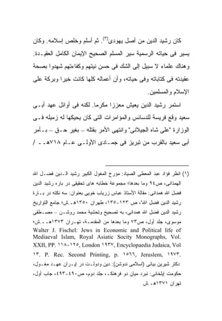 ‫ﻜﺎﻥ ﺭﺸﻴﺩ ﺍﻟﺩﻴﻥ ﻤﻥ ﺃﺼل ﻴﻬﻭﺩﻯ)٣(. ﺜﻡ ﺃﺴﻠﻡ ﻭﺨﻠﺹ ﺇﺴﻼﻤﻪ. ﻭﻜﺎﻥ‬
‫ﻴﺴﻴﺭ ﻓﻰ ﺤﻴﺎﺘﻪ ﺍﻟﺭﺴﻤﻴﺔ ﺴﻴﺭ ﺍﻟﻤﺴﻠﻡ ﺍﻟﺼﺤﻴﺢ ﺍﻹﻴﻤﺎﻥ ﺍﻟﻜﺎﻤل ﺍﻟﻌﻘﻴـﺩﺓ.‬
‫ﻭﻫﻨﺎﻙ ﻋﻠﻤﺎﺀ ﻻ ﺴﺒﻴل ﺇﻟﻰ ﺍﻟﺸﻙ ﻓﻰ ﺤﺴﻥ ﻨﻴﺘﻬﻡ ﻭﻜﻔﺎﺀﺘﻬﻡ ﺸﻬﺩﻭﺍ ﺒﺼﺤﺔ‬
‫ﻋﻘﻴﺩﺘﻪ ﻓﻰ ﻜﺘﺎﺒﺎﺘﻪ ﻭﻓﻰ ﺤﻴﺎﺘﻪ، ﻭﺃﻥ ﺃﻋﻤﺎﻟﻪ ﻜﻠﻬﺎ ﻜﺎﻨﺕ ﺨﻴ ‪‬ﺍ ﻭﺒﺭﻜﺔ ﻋﻠﻰ‬
           ‫ﺭ‬
                                                    ‫ﺍﻹﺴﻼﻡ ﻭﺍﻟﻤﺴﻠﻤﻴﻥ.‬
‫ﺍﺴﺘﻤﺭ ﺭﺸﻴﺩ ﺍﻟﺩﻴﻥ ﻴﻌﻴﺵ ﻤﻌﺯ ‪‬ﺍ ﻤﻜﺭ ‪‬ﺎ. ﻟﻜﻨﻪ ﻓﻰ ﺃﻭﺍﺌل ﻋﻬﺩ ﺃﺒـﻰ‬
                         ‫ﻤ‬      ‫ﺯ‬
‫ﺴﻌﻴﺩ ﻭﻗﻊ ﻓﺭﻴﺴﺔ ﻟﻠﺩﺴﺎﺌﺱ ﻭﺍﻟﻤﺅﺍﻤﺭﺍﺕ ﺍﻟﺘﻰ ﻜﺎﻥ ﻴﺤﻴﻜﻬﺎ ﻟﻪ ﺯﻤﻴﻠﻪ ﻓـﻰ‬
‫ﺍﻟﻭﺯﺍﺭﺓ "ﻋﻠﻰ ﺸﺎﻩ ﺍﻟﺠﻴﻼﻨﻰ" ﻭﺍﻨﺘﻬﻰ ﺍﻷﻤﺭ ﺒﻘﺘﻠﻪ – ﺒﻐﻴﺭ ﺤـﻕ – ﺒـﺄﻤﺭ‬
‫ﺃﺒﻰ ﺴﻌﻴﺩ ﺒﺎﻟﻘﺭﺏ ﻤﻥ ﺘﺒﺭﻴﺯ ﻓﻰ ﺠﻤـﺎﺩﻯ ﺍﻷﻭﻟـﻰ ﻋـﺎﻡ ٨١٧ﻫــ /‬



‫)١( ﺍﻨﻅﺭ ﻓﺅﺍﺩ ﻋﺒﺩ ﺍﻟﻤﻌﻁﻰ ﺍﻟﺼﻴﺎﺩ: ﻤﺅﺭﺥ ﺍﻟﻤﻐﻭل ﺍﻟﻜﺒﻴﺭ ﺭﺸﻴﺩ ﺍﻟـﺩﻴﻥ ﻓﻀـل ﺍﷲ‬
‫ﺍﻟﻬﻤﺫﺍﻨﻰ، ﺹ٤٩ ﻭﻤﺎ ﺒﻌﺩﻫﺎ؛ ﻤﺠﻤﻭﻋﺔ ﺨﻁﺎﺒﻪ ﻫﺎﻯ ﺘﺤﻘﻴﻘﻰ ﺩﺭ ﺒﺎﺭﻩ ﺭﺸﻴﺩ ﺍﻟﺩﻴﻥ‬
‫ﻓﻀل ﺍﷲ ﻫﻤﺩﺍﻨﻰ: ﻤﻘﺎﻟﺔ ﺍﻷﺴﺘﺎﺫ ﻋﺒﺎﺱ ﺯﺭﻴﺎﺏ ﺨﻭﻴﻰ ﺒﻌﻨﻭﺍﻥ: ﺴﻪ ﻨﻜﺘﻪ ﺩﺭ ﺒـﺎﺭﺓ‬
‫ﺭﺸﻴﺩ ﺍﻟﺩﻴﻥ ﻓﻀل ﺍﷲ"، ﺹ ٣٢١-٥٣١، ﻁﻬﺭﺍﻥ ٠٥٣١ﻫـ.ﺵ؛ ﺠﺎﻤﻊ ﺍﻟﺘﻭﺍﺭﻴﺦ‬
‫ﺭﺸﻴﺩ ﺍﻟﺩﻴﻥ ﻓﻀل ﺍﷲ ﻫﻤﺩﺍﻨﻰ، ﺒﻪ ﺘﺼﺤﻴﺢ ﻭﺘﺤﺸﻴﺔ ﻤﺤﻤﺩ ﺭﻭﺸـﻥ – ﻤﺼـﻁﻔﻰ‬
‫ﻤﻭﺴﻭﻯ، ﺠﻠﺩ ﺃﻭل، ﺹ٣٧ ﻭﻤﺎ ﺒﻌﺩﻫﺎ ﻤﻥ ﺍﻟﻤﻘﺩﻤـﺔ، ﺘﻬـﺭﺍﻥ ٣٧٣١ﻫــ.ﺵ؛‬
‫‪Walter J. Fischel: Jews in Economic and Political life of‬‬
‫.‪Mediaeval Islam, Royal Asiatic Socity Monographs, Vol‬‬
‫‪XXII, PP. ١١٨-١٢٥, London ١٩٣٧, Encyclopaedia Judaica, Vol‬‬
‫.٣٧٩١ ,‪١٣. P. Rec. Second Printing, p. ١٥٦٦, Jeruslem‬‬
‫ﺩﻜﺘﺭ ﺸﻴﺭﻴﻥ ﺒﻴﺎﻨﻰ )ﺍﺴﻼﻤﻰ ﻨﺩﻭﺸﻥ(: ﺩﻴﻥ ﻭﺩﻭﻟـﺕ ﺩﺭ ﺇﻴـﺭﺍﻥ ﻋﻬـﺩ ﻤﻐـﻭل،‬
‫ﺤﻜﻭﻤﺕ ﺇﻴﻠﺨﺎﻨﻰ: ﻨﺒﺭﺩ ﻤﻴﺎﻥ ﺩﻭ ﻓﺭﻫﻨﻜـ، ﺠﻠﺩ ﺩﻭﻡ، ﺹ٠٩٤-٣٩٤، ﺠﺎﺏ ﺃﻭل،‬
                                                  ‫ﺘﻬﺭﺍﻥ ١٧٣١ﻫـ.ﺵ‬
 