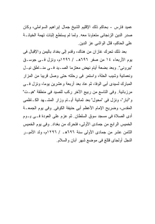 ‫ﻋﻤﻴﺩ ﻓﺎﺭﺱ - ﺒﺤﺎﻜﻡ ﺫﻟﻙ ﺍﻹﻗﻠﻴﻡ ﺍﻟﺸﻴﺦ ﺠﻤﺎل ﺇﺒﺭﺍﻫﻴﻡ ﺍﻟﺴﻭﺍﻤﻠﻰ، ﻭﻜﺎﻥ‬
‫ﺼﺩﺭ ﺍﻟﺩﻴﻥ ﺍﻟﺯﻨﺠﺎﻨﻰ ﻤﺘﻌﺎﻭ ﹰﺎ ﻤﻌﻪ. ﻭﻟﻤﺎ ﻟﻡ ﻴﺴﺘﻁﻊ ﺇﺜﺒﺎﺕ ﺘﻬﻤﺔ ﺍﻟﺨﻴﺎﻨـﺔ‬
                                        ‫ﻨ‬
                                 ‫ﻋﻠﻰ ﺍﻟﺤﺎﻜﻡ، ﻗﺘل ﺍﻟﻭﺍﺸﻰ ﻋﺯ ﺍﻟﺩﻴﻥ.‬
‫ﺒﻌﺩ ﺫﻟﻙ ﺘﺤﺭﻙ ﻏﺎﺯﺍﻥ ﻤﻥ ﻫﻨﺎﻙ، ﻭﻗﺩﻡ ﺇﻟﻰ ﺒﻐﺩﺍﺩ ﺒﺎﻟﻴﻤﻥ ﻭﺍﻹﻗﺒﺎل ﻓﻰ‬
‫ﻴﻭﻡ ﺍﻷﺭﺒﻌﺎﺀ ٤١ ﻤﻥ ﺼﻔﺭ ٦٩٦ﻫـ / ٦٩٢١ﻡ، ﻭﻨﺯل ﻓـﻰ ﺠﻭﺴـﻕ‬
‫"ﺒﻴﺭﻭﻨﻰ". ﻭﺒﻌﺩ ﺒﻀﻌﺔ ﺃﻴﺎﻡ ﻨﻬﺽ ﻤﻌﺘﺯ ‪‬ﺎ ﺍﻟﺼـﻴﺩ ﻓـﻰ ﻤﻨـﺎﻁﻕ ﻨﻴـل‬
                        ‫ﻤ‬
‫ﻭﻨﻌﻤﺎﻨﻴﺔ ﻭﺸﻴﺏ ﺍﻟﺤﻠﺔ، ﻭﺍﺴﺘﻤﺭ ﻓﻰ ﺭﺤﻠﺘﻪ ﺤﺘﻰ ﻭﺼل ﻗﺭﻴ ‪‬ﺎ ﻤﻥ ﺍﻟﻤﺯﺍﺭ‬
           ‫ﺒ‬
‫ﺍﻟﻤﺒﺎﺭﻙ ﻟﺴﻴﺩﻯ ﺃﺒﻰ ﺍﻟﻭﻓﺎ، ﺜﻡ ﻋﺎﺩ ﺒﻌﺩ ﺃﺭﺒﻌﺔ ﻭﻋﺸﺭﻴﻥ ﻴﻭ ‪‬ﺎ، ﻭﻨﺯل ﻓـﻰ‬
           ‫ﻤ‬
‫ﻤﺭﺯﺒﺎﻨﻴﺔ. ﻭﻓﻰ ﺍﻟﺘﺎﺴﻊ ﻤﻥ ﺭﺒﻴﻊ ﺍﻵﺨﺭ ﺭﻜﺏ ﻟﻠﺼﻴﺩ ﻓﻰ ﻤﻨﻁﻘﺔ "ﻫﻴـﺕ"‬
‫ﻭ"ﺁﺒﺎﺭ"، ﻭﻨﺯل ﻓﻰ "ﻤﺤﻭل" ﺒﻌﺩ ﺜﻤﺎﻨﻴﺔ ﺃﻴـﺎﻡ ﻭﺯﺍﺭ ﺍﻟﻤﺸـﻬﺩ ﺍﻟﻜـﺎﻅﻤﻰ‬
‫ﺍﻟﻤﻘﺩﺱ، ﻭﻀﺭﻴﺢ ﺍﻹﻤﺎﻡ ﺍﻷﻋﻅﻡ ﺃﺒﻰ ﺤﻨﻴﻔﺔ ﺍﻟﻜﻭﻓﻰ. ﻭﻓﻰ ﻴﻭﻡ ﺍﻟﺠﻤﻌـﺔ‬
‫ﺃﺩﻯ ﺍﻟﺼﻼﺓ ﻓﻰ ﻤﺴﺠﺩ ﺴﻭﻕ ﺍﻟﺴﻠﻁﺎﻥ. ﺜﻡ ﻋﺯﻡ ﻋﻠﻰ ﺍﻟﻌﻭﺩﺓ ﻓـﻰ ﻴـﻭﻡ‬
‫ﺍﻟﺨﻤﻴﺱ ﺍﻟﺭﺍﺒﻊ ﻤﻥ ﺠﻤﺎﺩﻯ ﺍﻷﻭﻟﻰ، ﻓﺘﺤﺭﻙ ﻤﻥ ﺒﻐﺩﺍﺩ. ﻭﻓﻰ ﻴﻭﻡ ﺍﻟﺨﻤﻴﺱ‬
‫ﺍﻟﺜﺎﻤﻥ ﻋﺸﺭ ﻤﻥ ﺠﻤﺎﺩﻯ ﺍﻷﻭﻟﻰ ﺴﻨﺔ ٦٩٦ﻫـ / ٦٩٢١ﻡ، ﻭﻟﺩ ﺍﻷﻤﻴـﺭ‬
                    ‫ﺍﻟﻨﺠل ﺃﻭﻟﺠﺎﻯ ﻗﺘﻠﻎ ﻓﻰ ﻤﻭﻀﻊ ﺸﻬﺭ ﺁﺒﺎﻥ ﻭﺍﻟﺴﻼﻡ.‬
 