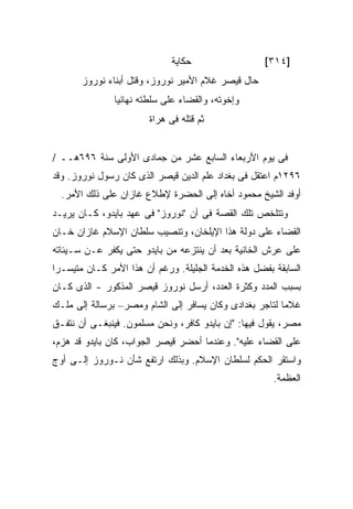 ‫ﺤﻜﺎﻴﺔ‬                  ‫]٤١٣[‬
       ‫ﺤﺎل ﻗﻴﺼﺭ ﻏﻼﻡ ﺍﻷﻤﻴﺭ ﻨﻭﺭﻭﺯ، ﻭﻗﺘل ﺃﺒﻨﺎﺀ ﻨﻭﺭﻭﺯ‬
               ‫ﻭﺇﺨﻭﺘﻪ، ﻭﺍﻟﻘﻀﺎﺀ ﻋﻠﻰ ﺴﻠﻁﺘﻪ ﻨﻬﺎﺌﻴﺎ‬
                        ‫ﺜﻡ ﻗﺘﻠﻪ ﻓﻰ ﻫﺭﺍﺓ‬


‫ﻓﻰ ﻴﻭﻡ ﺍﻷﺭﺒﻌﺎﺀ ﺍﻟﺴﺎﺒﻊ ﻋﺸﺭ ﻤﻥ ﺠﻤﺎﺩﻯ ﺍﻷﻭﻟﻰ ﺴﻨﺔ ٦٩٦ﻫــ /‬
‫٦٩٢١ﻡ ﺍﻋﺘﻘل ﻓﻰ ﺒﻐﺩﺍﺩ ﻋﻠﻡ ﺍﻟﺩﻴﻥ ﻗﻴﺼﺭ ﺍﻟﺫﻯ ﻜﺎﻥ ﺭﺴﻭل ﻨﻭﺭﻭﺯ. ﻭﻗﺩ‬
  ‫ﺃﻭﻓﺩ ﺍﻟﺸﻴﺦ ﻤﺤﻤﻭﺩ ﺃﺨﺎﻩ ﺇﻟﻰ ﺍﻟﺤﻀﺭﺓ ﻹﻁﻼﻉ ﻏﺎﺯﺍﻥ ﻋﻠﻰ ﺫﻟﻙ ﺍﻷﻤﺭ.‬
‫ﻭﺘﺘﻠﺨﺹ ﺘﻠﻙ ﺍﻟﻘﺼﺔ ﻓﻰ ﺃﻥ "ﻨﻭﺭﻭﺯ" ﻓﻰ ﻋﻬﺩ ﺒﺎﻴﺩﻭ، ﻜـﺎﻥ ﻴﺭﻴـﺩ‬
‫ﺍﻟﻘﻀﺎﺀ ﻋﻠﻰ ﺩﻭﻟﺔ ﻫﺫﺍ ﺍﻹﻴﻠﺨﺎﻥ، ﻭﺘﻨﺼﻴﺏ ﺴﻠﻁﺎﻥ ﺍﻹﺴﻼﻡ ﻏﺎﺯﺍﻥ ﺨـﺎﻥ‬
‫ﻋﻠﻰ ﻋﺭﺵ ﺍﻟﺨﺎﻨﻴﺔ ﺒﻌﺩ ﺃﻥ ﻴﻨﺘﺯﻋﻪ ﻤﻥ ﺒﺎﻴﺩﻭ ﺤﺘﻰ ﻴﻜﻔﺭ ﻋـﻥ ﺴـﻴﺌﺎﺘﻪ‬
‫ﺍﻟﺴﺎﺒﻘﺔ ﺒﻔﻀل ﻫﺫﻩ ﺍﻟﺨﺩﻤﺔ ﺍﻟﺠﻠﻴﻠﺔ. ﻭﺭﻏﻡ ﺃﻥ ﻫﺫﺍ ﺍﻷﻤﺭ ﻜـﺎﻥ ﻤﺘﻴﺴـ ‪‬ﺍ‬
 ‫ﺭ‬
‫ﺒﺴﺒﺏ ﺍﻟﻤﺩﺩ ﻭﻜﺜﺭﺓ ﺍﻟﻌﺩﺩ، ﺃﺭﺴل ﻨﻭﺭﻭﺯ ﻗﻴﺼﺭ ﺍﻟﻤﺫﻜﻭﺭ - ﺍﻟﺫﻯ ﻜـﺎﻥ‬
‫ﻏﻼ ‪‬ﺎ ﻟﺘﺎﺠﺭ ﺒﻐﺩﺍﺩﻯ ﻭﻜﺎﻥ ﻴﺴﺎﻓﺭ ﺇﻟﻰ ﺍﻟﺸﺎﻡ ﻭﻤﺼﺭ– ﺒﺭﺴﺎﻟﺔ ﺇﻟﻰ ﻤﻠـﻙ‬
                                                         ‫ﻤ‬
‫ﻤﺼﺭ، ﻴﻘﻭل ﻓﻴﻬﺎ: "ﺇﻥ ﺒﺎﻴﺩﻭ ﻜﺎﻓﺭ، ﻭﻨﺤﻥ ﻤﺴﻠﻤﻭﻥ. ﻓﻴﻨﺒﻐـﻰ ﺃﻥ ﻨﺘﻔـﻕ‬
‫ﻋﻠﻰ ﺍﻟﻘﻀﺎﺀ ﻋﻠﻴﻪ". ﻭﻋﻨﺩﻤﺎ ﺃﺤﻀﺭ ﻗﻴﺼﺭ ﺍﻟﺠﻭﺍﺏ، ﻜﺎﻥ ﺒﺎﻴﺩﻭ ﻗﺩ ‪‬ﺯﻡ،‬
   ‫ﻫ‬
‫ﻭﺍﺴﺘﻘﺭ ﺍﻟﺤﻜﻡ ﻟﺴﻠﻁﺎﻥ ﺍﻹﺴﻼﻡ. ﻭﺒﺫﻟﻙ ﺍﺭﺘﻔﻊ ﺸﺄﻥ ﻨـﻭﺭﻭﺯ ﺇﻟـﻰ ﺃﻭﺝ‬
                                                        ‫ﺍﻟﻌﻅﻤﺔ.‬
 