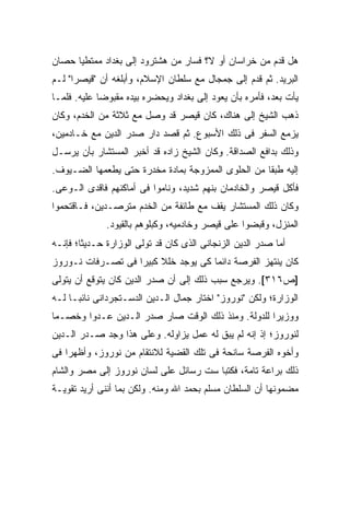 ‫ﻫل ﻗﺩﻡ ﻤﻥ ﺨﺭﺍﺴﺎﻥ ﺃﻭ ﹰ؟ ﻓﺴﺎﺭ ﻤﻥ ﻫﺸﺘﺭﻭﺩ ﺇﻟﻰ ﺒﻐﺩﺍﺩ ﻤﻤﺘﻁ ‪‬ﺎ ﺤﺼﺎﻥ‬
      ‫ﻴ‬                                ‫ﻻ‬
‫ﺍﻟﺒﺭﻴﺩ. ﺜﻡ ﻗﺩﻡ ﺇﻟﻰ ﺠﻤﺠﺎل ﻤﻊ ﺴﻠﻁﺎﻥ ﺍﻹﺴﻼﻡ، ﻭﺃﺒﻠﻐﻪ ﺃﻥ "ﻗﻴﺼ ‪‬ﺍ" ﻟـﻡ‬
      ‫ﺭ‬
‫ﻴﺄﺕ ﺒﻌﺩ، ﻓﺄﻤﺭﻩ ﺒﺄﻥ ﻴﻌﻭﺩ ﺇﻟﻰ ﺒﻐﺩﺍﺩ ﻭﻴﺤﻀﺭﻩ ﺒﻴﺩﻩ ﻤﻘﺒﻭ ‪‬ﺎ ﻋﻠﻴﻪ. ﻓﻠﻤـﺎ‬
             ‫ﻀ‬
‫ﺫﻫﺏ ﺍﻟﺸﻴﺦ ﺇﻟﻰ ﻫﻨﺎﻙ، ﻜﺎﻥ ﻗﻴﺼﺭ ﻗﺩ ﻭﺼل ﻤﻊ ﺜﻼﺜﺔ ﻤﻥ ﺍﻟﺨﺩﻡ، ﻭﻜﺎﻥ‬
‫ﻴﺯﻤﻊ ﺍﻟﺴﻔﺭ ﻓﻰ ﺫﻟﻙ ﺍﻷﺴﺒﻭﻉ. ﺜﻡ ﻗﺼﺩ ﺩﺍﺭ ﺼﺩﺭ ﺍﻟﺩﻴﻥ ﻤﻊ ﺨـﺎﺩﻤﻴﻥ،‬
‫ﻭﺫﻟﻙ ﺒﺩﺍﻓﻊ ﺍﻟﺼﺩﺍﻗﺔ. ﻭﻜﺎﻥ ﺍﻟﺸﻴﺦ ﺯﺍﺩﻩ ﻗﺩ ﺃﺨﺒﺭ ﺍﻟﻤﺴﺘﺸﺎﺭ ﺒﺄﻥ ﻴﺭﺴـل‬
‫ﺇﻟﻴﻪ ﻁﺒ ﹰﺎ ﻤﻥ ﺍﻟﺤﻠﻭﻯ ﺍﻟﻤﻤﺯﻭﺠﺔ ﺒﻤﺎﺩﺓ ﻤﺨﺩﺭﺓ ﺤﺘﻰ ﻴﻁﻌﻤﻬﺎ ﺍﻟﻀـﻴﻭﻑ.‬
                                                    ‫ﻘ‬
‫ﻓﺄﻜل ﻗﻴﺼﺭ ﻭﺍﻟﺨﺎﺩﻤﺎﻥ ﺒﻨﻬﻡ ﺸﺩﻴﺩ، ﻭﻨﺎﻤﻭﺍ ﻓﻰ ﺃﻤﺎﻜﻨﻬﻡ ﻓﺎﻗﺩﻯ ﺍﻟـﻭﻋﻰ.‬
‫ﻭﻜﺎﻥ ﺫﻟﻙ ﺍﻟﻤﺴﺘﺸﺎﺭ ﻴﻘﻑ ﻤﻊ ﻁﺎﺌﻔﺔ ﻤﻥ ﺍﻟﺨﺩﻡ ﻤﺘﺭﺼـﺩﻴﻥ، ﻓـﺎﻗﺘﺤﻤﻭﺍ‬
              ‫ﺍﻟﻤﻨﺯل، ﻭﻗﺒﻀﻭﺍ ﻋﻠﻰ ﻗﻴﺼﺭ ﻭﺨﺎﺩﻤﻴﻪ، ﻭﻜﺒﻠﻭﻫﻡ ﺒﺎﻟﻘﻴﻭﺩ.‬
‫ﺃﻤﺎ ﺼﺩﺭ ﺍﻟﺩﻴﻥ ﺍﻟﺯﻨﺠﺎﻨﻰ ﺍﻟﺫﻯ ﻜﺎﻥ ﻗﺩ ﺘﻭﻟﻰ ﺍﻟﻭﺯﺍﺭﺓ ﺤـﺩﻴ ﹰﺎ؛ ﻓﺈﻨـﻪ‬
        ‫ﺜ‬
‫ﻜﺎﻥ ﻴﻨﺘﻬﺯ ﺍﻟﻔﺭﺼﺔ ﺩﺍﺌ ‪‬ﺎ ﻜﻰ ﻴﻭﺠﺩ ﺨﻠﻼ ﻜﺒﻴ ‪‬ﺍ ﻓﻰ ﺘﺼـﺭﻓﺎﺕ ﻨـﻭﺭﻭﺯ‬
                   ‫ﹰ ﺭ‬                ‫ﻤ‬
‫]ﺹ٦١٣[. ﻭﻴﺭﺠﻊ ﺴﺒﺏ ﺫﻟﻙ ﺇﻟﻰ ﺃﻥ ﺼﺩﺭ ﺍﻟﺩﻴﻥ ﻜﺎﻥ ﻴﺘﻭﻗﻊ ﺃﻥ ﻴﺘﻭﻟﻰ‬
‫ﺍﻟﻭﺯﺍﺭﺓ؛ ﻭﻟﻜﻥ "ﻨﻭﺭﻭﺯ" ﺍﺨﺘﺎﺭ ﺠﻤﺎل ﺍﻟـﺩﻴﻥ ﺍﻟﺩﺴـﺘﺠﺭﺩﺍﻨﻰ ﻨﺎﺌ ‪‬ـﺎ ﻟـﻪ‬
      ‫ﺒ‬
‫ﻭﻭﺯﻴ ‪‬ﺍ ﻟﻠﺩﻭﻟﺔ. ﻭﻤﻨﺫ ﺫﻟﻙ ﺍﻟﻭﻗﺕ ﺼﺎﺭ ﺼﺩﺭ ﺍﻟـﺩﻴﻥ ﻋـﺩ ‪‬ﺍ ﻭﺨﺼـ ‪‬ﺎ‬
 ‫ﻤ‬       ‫ﻭ‬                                            ‫ﺭ‬
‫ﻟﻨﻭﺭﻭﺯ؛ ﺇﺫ ﺇﻨﻪ ﻟﻡ ﻴﺒﻕ ﻟﻪ ﻋﻤل ﻴﺯﺍﻭﻟﻪ. ﻭﻋﻠﻰ ﻫﺫﺍ ﻭﺠﺩ ﺼـﺩﺭ ﺍﻟـﺩﻴﻥ‬
‫ﻭﺃﺨﻭﻩ ﺍﻟﻔﺭﺼﺔ ﺴﺎﻨﺤﺔ ﻓﻰ ﺘﻠﻙ ﺍﻟﻘﻀﻴﺔ ﻟﻼﻨﺘﻘﺎﻡ ﻤﻥ ﻨﻭﺭﻭﺯ، ﻭﺃﻅﻬﺭﺍ ﻓﻰ‬
‫ﺫﻟﻙ ﺒﺭﺍﻋﺔ ﺘﺎﻤﺔ، ﻓﻜﺘﺒﺎ ﺴﺕ ﺭﺴﺎﺌل ﻋﻠﻰ ﻟﺴﺎﻥ ﻨﻭﺭﻭﺯ ﺇﻟﻰ ﻤﺼﺭ ﻭﺍﻟﺸﺎﻡ‬
‫ﻤﻀﻤﻭﻨﻬﺎ ﺃﻥ ﺍﻟﺴﻠﻁﺎﻥ ﻤﺴﻠﻡ ﺒﺤﻤﺩ ﺍﷲ ﻭﻤﻨﻪ. ﻭﻟﻜﻥ ﺒﻤﺎ ﺃﻨﻨﻰ ﺃﺭﻴﺩ ﺘﻘﻭﻴـﺔ‬
 