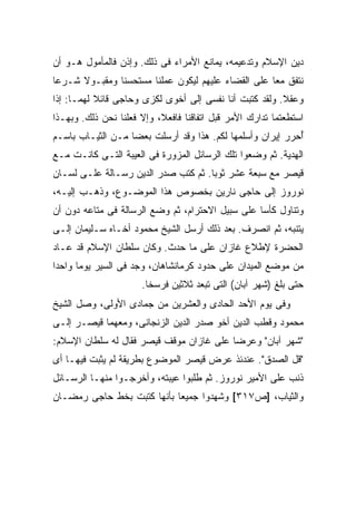 ‫ﺩﻴﻥ ﺍﻹﺴﻼﻡ ﻭﺘﺩﻋﻴﻤﻪ، ﻴﻤﺎﻨﻊ ﺍﻷﻤﺭﺍﺀ ﻓﻰ ﺫﻟﻙ. ﻭﺇﺫﻥ ﻓﺎﻟﻤﺄﻤﻭل ﻫـﻭ ﺃﻥ‬
‫ﻨﺘﻔﻕ ﻤ ‪‬ﺎ ﻋﻠﻰ ﺍﻟﻘﻀﺎﺀ ﻋﻠﻴﻬﻡ ﻟﻴﻜﻭﻥ ﻋﻤﻠﻨﺎ ﻤﺴﺘﺤﺴ ﹰﺎ ﻭﻤﻘﺒـﻭﻻ ﺸـﺭ ‪‬ﺎ‬
 ‫ﻋ‬     ‫ﹰ‬        ‫ﻨ‬                                     ‫ﻌ‬
‫ﻭﻋﻘﻼ. ﻭﻟﻘﺩ ﻜﺘﺒﺕ ﺃﻨﺎ ﻨﻔﺴﻰ ﺇﻟﻰ ﺃﺨﻭﻯ ﻟﻜﺯﻯ ﻭﺤﺎﺠﻰ ﻗﺎﺌﻼ ﻟﻬﻤـﺎ: ﺇﺫﺍ‬
           ‫ﹰ‬               ‫‪‬‬                            ‫ﹰ‬
‫ﺍﺴﺘﻁﻌﺘﻤﺎ ﺘﺩﺍﺭﻙ ﺍﻷﻤﺭ ﻗﺒل ﺍﺘﻔﺎﻗﻨﺎ ﻓﺎﻓﻌﻼ، ﻭﺇﻻ ﻓﻌﻠﻨﺎ ﻨﺤﻥ ﺫﻟﻙ. ﻭﺒﻬـﺫﺍ‬
‫ُﺤﺭﺭ ﺇﻴﺭﺍﻥ ﻭﺃﺴﻠﻤﻬﺎ ﻟﻜﻡ. ﻫﺫﺍ ﻭﻗﺩ ﺃﺭﺴﻠﺕ ﺒﻌ ‪‬ﺎ ﻤـﻥ ﺍﻟﺜﻴـﺎﺏ ﺒﺎﺴـﻡ‬
                   ‫ﻀ‬                                        ‫ﺃ‬
‫ﺍﻟﻬﺩﻴﺔ. ﺜﻡ ﻭﻀﻌﻭﺍ ﺘﻠﻙ ﺍﻟﺭﺴﺎﺌل ﺍﻟﻤﺯﻭﺭﺓ ﻓﻰ ﺍﻟﻌﻴﺒﺔ ﺍﻟﺘـﻰ ﻜﺎﻨـﺕ ﻤـﻊ‬
‫ﻗﻴﺼﺭ ﻤﻊ ﺴﺒﻌﺔ ﻋﺸﺭ ﺜﻭ ‪‬ﺎ. ﺜﻡ ﻜﺘﺏ ﺼﺩﺭ ﺍﻟﺩﻴﻥ ﺭﺴـﺎﻟﺔ ﻋﻠـﻰ ﻟﺴـﺎﻥ‬
                                     ‫ﺒ‬
‫ﻨﻭﺭﻭﺯ ﺇﻟﻰ ﺤﺎﺠﻰ ﻨﺎﺭﻴﻥ ﺒﺨﺼﻭﺹ ﻫﺫﺍ ﺍﻟﻤﻭﻀـﻭﻉ، ﻭﺫﻫـﺏ ﺇﻟﻴـﻪ،‬
‫ﻭﺘﻨﺎﻭل ﻜﺄ ‪‬ﺎ ﻋﻠﻰ ﺴﺒﻴل ﺍﻻﺤﺘﺭﺍﻡ، ﺜﻡ ﻭﻀﻊ ﺍﻟﺭﺴﺎﻟﺔ ﻓﻰ ﻤﺘﺎﻋﻪ ﺩﻭﻥ ﺃﻥ‬
                                                  ‫ﺴ‬
‫ﻴﺘﻨﺒﻪ، ﺜﻡ ﺍﻨﺼﺭﻑ. ﺒﻌﺩ ﺫﻟﻙ ﺃﺭﺴل ﺍﻟﺸﻴﺦ ﻤﺤﻤﻭﺩ ﺃﺨـﺎﻩ ﺴـﻠﻴﻤﺎﻥ ﺇﻟـﻰ‬
‫ﺍﻟﺤﻀﺭﺓ ﻹﻁﻼﻉ ﻏﺎﺯﺍﻥ ﻋﻠﻰ ﻤﺎ ﺤﺩﺙ. ﻭﻜﺎﻥ ﺴﻠﻁﺎﻥ ﺍﻹﺴﻼﻡ ﻗﺩ ﻋـﺎﺩ‬
‫ﻤﻥ ﻤﻭﻀﻊ ﺍﻟﻤﻴﺩﺍﻥ ﻋﻠﻰ ﺤﺩﻭﺩ ﻜﺭﻤﺎﻨﺸﺎﻫﺎﻥ، ﻭﺠﺩ ﻓﻰ ﺍﻟﺴﻴﺭ ﻴﻭ ‪‬ﺎ ﻭﺍﺤ ‪‬ﺍ‬
 ‫ﺩ‬      ‫ﻤ‬             ‫‪‬‬
                      ‫ﺤﺘﻰ ﺒﻠﻎ )ﺸﻬﺭ ﺁﺒﺎﻥ( ﺍﻟﺘﻰ ﺘﺒﻌﺩ ﺜﻼﺜﻴﻥ ﻓﺭﺴ ﹰﺎ.‬
                        ‫ﺨ‬
‫ﻭﻓﻰ ﻴﻭﻡ ﺍﻷﺤﺩ ﺍﻟﺤﺎﺩﻯ ﻭﺍﻟﻌﺸﺭﻴﻥ ﻤﻥ ﺠﻤﺎﺩﻯ ﺍﻷﻭﻟﻰ، ﻭﺼل ﺍﻟﺸﻴﺦ‬
‫ﻤﺤﻤﻭﺩ ﻭﻗﻁﺏ ﺍﻟﺩﻴﻥ ﺃﺨﻭ ﺼﺩﺭ ﺍﻟﺩﻴﻥ ﺍﻟﺯﻨﺠﺎﻨﻰ، ﻭﻤﻌﻬﻤﺎ ﻗﻴﺼـﺭ ﺇﻟـﻰ‬
‫"ﺸﻬﺭ ﺁﺒﺎﻥ" ﻭﻋﺭﻀﺎ ﻋﻠﻰ ﻏﺎﺯﺍﻥ ﻤﻭﻗﻑ ﻗﻴﺼﺭ ﻓﻘﺎل ﻟﻪ ﺴﻠﻁﺎﻥ ﺍﻹﺴﻼﻡ:‬
‫"ﻗل ﺍﻟﺼﺩﻕ". ﻋﻨﺩﺌﺫ ﻋﺭﺽ ﻗﻴﺼﺭ ﺍﻟﻤﻭﻀﻭﻉ ﺒﻁﺭﻴﻘﺔ ﻟﻡ ﻴﺜﺒﺕ ﻓﻴﻬـﺎ ﺃﻯ‬
‫ﺫﻨﺏ ﻋﻠﻰ ﺍﻷﻤﻴﺭ ﻨﻭﺭﻭﺯ. ﺜﻡ ﻁﻠﺒﻭﺍ ﻋﻴﺒﺘﻪ، ﻭﺃﺨﺭﺠـﻭﺍ ﻤﻨﻬـﺎ ﺍﻟﺭﺴـﺎﺌل‬
‫ﻭﺍﻟﺜﻴﺎﺏ، ]ﺹ٧١٣[ ﻭﺸﻬﺩﻭﺍ ﺠﻤﻴ ‪‬ﺎ ﺒﺄﻨﻬﺎ ﻜﺘﺒﺕ ﺒﺨﻁ ﺤﺎﺠﻰ ﺭﻤﻀـﺎﻥ‬
                            ‫ﻌ‬
 