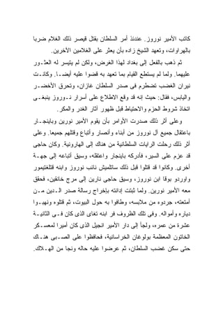 ‫ﻜﺎﺘﺏ ﺍﻷﻤﻴﺭ ﻨﻭﺭﻭﺯ. ﻋﻨﺩﺌﺫ ﺃﻤﺭ ﺍﻟﺴﻠﻁﺎﻥ ﺒﻘﺘل ﻗﻴﺼﺭ ﺫﻟﻙ ﺍﻟﻐﻼﻡ ﻀﺭ ‪‬ﺎ‬
 ‫ﺒ‬
       ‫ﺒﺎﻟﻬﺭﺍﻭﺍﺕ، ﻭﺘﻌﻬﺩ ﺍﻟﺸﻴﺦ ﺯﺍﺩﻩ ﺒﺄﻥ ﻴﻌﺜﺭ ﻋﻠﻰ ﺍﻟﻐﻼﻤﻴﻥ ﺍﻵﺨﺭﻴﻥ.‬
‫ﺜﻡ ﺫﻫﺏ ﺒﺎﻟﻔﻌل ﺇﻟﻰ ﺒﻐﺩﺍﺩ ﻟﻬﺫﺍ ﺍﻟﻐﺭﺽ، ﻭﻟﻜﻥ ﻟﻡ ﻴﺘﻴﺴﺭ ﻟﻪ ﺍﻟﻌﺜـﻭﺭ‬
‫ﻋﻠﻴﻬﻤﺎ. ﻭﻟﻤﺎ ﻟﻡ ﻴﺴﺘﻁﻊ ﺍﻟﻘﻴﺎﻡ ﺒﻤﺎ ﺘﻌﻬﺩ ﺒﻪ ﻗﻀﻭﺍ ﻋﻠﻴﻪ ﺃﻴ ‪‬ـﺎ. ﻭﻜﺎﻨـﺕ‬
          ‫ﻀ‬
‫ﻨﻴﺭﺍﻥ ﺍﻟﻐﻀﺏ ﺘﻀﻁﺭﻡ ﻓﻰ ﺼﺩﺭ ﺍﻟﺴﻠﻁﺎﻥ ﻏﺎﺯﺍﻥ، ﻭﺘﺤﺭﻕ ﺍﻷﺨﻀـﺭ‬
‫ﻭﺍﻟﻴﺎﺒﺱ، ﻓﻘﺎل: ﺤﻴﺙ ﺇﻨﻪ ﻗﺩ ﻭﻗﻊ ﺍﻻﻁﻼﻉ ﻋﻠﻰ ﺃﺴﺭﺍﺭ ﻨـﻭﺭﻭﺯ ﻴﻨﺒﻐـﻰ‬
         ‫ﺍﺘﺨﺎﺫ ﺸﺭﻭﻁ ﺍﻟﺤﺯﻡ ﻭﺍﻻﺤﺘﻴﺎﻁ ﻗﺒل ﻅﻬﻭﺭ ﺁﺜﺎﺭ ﺍﻟﻐﺩﺭ ﻭﺍﻟﻤﻜﺭ.‬
‫ﻭﻋﻠﻰ ﺃﺜﺭ ﺫﻟﻙ ﺼﺩﺭﺕ ﺍﻷﻭﺍﻤﺭ ﺒﺄﻥ ﻴﻘﻭﻡ ﺍﻷﻤﻴﺭ ﻨﻭﺭﻴﻥ ﻭﺒﺎﻴﻨﺠـﺎﺭ‬
‫ﺒﺎﻋﺘﻘﺎل ﺠﻤﻴﻊ ﺁل ﻨﻭﺭﻭﺯ ﻤﻥ ﺃﺒﻨﺎﺀ ﻭﺃﻨﺼﺎﺭ ﻭﺃﺘﺒﺎﻉ ﻭﻗﺘﻠﻬﻡ ﺠﻤﻴ ‪‬ﺎ. ﻭﻋﻠﻰ‬
       ‫ﻌ‬
‫ﺃﺜﺭ ﺫﻟﻙ ﺭﺤﻠﺕ ﺍﻟﺭﺍﻴﺎﺕ ﺍﻟﺴﻠﻁﺎﻨﻴﺔ ﻤﻥ ﻫﻨﺎﻙ ﺇﻟﻰ ﺍﻟﻬﺎﺭﻭﻨﻴﺔ. ﻭﻜﺎﻥ ﺤﺎﺠﻰ‬
‫ﻗﺩ ﻋﺯﻡ ﻋﻠﻰ ﺍﻟﺴﻴﺭ، ﻓﺄﺩﺭﻜﻪ ﺒﺎﻴﻨﺠﺎﺭ ﻭﺍﻋﺘﻘﻠﻪ، ﻭﺴﻴﻕ ﺃﺘﺒﺎﻋﻪ ﺇﻟﻰ ﺠﻬـﺔ‬
‫ﺃﺨﺭﻯ. ﻭﻜﺎﻨﻭﺍ ﻗﺩ ﻗﺘﻠﻭﺍ ﻗﺒل ﺫﻟﻙ ﺴﺎﺘﻠﻤﻴﺵ ﻨﺎﺌﺏ ﻨﻭﺭﻭﺯ ﻭﺍﺒﻨﻪ ﻗﺘﻠﻐﺘﻴﻤﻭﺭ‬
‫ﻭﺍﻭﺭﺩﻭ ﺒﻭﻗﺎ ﺍﺒﻥ ﻨﻭﺭﻭﺯ، ﻭﺴﻴﻕ ﺤﺎﺠﻰ ﻨﺎﺭﻴﻥ ﺇﻟﻰ ﻤﺭﺝ ﺨﺎﻨﻘﻴﻥ، ﻓﺤﻘﻕ‬
‫ﻤﻌﻪ ﺍﻷﻤﻴﺭ ﻨﻭﺭﻴﻥ. ﻭﻟﻤﺎ ﺜﺒﺘﺕ ﺇﺩﺍﻨﺘﻪ ﺒﺈﺨﺭﺍﺝ ﺭﺴﺎﻟﺔ ﺼﺩﺭ ﺍﻟـﺩﻴﻥ ﻤـﻥ‬
‫ﺃﻤﺘﻌﺘﻪ، ﺠﺭﺩﻭﻩ ﻤﻥ ﻤﻼﺒﺴﻪ، ﻭﻁﺎﻓﻭﺍ ﺒﻪ ﺤﻭل ﺍﻟﺒﻴﻭﺕ، ﺜﻡ ﻗﺘﻠﻭﻩ ﻭﻨﻬﺒـﻭﺍ‬
‫ﺩﻴﺎﺭﻩ ﻭﺃﻤﻭﺍﻟﻪ. ﻭﻓﻰ ﺘﻠﻙ ﺍﻟﻅﺭﻭﻑ ﻓﺭ ﺍﺒﻨﻪ ﺘﻐﺎﻯ ﺍﻟﺫﻯ ﻜﺎﻥ ﻓـﻰ ﺍﻟﺜﺎﻨﻴـﺔ‬
                                ‫‪‬‬
‫ﻋﺸﺭﺓ ﻤﻥ ﻋﻤﺭﻩ، ﻭﻟﺠﺄ ﺇﻟﻰ ﺩﺍﺭ ﺍﻷﻤﻴﺭ ﺍﻨﺠﻴل ﺍﻟﺫﻯ ﻜﺎﻥ ﺃﻤﻴ ‪‬ﺍ ﻟﻤﻌﺴـﻜﺭ‬
         ‫ﺭ‬
‫ﺍﻟﺨﺎﺘﻭﻥ ﺍﻟﻤﻌﻅﻤﺔ ﺒﻭﻟﻭﻏﺎﻥ ﺍﻟﺨﺭﺍﺴﺎﻨﻴﺔ، ﻓﺤﺎﻓﻅﻭﺍ ﻋﻠﻰ ﺍﻟﺼـﺒﻰ ﻫﻨـﺎﻙ‬
‫ﺤﺘﻰ ﺴﻜﻥ ﻏﻀﺏ ﺍﻟﺴﻠﻁﺎﻥ، ﺜﻡ ﻋﺭﻀﻭﺍ ﻋﻠﻴﻪ ﺤﺎﻟﻪ ﻭﻨﺠﺎ ﻤﻥ ﺍﻟﻬـﻼﻙ.‬
 