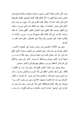 ‫ﻭﻫﻭ ﺍﻵﻥ ﻤﻼﺯﻡ ﻟﺨﺎﻟﻪ ﺍﻷﻤﻴﺭ ﺤﺴﻴﻥ، ﻭﺴﻠﻤﻭﺍ ﺨﺎﺼﺘﻪ ﻭﺃﺘﺒﺎﻋﻪ ﻟﺒﻭﻟﻭﻏﺎﻥ‬
‫ﺨﺎﺘﻭﻥ ﺍﻟﺨﺭﺍﺴﺎﻨﻴﺔ ]ﺹ٨١٣[. ﻜﺫﻟﻙ ﻗﺘﻠﻭﺍ ﻜﻤﺎل ﺍﻟﺼﻐﻴﺭ )ﻜﻤﺎل ﻜﻭﺠﻙ(‬
‫ﺍﻟﺫﻯ ﻜﺎﻥ ﺃﻴ ‪‬ﺎ ﻨﺎﺌ ‪‬ﺎ ﻟﻪ. ﻭﻗﺘل ﺃﻴ ‪‬ﺎ ﻟﻜﺯﻯ ﻓﻰ ﺍﻟﺴـﺎﺒﻊ ﻤـﻥ ﺠﻤـﺎﺩﻯ‬
                            ‫ﻀ‬              ‫ﻀ ﺒ‬
‫ﺍﻵﺨﺭﺓ ﻓﻰ ﻤﻴﺩﺍﻥ "ﻤﺎﻴﺩﺸﺕ"، ﻭﻋﻔﻭﺍ ﻋﻥ ﻜﺸﻠﻙ ﺍﺒﻥ ﺃﺨﻰ ﻨﻭﺭﻭﺯ، ﻭﺃﺨﻴﻪ‬
‫ﻴﻭل ﻗﺘﻠﻎ. ﻭﺒﺴﺒﺏ ﺫﻟﻙ ﺍﻟﻔﺘﺢ ﺴﻤﻭﺍ ﺍﻟﻤﻴﺩﺍﻥ ﺍﻟﻜﺒﻴﺭ "ﻗﺘﻠﻎ ﻤﻴﺩﺍﻥ". ﻜـﺫﻟﻙ‬
‫ﺃﺭﺴﻠﺕ ﺍﻷﻭﺍﻤﺭ ﺇﻟﻰ ﻜل ﺍﻟﺒﻼﺩ ﺒﻘﺘل ﺠﻤﻴﻊ ﺃﻗـﺎﺭﺏ ﻨـﻭﺭﻭﺯ ﻭﺃﺘﺒﺎﻋـﻪ،‬
‫ﻭﻗﻀﻭﺍ ﺃﻴ ‪‬ﺎ ﻋﻠﻰ ﺸﻴﺩﻭﻥ ﻭﺍﻴل ﺒﻭﻗﺎ ﺍﺒﻨﻰ ﻫﻨﺩﻭﻗﻭﺭ ﻋﻠﻰ ﺤﺩﻭﺩ ﻗﺼـﺭ‬
                                                ‫ﻀ‬
                                                          ‫ﺸﻴﺭﻴﻥ.‬
‫ﻭﻓﻰ ﻴﻭﻡ ﺍﻟﺜﻼﺜﺎﺀ ﺍﻟﻌﺸﺭﻴﻥ ﻤﻥ ﺭﺠﺏ، ﻭﺼل ﺇﻟﻰ ﺍﻟﺤﻀﺭﺓ ﺍﻷﻤﻴـﺭ‬
‫ﺍﻟﻨﺠل ﺨﺭﺒﻨﺩﻩ ﻤﻥ ﺨﺭﺍﺴﺎﻥ. ﻭﻓﻰ ﺍﻟﺨﺎﻤﺱ ﻤﻥ ﺸﻌﺒﺎﻥ، ﻭﺼل ﺍﻷﻤﻴﺭ ﻗﺘﻠﻎ‬
‫ﺸﺎﻩ ﺇﻟﻰ ﺃﺴﺩ ﺁﺒﺎﺩ ﻫﻤﺫﺍﻥ ﻗﺎﺩ ‪‬ﺎ ﻤﻥ ﻨﺎﺤﻴﺔ ﻤﻭﻏﺎﻥ. ﻭﺒﻌﺩ ﺫﻟﻙ ﻗـﺩﻡ ﻤـﻥ‬
                                   ‫ﻤ‬
‫ﻨﺎﺤﻴﺔ ﺍﻟﺭﻯ ﺍﻷﻤﻴﺭ ﺠﻭﺒﺎﻥ ﻭﺒﻭﻻﺩﻗﻴﺎ. ﺜﻡ ﺼﺩﺭ ﺍﻷﻤﺭ ﺒﺄﻥ ﻴﺴﻴﺭ ﺒﻭﻻﺩﻗﻴﺎ‬
     ‫ﺇﻟﻰ ﺨﺭﺍﺴﺎﻥ ﻻﻋﺘﻘﺎل ﻨﻭﺭﻭﺯ، ﻭﻴﻠﺤﻕ ﺒﻬﻭﺭﻗﻭﺩﺍﻕ ﻭﺍﻷﻤﻴﺭ ﺴﻭﺘﺎﻯ.‬
‫ﻭﺒﻌﺩ ﻴﻭﻤﻴﻥ ﺴ ‪‬ﺭ ﺃﻴ ‪‬ﺎ ﺍﻷﻤﻴﺭ ﻗﺘﻠﻎ ﺸﺎﻩ. ﻭﻓﻰ ﺇﺜﺭﻩ ﺃﺭﺴـل ﻗﺘﻠﻐﻴـﺎ‬
                                        ‫ﻴ ﻀ‬
‫ﻜﺫﻟﻙ. ﻭﻓﻰ ﺃﻭﺍﺌل ﺸﻌﺒﺎﻥ ﺍﻋﺘﻘل ﻓﻰ ﺒﻼﺩ ﺍﻟﺭﻭﻡ ﺴﻭﻻﻤﻴﺵ ﻭﻋﺭﺏ ﺒـﺎﻟﻭ‬
‫ﺒﻥ ﺘﻨﺠﻰ ﺒﺴﺒﺏ ﺘﻤﺭﺩﻫﻤﺎ، ﻭﺃﺤﻀﺭﻭﻫﻤﺎ ﺇﻟﻰ ﺘﺒﺭﻴﺯ. ﺜﻡ ﺘﺤﺭﻙ ﺴـﻠﻁﺎﻥ‬
‫ﺍﻹﺴﻼﻡ ﻤﻥ ﺃﺴﺩ ﺁﺒﺎﺩ ﻗﺎﺼ ‪‬ﺍ ﻤﺼﻴﻑ ﺁﻻﺘﺎﻍ، ﻭﺴ ‪‬ﺭ ﻤﻥ ﺤﺩﻭﺩ "ﻜﺭﻩ ﺭﻭﺩ"‬
                   ‫ﻴ‬                 ‫ﺩ‬
‫ﺨﺭﺒﻨﺩﻩ ﺍﺒﻥ ﻤﻠﻙ ﺍﻟﻌﺎﻟﻡ ﻟﻠﻤﺤﺎﻓﻅﺔ ﻋﻠﻰ ﺒﻼﺩ ﺨﺭﺍﺴﺎﻥ. ﻭﻋﻨـﺩﻤﺎ ﻭﺼـل‬
‫ﻏﺎﺯﺍﻥ ﺇﻟﻰ "ﻨﻭﺸﻬﺭ" ﺠﺎﺀﺕ ﺍﻟﺭﺴل ﺒﺎﻟﺒﺸﺎﺭﺓ ﻤﻥ ﻗﺒل ﻗﺘﻠﻎ ﺸـﺎﻩ، ﻭﻫـﻡ‬
 