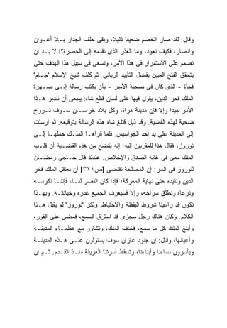 ‫ﻭﻗﺎل: ﻟﻘﺩ ﺼﺎﺭ ﺍﻟﺨﺼﻡ ﻀﻌﻴ ﹰﺎ ﺫﻟﻴ ﹰ، ﻭﺒﻘﻰ ﺨﻠﻑ ﺍﻟﺠﺩﺍﺭ ﺒـﻼ ﺃﻋـﻭﺍﻥ‬
                            ‫ﻔ ﻼ‬
‫ﻭﺍﻨﺼﺎﺭ، ﻓﻜﻴﻑ ﻨﻌﻭﺩ، ﻭﻤﺎ ﺍﻟﻌﺫﺭ ﺍﻟﺫﻯ ﻨﻘﺩﻤﻪ ﺇﻟﻰ ﺍﻟﺤﻀﺭﺓ؟! ﻻ ﺒـﺩ ﺃﻥ‬
‫ﻨﺼﻤﻡ ﻋﻠﻰ ﺍﻻﺴﺘﻤﺭﺍﺭ ﻓﻰ ﻫﺫﺍ ﺍﻷﻤﺭ، ﻭﻨﺴﻌﻰ ﻓﻰ ﺴﺒﻴل ﻫﺫﺍ ﺍﻟﻬﺩﻑ ﺤﺘﻰ‬
‫ﻴﺘﺤﻘﻕ ﺍﻟﻔﺘﺢ ﺍﻟﻤﺒﻴﻥ ﺒﻔﻀل ﺍﻟﺘﺄﻴﻴﺩ ﺍﻟﺭﺒﺎﻨﻰ. ﺜﻡ ﻜﹼﻑ ﺸﻴﺦ ﺍﻹﺴﻼﻡ "ﺠـﺎﻡ"‬
                  ‫ﻠ‬
‫ﻓﺠﺄﺓ - ﺍﻟﺫﻯ ﻜﺎﻥ ﻓﻰ ﺼﺤﺒﺔ ﺍﻷﻤﻴﺭ - ﺒﺄﻥ ﻴﻜﺘﺏ ﺭﺴﺎﻟﺔ ﺇﻟـﻰ ﺼـﻬﺭﺓ‬
‫ﺍﻟﻤﻠﻙ ﻓﺨﺭ ﺍﻟﺩﻴﻥ، ﻴﻘﻭل ﻓﻴﻬﺎ ﻋﻠﻰ ﻟﺴﺎﻥ ﻗﺘﻠﻎ ﺸﺎﻩ: ﻴﻨﺒﻐﻰ ﺃﻥ ﺘﺘﺩﺒﺭ ﻫـﺫﺍ‬
‫ﺍﻷﻤﺭ ﺠﻴ ‪‬ﺍ ﻭﺇﻻ ﻓﺈﻥ ﻤﺩﻴﻨﺔ ﻫﺭﺍﺓ، ﻭﻜل ﺒﻼﺩ ﺨﺭﺍﺴـﺎﻥ ﺴـﻭﻑ ﺘـﺭﻭﺡ‬
                                                ‫ﺩ‬
‫ﻀﺤﻴﺔ ﻟﻬﺫﻩ ﺍﻟﻘﻀﻴﺔ. ﻭﻗﺩ ﺫﻴل ﻗﺘﻠﻎ ﺸﺎﻩ ﻫﺫﻩ ﺍﻟﺭﺴﺎﻟﺔ ﺒﺘﻭﻗﻴﻌﻪ. ﺜﻡ ﺃﺭﺴﻠﺕ‬
‫ﺇﻟﻰ ﺍﻟﻤﺩﻴﻨﺔ ﻋﻠﻰ ﻴﺩ ﺃﺤﺩ ﺍﻟﺠﻭﺍﺴﻴﺱ. ﻓﻠﻤﺎ ﻗﺭﺃﻫـﺎ ﺍﻟﻤﻠـﻙ ﺤﻤﻠﻬـﺎ ﺇﻟـﻰ‬
‫ﻨﻭﺭﻭﺯ، ﻓﻘﺎل ﻫﺫﺍ ﻟﻠﻤﻘﺭﺒﻴﻥ ﺇﻟﻴﻪ: ﺇﻨﻪ ﻴﺘﻀﺢ ﻤﻥ ﻫﺫﻩ ﺍﻟﻘﻀـﻴﺔ ﺃﻥ ﻗﻠـﺏ‬
‫ﺍﻟﻤﻠﻙ ﻤﻌﻰ ﻓﻰ ﻏﺎﻴﺔ ﺍﻟﺼﺩﻕ ﻭﺍﻹﺨﻼﺹ. ﻋﻨﺩﺌﺫ ﻗﺎل ﺤـﺎﺠﻰ ﺭﻤﻀـﺎﻥ‬
‫ﻟﻨﻭﺭﻭﺯ ﻓﻰ ﺍﻟﺴﺭ: ﺇﻥ ﺍﻟﻤﺼﻠﺤﺔ ﺘﻘﺘﻀﻰ ]ﺹ١٢٣[ ﺃﻥ ﻨﻌﺘﻘل ﺍﻟﻤﻠﻙ ﻓﺨﺭ‬
‫ﺍﻟﺩﻴﻥ ﻭﻨﻘﻴﺩﻩ ﺤﺘﻰ ﻨﻬﺎﻴﺔ ﺍﻟﻤﻌﺭﻜﺔ؛ ﻓﺈﺫﺍ ﻜﺎﻥ ﺍﻟﻨﺼﺭ ﻟﻨـﺎ، ﻓﺈﻨﻨـﺎ ﻨﻜﺭﻤـﻪ‬
‫ﻭﻨﺭﻋﺎﻩ ﻭﻨﻁﻠﻕ ﺴﺭﺍﺤﻪ، ﻭﺇﻻ ﻓﺴﻴﻌﺭﻑ ﺍﻟﺠﻤﻴﻊ ﻏﺩﺭﻩ ﻭﺨﻴﺎﻨﺘـﻪ. ﻭﺒﻬـﺫﺍ‬
‫ﻨﻜﻭﻥ ﻗﺩ ﺭﺍﻋﻴﻨﺎ ﺸﺭﻭﻁ ﺍﻟﻴﻘﻅﺔ ﻭﺍﻻﺤﺘﻴﺎﻁ. ﻭﻟﻜﻥ "ﻨﻭﺭﻭﺯ" ﻟﻡ ﻴﻘﺒل ﻫـﺫﺍ‬
‫ﺍﻟﻜﻼﻡ. ﻭﻜﺎﻥ ﻫﻨﺎﻙ ﺭﺠل ﺴﺠﺯﻯ ﻗﺩ ﺍﺴﺘﺭﻕ ﺍﻟﺴﻤﻊ، ﻓﻤﻀﻰ ﻋﻠﻰ ﺍﻟﻔﻭﺭ،‬
‫ﻭﺃﺒﻠﻎ ﺍﻟﻤﻠﻙ ﻜل ﻤﺎ ﺴﻤﻊ، ﻓﺨﺎﻑ ﺍﻟﻤﻠﻙ، ﻭﺘﺸﺎﻭﺭ ﻤﻊ ﻋﻅﻤـﺎﺀ ﺍﻟﻤﺩﻴﻨـﺔ‬
‫ﻭﺃﻋﻴﺎﻨﻬﺎ، ﻭﻗﺎل: ﺇﻥ ﺠﻨﻭﺩ ﻏﺎﺯﺍﻥ ﺴﻭﻑ ﻴﺴﺘﻭﻟﻭﻥ ﻋﻠـﻰ ﻫـﺫﻩ ﺍﻟﻤﺩﻴﻨـﺔ‬
‫ﻭﻴﺄﺴﺭﻭﻥ ﻨﺴﺎﺀﻨﺎ ﻭﺃﺒﻨﺎﺀﻨﺎ، ﻭﺘﺴﻘﻁ ﺃﺴﺭﺘﻨﺎ ﺍﻟﻌﺭﻴﻘﺔ ﻤﻨـﺫ ﺍﻟﻘـﺩﻡ. ﺜـﻡ ﺇﻥ‬
 