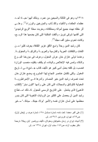 ‫٨١٣١ﻡ، ﻭﻫﻭ ﻓﻰ ﺍﻟﺜﺎﻟﺜﺔ ﻭﺍﻟﺴﺒﻌﻴﻥ ﻤﻥ ﻋﻤﺭﻩ. ﻭﺒﺫﻟﻙ ﺃﻨﻬﻭﺍ ﺤﻴـﺎﺓ ﺃﺤـﺩ‬
‫ﻋﻅﻤﺎﺀ ﺍﻟﺤﻜﻤﺎﺀ ﻭﺍﻷﻁﺒﺎﺀ ﻭﺍﻟﻜ ﱠﺘﺎﺏ ﻭﺍﻟﻤﺅﺭﺨﻴﻥ ﻭﺍﻟﻭﺯﺭﺍﺀ)١(. ﻭﻋﻠـﻰ‬
                                ‫ﹸـ‬
‫ﺃﺜﺭ ﻤﻘﺘﻠﻪ ﻨﻬﺒﺕ ﺠﻤﻴﻊ ﺃﻤﻭﺍﻟﻪ ﻭﻤﻤﺘﻠﻜﺎﺘﻪ، ﻭﺨﺭﺒﺕ ﻤﺤﻠﺔ "ﺍﻟﺭﺒﻊ ﺍﻟﺭﺸﻴﺩﻯ"‬
‫ﺍﻟﺘﻰ ﺃﻗﺎﻤﻬﺎ ﺸﺭﻗﻰ ﺘﺒﺭﻴﺯ، ﻭﺃﺘﻠﻔﺕ ﺍﻟﻤﻜﺘﺒﺔ ﺍﻟﺘﻰ ﻜﺎﻥ ﻴﻀﻤﻬﺎ ﻫﺫﺍ ﺍﻟﺭﺒـﻊ،‬
                                       ‫ﻭﻜﺎﻨﺕ ﺘﺤﻭﻯ ﺴﺘﻴﻥ ﺃﻟﻑ ﻤﺠﻠﺩ)٢(.‬
‫ﻜﺎﻥ ﺭﺸﻴﺩ ﺍﻟﺩﻴﻥ ﺭﺠﻼ ﻭﺍﺴﻊ ﺍﻷﻓﻕ ﻏﺯﻴﺭ ﺍﻟﺜﻘﺎﻓﺔ، ﻴﻌﺭﻑ ﻜﺜﻴ ‪‬ﺍ ﻤـﻥ‬
     ‫ﺭ‬                                  ‫ﹰ‬
‫ﺍﻟﻠﻐﺎﺕ ﻭﺍﻟﺜﻘﺎﻓﺎﺕ ﺍﻟﻌﺒﺭﻴﺔ ﻭﺍﻟﻔﺎﺭﺴﻴﺔ ﻭﺍﻟﻌﺭﺒﻴـﺔ ﻭﺍﻟﺘﺭﻜﻴـﺔ ﻭﺍﻟﻤﻐﻭﻟﻴـﺔ.‬
‫ﻭﻋﻨﺩﻤﺎ ﺘﻭﻟﻰ ﻏﺎﺯﺍﻥ ﺨﺎﻥ ﻋﺭﺵ ﺍﻟﻤﻐﻭل، ﻭﻋﺭﻑ ﻓﻰ ﻤﺅﺭﺨﻨﺎ ﺍﻟﻨﺒـﻭﻍ‬
‫ﻭﺍﻟﺫﻜﺎﺀ ﻭﻟﻤﺱ ﻓﻴﻪ ﺍﻹﺨﻼﺹ ﻭﺍﻟﻭﻓﺎﺀ، ﻟﻡ ﻴﻜﺘﻑ ﺒﺘﻘﻠﻴﺩﻩ ﻤﻨﺼﺏ ﺍﻟﻭﺯﺍﺭﺓ‬
‫ﻓﺤﺴﺏ، ﺒل ﻜﻠﻔﻪ ﺒﻌﻤل ﺃﺩﺒﻰ ﻜﺒﻴﺭ ﻫﻭ ﺘﺄﻟﻴﻑ ﻜﺘﺎﺏ ﺠـﺎﻤﻊ ﻓـﻰ ﺘـﺎﺭﻴﺦ‬
‫ﺍﻟﻤﻐﻭل. ﻭﻟﻜﻰ ﺘﻜﺘﻤل ﻋﻨﺎﺼﺭ ﺍﻟﻨﺠﺎﺡ ﻟﻬﺫﺍ ﺍﻟﻤﺸﺭﻭﻉ، ﻭﻀﻊ ﻏﺎﺯﺍﻥ ﺨﺎﻥ‬
‫ﺘﺤﺕ ﺘﺼﺭﻑ ﺭﺸﻴﺩ ﺍﻟﺩﻴﻥ ﺨﻴﺭ ﺍﻟﻤﺼﺎﺩﺭ ﻭﺃﻨﺩﺭﻫﺎ ﻓـﻰ ﺍﻹﻤﺒﺭﺍﻁﻭﺭﻴـﺔ‬
‫ﺍﻟﻤﻐﻭﻟﻴﺔ ﻜﺎﻟﻭﺜﺎﺌﻕ ﻭﺍﻟﺴﺠﻼﺕ ﺍﻟﺘﻰ ﻜﺎﻥ ﻋﻠﻰ ﺭﺃﺴﻬﺎ "ﺍﻟﺘﻭﻥ ﺩﺒﺘﺭ" )ﺍﻟﻜﺘﺎﺏ‬
‫ﺍﻟﺫﻫﺒﻰ( ﺍﻟﺫﻯ ﻴﺸﺘﻤل ﻋﻠﻰ ﺍﻟﺘﺎﺭﻴﺦ ﺍﻟﺭﺴﻤﻰ ﻟﻠﻤﻐﻭل. ﻜـﺫﻟﻙ ﺍﺴـﺘﻁﺎﻉ‬
‫ﺭﺸﻴﺩ ﺍﻟﺩﻴﻥ ﺃﻥ ﻴﺤﺼل ﻋﻠﻰ ﺍﻟﻜﺜﻴﺭ ﻤﻥ ﺍﻟﺭﻭﺍﻴﺎﺕ ﺍﻟﺸﻔﻭﻴﺔ ﺍﻟﺘﻰ ﻜﺎﻥ ﻴﺩﻭﺭ‬
‫ﻤﻌﻅﻤﻬﺎ ﻋﻠﻰ ﻟﺴﺎﻥ ﻏﺎﺯﺍﻥ ﻨﻔﺴﻪ ﻭﺍﻷﻤﻴﺭ "ﺒﻭﻻﺩ ﺠﻴﻨﻜـ ﺴﻴﺎﻨﻜـ" ﺴـﻔﻴﺭ‬


‫)١( ﻋﻠﻰ ﺃﻜﺒﺭ ﺩﻫﺨﺩﺍ: ﻟﻐﺕ ﻨﺎﻤﻪ، ﺸﻤﺎﺭﺓ ﻤﺴﻠﺴل ٨٢١، ﺸﻤﺎﺭﺓ ﺤﺭﻑ ﺭ )ﺒﺨﺵ ﺃﻭل(،‬
                                ‫ﺹ٩٦٤، ﺘﻬﺭﺍﻥ، ﻓﺭﻭﺭﺩﻴﻥ ٦٤٣١ﻫـ.ﺵ.‬
‫)٢( ﺃﺩﺒﻴﺎﺕ ﺇﻴﺭﺍﻥ ﺩﺭ ﺯﻤﺎﻥ ﺴﻠﺠﻭﻗﻴﺎﻥ ﻭﻤﻐﻭﻻﻥ، ﺘﺄﻟﻴﻑ ﺒﺭﻭﻓﺴﻭﺭ "ﻴﺎﻥ ﺭﻴﺒﻜﺎ"، ﺘﺭﺠﻤﺔ‬
              ‫ﺩﻜﺘﺭ ﻴﻌﻘﻭﺏ ﺁﺯﻨﺩ، ﺹ٧٤١، ﺠﺎﺏ ﺃﻭل، ﺘﻬﺭﺍﻥ ٤٦٣١ ﻫـ.ﺵ.‬
 