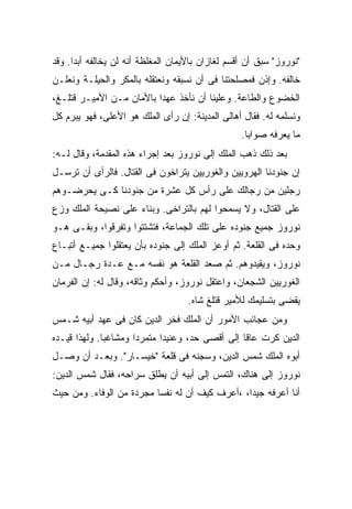 ‫"ﻨﻭﺭﻭﺯ" ﺴﺒﻕ ﺃﻥ ﺃﻗﺴﻡ ﻟﻐﺎﺯﺍﻥ ﺒﺎﻷﻴﻤﺎﻥ ﺍﻟﻤﻐﻠﻅﺔ ﺃﻨﻪ ﻟﻥ ﻴﺨﺎﻟﻔﻪ ﺃﺒ ‪‬ﺍ. ﻭﻗﺩ‬
      ‫ﺩ‬
‫ﺨﺎﻟﻔﻪ. ﻭﺇﺫﻥ ﻓﻤﺼﻠﺤﺘﻨﺎ ﻓﻰ ﺃﻥ ﻨﺴﺒﻘﻪ ﻭﻨﻌﺘﻘﻠﻪ ﺒﺎﻟﻤﻜﺭ ﻭﺍﻟﺤﻴﻠـﺔ ﻭﻨﻌﻠـﻥ‬
‫ﺍﻟﺨﻀﻭﻉ ﻭﺍﻟﻁﺎﻋﺔ. ﻭﻋﻠﻴﻨﺎ ﺃﻥ ﻨﺄﺨﺫ ﻋﻬ ‪‬ﺍ ﺒﺎﻷﻤﺎﻥ ﻤـﻥ ﺍﻷﻤﻴـﺭ ﻗﺘﻠـﻎ،‬
                          ‫ﺩ‬
‫ﻭﻨﺴﻠﻤﻪ ﻟﻪ. ﻓﻘﺎل ﺃﻫﺎﻟﻰ ﺍﻟﻤﺩﻴﻨﺔ: ﺇﻥ ﺭﺃﻯ ﺍﻟﻤﻠﻙ ﻫﻭ ﺍﻷﻋﻠﻰ، ﻓﻬﻭ ﻴﺒﺭﻡ ﻜل‬
                                                   ‫ﻤﺎ ﻴﻌﺭﻓﻪ ﺼﻭﺍ ‪‬ﺎ.‬
                                                     ‫ﺒ‬
‫ﺒﻌﺩ ﺫﻟﻙ ﺫﻫﺏ ﺍﻟﻤﻠﻙ ﺇﻟﻰ ﻨﻭﺭﻭﺯ ﺒﻌﺩ ﺇﺠﺭﺍﺀ ﻫﺫﻩ ﺍﻟﻤﻘﺩﻤﺔ، ﻭﻗﺎل ﻟـﻪ:‬
‫ﺇﻥ ﺠﻨﻭﺩﻨﺎ ﺍﻟﻬﺭﻭﻴﻴﻥ ﻭﺍﻟﻐﻭﺭﻴﻴﻥ ﻴﺘﺭﺍﺨﻭﻥ ﻓﻰ ﺍﻟﻘﺘﺎل. ﻓﺎﻟﺭﺃﻯ ﺃﻥ ﺘﺭﺴـل‬
‫ﺭﺠﻠﻴﻥ ﻤﻥ ﺭﺠﺎﻟﻙ ﻋﻠﻰ ﺭﺃﺱ ﻜل ﻋﺸﺭﺓ ﻤﻥ ﺠﻨﻭﺩﻨﺎ ﻜـﻰ ﻴﺤﺭﻀـﻭﻫﻡ‬
‫ﻋﻠﻰ ﺍﻟﻘﺘﺎل، ﻭﻻ ﻴﺴﻤﺤﻭﺍ ﻟﻬﻡ ﺒﺎﻟﺘﺭﺍﺨﻰ. ﻭﺒﻨﺎﺀ ﻋﻠﻰ ﻨﺼﻴﺤﺔ ﺍﻟﻤﻠﻙ ﻭﺯﻉ‬
‫ﻨﻭﺭﻭﺯ ﺠﻤﻴﻊ ﺠﻨﻭﺩﻩ ﻋﻠﻰ ﺘﻠﻙ ﺍﻟﺠﻤﺎﻋﺔ، ﻓﺘﺸﺘﺘﻭﺍ ﻭﺘﻔﺭﻗﻭﺍ، ﻭﺒﻘـﻰ ﻫـﻭ‬
‫ﻭﺤﺩﻩ ﻓﻰ ﺍﻟﻘﻠﻌﺔ. ﺜﻡ ﺃﻭﻋﺯ ﺍﻟﻤﻠﻙ ﺇﻟﻰ ﺠﻨﻭﺩﻩ ﺒﺄﻥ ﻴﻌﺘﻘﻠﻭﺍ ﺠﻤﻴـﻊ ﺃﺘﺒـﺎﻉ‬
‫ﻨﻭﺭﻭﺯ، ﻭﻴﻘﻴﺩﻭﻫﻡ. ﺜﻡ ﺼﻌﺩ ﺍﻟﻘﻠﻌﺔ ﻫﻭ ﻨﻔﺴﻪ ﻤـﻊ ﻋـﺩﺓ ﺭﺠـﺎل ﻤـﻥ‬
‫ﺍﻟﻐﻭﺭﻴﻴﻥ ﺍﻟﺸﺠﻌﺎﻥ، ﻭﺍﻋﺘﻘل ﻨﻭﺭﻭﺯ، ﻭﺃﺤﻜﻡ ﻭﺜﺎﻗﻪ، ﻭﻗﺎل ﻟﻪ: ﺇﻥ ﺍﻟﻔﺭﻤﺎﻥ‬
                                    ‫ﻴﻘﻀﻰ ﺒﺘﺴﻠﻴﻤﻙ ﻟﻸﻤﻴﺭ ﻗﺘﻠﻎ ﺸﺎﻩ.‬
‫ﻭﻤﻥ ﻋﺠﺎﺌﺏ ﺍﻷﻤﻭﺭ ﺃﻥ ﺍﻟﻤﻠﻙ ﻓﺨﺭ ﺍﻟﺩﻴﻥ ﻜﺎﻥ ﻓﻰ ﻋﻬﺩ ﺃﺒﻴﻪ ﺸـﻤﺱ‬
‫ﺍﻟﺩﻴﻥ ﻜﺭﺕ ﻋﺎ ﹰﺎ ﺇﻟﻰ ﺃﻗﺼﻰ ﺤﺩ، ﻭﻋﻨﻴﺩﺍ ﻤﺘﻤﺭ ‪‬ﺍ ﻭﻤﺸﺎﻏ ‪‬ﺎ. ﻭﻟﻬﺫﺍ ﻗﻴـﺩﻩ‬
              ‫ﺒ‬        ‫ﺩ‬       ‫‪‬‬                   ‫ﻗ‬
‫ﺃﺒﻭﻩ ﺍﻟﻤﻠﻙ ﺸﻤﺱ ﺍﻟﺩﻴﻥ، ﻭﺴﺠﻨﻪ ﻓﻰ ﻗﻠﻌﺔ "ﺨﻴﺴـﺎﺭ". ﻭﺒﻌـﺩ ﺃﻥ ﻭﺼـل‬
‫ﻨﻭﺭﻭﺯ ﺇﻟﻰ ﻫﻨﺎﻙ، ﺍﻟﺘﻤﺱ ﺇﻟﻰ ﺃﺒﻴﻪ ﺃﻥ ﻴﻁﻠﻕ ﺴﺭﺍﺤﻪ، ﻓﻘﺎل ﺸﻤﺱ ﺍﻟﺩﻴﻥ:‬
‫ﺃﻨﺎ ﺃﻋﺭﻓﻪ ﺠﻴ ‪‬ﺍ، ،ﺃﻋﺭﻑ ﻜﻴﻑ ﺃﻥ ﻟﻪ ﻨﻔ ‪‬ﺎ ﻤﺠﺭﺩﺓ ﻤﻥ ﺍﻟﻭﻓﺎﺀ. ﻭﻤﻥ ﺤﻴﺙ‬
                          ‫ﺴ‬                      ‫ﺩ‬
 