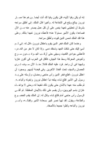 ‫ﺇﻨﻪ ﻟﻡ ﻴﻜﻥ ﻭﻓ ‪‬ﺎ ﻷﺒﻴﻪ، ﻓﻠﻥ ﻴﻜﻭﻥ ﻭﻓ ‪‬ﺎ ﻟﻙ ﺃﻨﺕ ﺃﻴ ‪‬ﺎ. ﻭﺭﻏﻡ ﻫﺫﺍ ﺼـﺎﺭ‬
                ‫ﻀ‬            ‫ﻴ‬                    ‫ﻴ‬
‫ﻨﻭﺭﻭﺯ ﻴﺒﺎﻟﻎ ﻭﻴﻠﺢ ﻓﻰ ﺍﻟﺸﻔﺎﻋﺔ ﻟﻪ. ﻭﺃﺨﻴ ‪‬ﺍ ﻗﺎل ﺍﻟﻤﻠﻙ: ﺇﻨﻰ ﺃﻁﻠﻕ ﺴﺭﺍﺤﻪ‬
                           ‫ﺭ‬
‫ﺒﺸﺭﻁ ﺃﻥ ﺘﻌﻁﻴﻨﻰ ﺘﻌﻬ ‪‬ﺍ ﻴﻨﺹ ﻋﻠﻰ ﺃﻥ ﻜل ﻋﻤل ﻴﺼﺩﺭ ﻋﻨﻪ ﻤـﻥ ﺍﻵﻥ‬
                                    ‫ﺩ‬
‫ﻓﺼﺎﻋ ‪‬ﺍ، ﻴﻜﻭﻥ ﺍﻷﻤﻴﺭ ﻤﺴﺌﻭﻻ ﻋﻨﻪ؛ ﻓﺄﻋﻁﺎﻩ ﻨﻭﺭﻭﺯ ﺘﻌﻬ ‪‬ﺍ ﺒﺫﻟﻙ. ﻭﻋﻠﻰ‬
            ‫ﺩ‬                       ‫ﹰ‬                  ‫ﺩ‬
                     ‫ﻫﺫﺍ ﻓﻙ ﺍﻟﻤﻠﻙ ﺸﻤﺱ ﺍﻟﺩﻴﻥ ﻗﻴﻭﺩﻩ ﻭﺃﻁﻠﻕ ﺴﺭﺍﺤﻪ.‬
‫ﻭﻋﻨﺩﻤﺎ ﻜﺎﻥ ﺍﻟﻤﻠﻙ ﻓﺨﺭ ﺍﻟﺩﻴﻥ ﻴﻘﻭﻡ ﺒﺎﻋﺘﻘﺎل ﻨﻭﺭﻭﺯ، ﻗﺎل ﻟﻪ: ﺇﻨﻰ ﻟـﻡ‬
‫ﺃﺴﺊ ﺇﻟﻴﻙ ﺤﺘﻰ ﺘﻨﻜﺙ ﺍﻟﻌﻬﺩ ﻭﺘﺴﻔﻙ ﺩﻤﻰ. ﻭﺇﺫﺍ ﻜﺎﻥ ﻻ ﻤﻔﺭ ﻤﻥ ﺍﻟﻐـﺩﺭ،‬
‫ﻓﺄﻋﻁﻨﻰ ﺠﻭﺍﺩﻯ ﺍﻟﻜﻤﻴﺕ ﻭﺴﻴﻔﻰ ﺤﺘﻰ ﺃﺭﻜـﺏ ﺍﻟﺠـﻭﺍﺩ ﺒـﺩﻭﻥ ﺴـﺭﺝ‬
‫ﻭﺃﺨﻭﺽ ﺍﻟﻤﻌﺭﻜﺔ ﻭﺴﻁ ﻫﺫﺍ ﺍﻟﺠﻴﺵ، ﻓﺄﻗﺘل ﻓﻰ ﺍﻟﺤﺭﺏ ﻜﻰ ﺃﻜﻭﻥ ﻏﺎﺯ ‪‬ﺎ‬
 ‫ﻴ‬
‫ﻭﺸﻬﻴ ‪‬ﺍ ﻓﻰ ﺁﻥ ﻭﺍﺤﺩ. ﻓﺭﺩ ﻋﻠﻴﻪ ﺍﻟﻤﻠﻙ ﻗﺎﺌﻼ: ﻤﻨـﺫ ﺍﻵﻥ ﺴـﻭﻑ ﺘـﺭﻯ‬
                    ‫ﹰ‬                                ‫ﺩ‬
‫ﺍﻟﺤﺼﺎﻥ ﻭﺍﻟﺴﻴﻑ ﺘﺤﺕ ﺃﻓﺨﺎﺫ ﺍﻵﺨﺭﻴﻥ. ﻭﻓﻰ ﻗﺒﻀﺔ ﺃﻴﺩﻴﻬﻡ. ﻭﺒﻤﺠﺭﺩ ﺃﻥ‬
‫ﺍﻋﺘﻘل ﻨﻭﺭﻭﺯ، ﻗﻁﻊ ﻓﺨﺭ ﺍﻟﺩﻴﻥ ﺭﺃﺱ ﺤﺎﺠﻰ ﺭﻤﻀﺎﻥ، ﻭﺃﺭﺴﻠﻪ ﻋﻠﻰ ﻴـﺩ‬
‫ﺭﺴﻭل ﺇﻟﻰ ﺍﻷﻤﻴﺭ ﻗﺘﻠﻎ ﺸﺎﻩ، ﻴﺒﻠﻐﻪ ﻨﺒﺄ ﺍﻋﺘﻘﺎل ﻨﻭﺭﻭﺯ ﻭﺇﺨﻭﺘﻪ ﻭﺃﺘﺒﺎﻋـﻪ.‬
‫ﺜﻡ ﻁﻠﺏ ﻤﻨﻪ ﻋﻬ ‪‬ﺍ ﺒﺎﻷﻤﺎﻥ ﺤﺘﻰ ﻴﻜﻭﻥ ﺫﻟﻙ ﺸﻔﻴ ‪‬ﺎ ﻟﻪ، ﻭﺤﺘﻰ ﻻ ﻴﺅﺍﺨـﺫﻩ‬
                    ‫ﻌ‬                          ‫ﺩ‬
‫ﻏﺎﺯﺍﻥ ﺒﺎﺴﻡ ﺍﻟﻬﺭﻭﻴﻴﻥ، ﻭﺃﻥ ﻴﻘﺴﻡ ﻋﻠﻰ ﺫﻟﻙ ﺒﺎﻷﻴﻤﺎﻥ ﺍﻟﻤﻐﻠﻅﺔ. ﺜﻡ ﺃﻟﻘـﻰ‬
‫ﺍﻟﺭﺴﻭل ﺭﺃﺱ ﺤﺎﺠﻰ ﺃﻤﺎﻡ ﻗﺘﻠﻎ ﺸﺎﻩ، ﻭﻗﺎل ﻟﻪ: ﺇﻥ ﺍﻟﻤﻠﻙ ﻴﻘﺩﻡ ﺍﻟﺨﻀـﻭﻉ‬
‫ﻭﺍﻟﻁﺎﻋﺔ، ﻭﻴﻘﻭل: ﻟﻘﺩ ﺘﻬﻴﺄ ﻨﺼﺭ ﻜﺒﻴﺭ ﺒﺴﻌﺎﺩﺓ ﺍﻷﻤﻴﺭ ﻭﺇﻗﺒﺎﻟـﻪ، ﻭﺃﺴـﺭ‬
                             ‫ﻨﻭﺭﻭﺯ ﻭﺃﺘﺒﺎﻋﻪ ﻭﻜﺒﻠﻭﺍ ﺠﻤﻴ ‪‬ﺎ ﺒﺎﻷﺼﻔﺎﺩ.‬
                                       ‫ﻌ‬
 