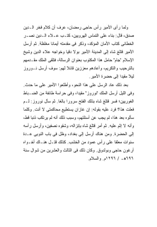 ‫ﻭﻟﻤﺎ ﺭﺃﻯ ﺍﻷﻤﻴﺭ ﺭﺃﺱ ﺤﺎﺠﻰ ﺭﻤﻀﺎﻥ، ﻋﺭﻑ ﺃﻥ ﻜﻼﻡ ﻓﺨﺭ ﺍﻟـﺩﻴﻥ‬
‫ﺼﺩﻕ، ﻗﺎل: ﺒﻨﺎﺀ ﻋﻠﻰ ﺍﻟﺘﻤﺎﺱ ﺍﻟﻬﺭﻭﻴﻴﻥ، ﻜﺘـﺏ ﻋـﻼﺀ ﺍﻟـﺩﻴﻥ ﻨﺼـﺭ‬
‫ﺍﻟﺨﻁﺎﺌﻰ ﻜﺘﺎﺏ ﺍﻷﻤﺎﻥ ﺍﻟﻤﺅﻜﺩ، ﻭﺫﻜﺭ ﻓﻰ ﻤﻘﺩﻤﺘﻪ ﺃﻴﻤﺎﻨﺎ ﻤﻐﻠﻅﺔ. ﺜﻡ ﺃﺭﺴل‬
‫ﺍﻷﻤﻴﺭ ﻗﺘﻠﻎ ﺸﺎﻩ ﺇﻟﻰ ﺍﻟﻤﺩﻴﻨﺔ ﺍﻷﻤﻴﺭ ﺒﻭﻻ ﺩﻗﻴﺎ ﻭﺨﻭﺍﺠﻪ ﻋﻼﺀ ﺍﻟﺩﻴﻥ ﻭﺸﻴﺦ‬
‫ﺍﻹﺴﻼﻡ "ﺠﺎﻡ" ﺤﺎﻤل ﻫﺫﺍ ﺍﻟﻤﻜﺘﻭﺏ ﺒﻌﻨﻭﺍﻥ ﺍﻟﺭﺴﺎﻟﺔ، ﻓﺘﻠﻘﻰ ﺍﻟﻤﻠﻙ ﻤﻘـﺩﻤﻬﻡ‬
‫ﺒﺎﻟﺘﺭﺤﻴﺏ ﻭﺍﻟﺘﻜﺭﻴﻡ، ﻭﺃﻋﺎﺩﻫﻡ ﻤﻌﺯﺯﻴﻥ ﻗﺎﺌﻼ ﻟﻬﻡ: ﺴﻭﻑ ﺃﺭﺴل ﻨـﻭﺭﻭﺯ‬
                     ‫ﹰ‬
                                       ‫ﻟﻴﻼ ﻤﻘﻴ ‪‬ﺍ ﺇﻟﻰ ﺤﻀﺭﺓ ﺍﻷﻤﻴﺭ.‬
                                                        ‫ﹰ ﺩ‬
‫ﺒﻌﺩ ﺫﻟﻙ ﻋﺎﺩ ﺍﻟﺭﺴل ﻋﻠﻰ ﻫﺫﺍ ﺍﻟﻨﺤﻭ، ﻭﺃﻁﻠﻌﻭﺍ ﺍﻷﻤﻴﺭ ﻋﻠﻰ ﻤﺎ ﺤﺩﺙ.‬
‫ﻭﻓﻰ ﺍﻟﻠﻴل ﺃﺭﺴل ﺍﻟﻤﻠﻙ "ﻨﻭﺭﻭﺯ" ﻤﻘﻴ ‪‬ﺍ، ﻭﻓﻰ ﺤﺭﺍﺴﺔ ﻁﺎﺌﻔﺔ ﻤﻥ ﺍﻟﻀـﺒﺎﻁ‬
                             ‫ﺩ‬
‫ﺍﻟﻐﻭﺭﻴﻴﻥ؛ ﻓﺴﺭ ﻗﺘﻠﻎ ﺸﺎﻩ ﺒﺫﻟﻙ ﺍﻟﻔﺘﺢ ﺴﺭﻭ ‪‬ﺍ ﺒﺎﻟ ﹰﺎ. ﺜﻡ ﺴﺄل ﻨﻭﺭﻭﺯ: ﻟـﻡ‬
                    ‫ﺭ ﻐ‬
‫ﻓﻌﻠﺕ ﻫﺫﺍ؟ ﻓﺭﺩ ﻋﻠﻴﻪ ﺒﻘﻭﻟﻪ: ﺇﻥ ﻏﺎﺯﺍﻥ ﻴﺴﺘﻁﻴﻊ ﻤﺤﺎﻜﻤﺘﻰ ﻻ ﺃﻨﺕ. ﻭﻜﻠﻤﺎ‬
‫ﺴﺄﻟﻭﻩ ﺒﻌﺩ ﻫﺫﺍ، ﻟﻡ ﻴﺠﺏ ﻋﻥ ﺃﺴﺌﻠﺘﻬﻡ، ﻭﺴﺒﺏ ﺫﻟﻙ ﺃﻨﻪ ﻟﻡ ﻴﺭﺘﻜﺏ ﺫﻨ ‪‬ﺎ ﻗﻁ،‬
     ‫ﺒ‬
‫ﻭﺃﻨﻪ ﻻ ﺇﺜﻡ ﻋﻠﻴﻪ. ﺜﻡ ﺃﻤﺭ ﻗﺘﻠﻎ ﺸﺎﻩ ﺒﺈﻨﺯﺍﻟﻪ، ﻭﺸﻘﻭﻩ ﻨﺼﻔﻴﻥ، ﻭﺃﺭﺴل ﺭﺃﺴﻪ‬
‫ﺇﻟﻰ ﺍﻟﺤﻀﺭﺓ. ﻭﻤﻥ ﻫﻨﺎﻙ ﺃﺭﺴل ﺇﻟﻰ ﺒﻐﺩﺍﺩ، ﻭﻅل ﻓﻰ ﺒﺎﺏ ﺍﻟﻨﻭﺒﻰ ﻋـﺩﺓ‬
‫ﺴﻨﻭﺍﺕ ﻤﻌﻠ ﹰﺎ ﻋﻠﻰ ﺭﺃﺱ ﻋﻤﻭﺩ ﻤﻥ ﺍﻟﺨﺸﺏ. ﻜﺫﻟﻙ ﻗﺘـل ﻫﻨـﺎﻙ ﺃﺨـﻭﺍﻩ‬
                                               ‫ﻘ‬
‫ﺃﺭﻏﻭﻥ ﺤﺎﺠﻰ ﻭﺒﻭﻟﺩﻭﻕ. ﻭﻜﺎﻥ ﺫﻟﻙ ﻓﻰ ﺍﻟﺜﺎﻟﺙ ﻭﺍﻟﻌﺸﺭﻴﻥ ﻤﻥ ﺸﻭﺍل ﺴﻨﺔ‬
                                      ‫٦٩٦ﻫـ / ٦٩٢١ﻡ. ﻭﺍﻟﺴﻼﻡ.‬
 