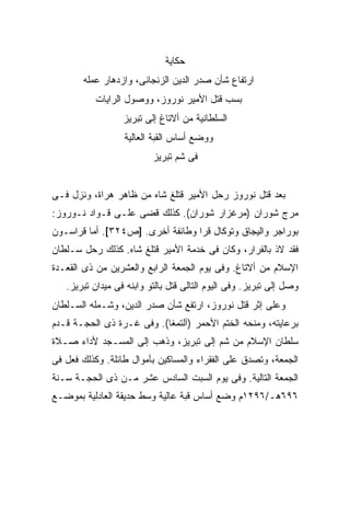 ‫ﺤﻜﺎﻴﺔ‬
       ‫ﺍﺭﺘﻔﺎﻉ ﺸﺄﻥ ﺼﺩﺭ ﺍﻟﺩﻴﻥ ﺍﻟﺯﻨﺠﺎﻨﻰ، ﻭﺍﺯﺩﻫﺎﺭ ﻋﻤﻠﻪ‬
          ‫ﺒﺴﺏ ﻗﺘل ﺍﻷﻤﻴﺭ ﻨﻭﺭﻭﺯ، ﻭﻭﺼﻭل ﺍﻟﺭﺍﻴﺎﺕ‬
                  ‫ﺍﻟﺴﻠﻁﺎﻨﻴﺔ ﻤﻥ ﺃﻻﺘﺎﻍ ﺇﻟﻰ ﺘﺒﺭﻴﺯ‬
                  ‫ﻭﻭﻀﻊ ﺃﺴﺎﺱ ﺍﻟﻘﺒﺔ ﺍﻟﻌﺎﻟﻴﺔ‬
                          ‫ﻓﻰ ﺸﻡ ﺘﺒﺭﻴﺯ‬


‫ﺒﻌﺩ ﻗﺘل ﻨﻭﺭﻭﺯ ﺭﺤل ﺍﻷﻤﻴﺭ ﻗﺘﻠﻎ ﺸﺎﻩ ﻤﻥ ﻅﺎﻫﺭ ﻫﺭﺍﺓ، ﻭﻨﺯل ﻓـﻰ‬
‫ﻤﺭﺝ ﺸﻭﺭﺍﻥ )ﻤﺭﻏﺯﺍﺭ ﺸﻭﺭﺍﻥ(. ﻜﺫﻟﻙ ﻗﻀﻰ ﻋﻠـﻰ ﻗـﻭﺍﺩ ﻨـﻭﺭﻭﺯ:‬
‫ﺒﻭﺭﺍﺠﺭ ﻭﺍﻟﻴﺠﺎﻕ ﻭﺘﻭﻜﺎل ﻗﺭﺍ ﻭﻁﺎﺌﻔﺔ ﺃﺨﺭﻯ. ]ﺹ٤٢٣[. ﺃﻤﺎ ﻗﺭﺍﺴـﻭﻥ‬
‫ﻓﻘﺩ ﻻﺫ ﺒﺎﻟﻔﺭﺍﺭ، ﻭﻜﺎﻥ ﻓﻰ ﺨﺩﻤﺔ ﺍﻷﻤﻴﺭ ﻗﺘﻠﻎ ﺸﺎﻩ. ﻜﺫﻟﻙ ﺭﺤل ﺴـﻠﻁﺎﻥ‬
‫ﺍﻹﺴﻼﻡ ﻤﻥ ﺃﻻﺘﺎﻍ. ﻭﻓﻰ ﻴﻭﻡ ﺍﻟﺠﻤﻌﺔ ﺍﻟﺭﺍﺒﻊ ﻭﺍﻟﻌﺸﺭﻴﻥ ﻤﻥ ﺫﻯ ﺍﻟﻘﻌـﺩﺓ‬
   ‫ﻭﺼل ﺇﻟﻰ ﺘﺒﺭﻴﺯ. ﻭﻓﻰ ﺍﻟﻴﻭﻡ ﺍﻟﺘﺎﻟﻰ ﻗﺘل ﺒﺎﻟﺘﻭ ﻭﺍﺒﻨﻪ ﻓﻰ ﻤﻴﺩﺍﻥ ﺘﺒﺭﻴﺯ.‬
‫ﻭﻋﻠﻰ ﺇﺜﺭ ﻗﺘل ﻨﻭﺭﻭﺯ، ﺍﺭﺘﻔﻊ ﺸﺄﻥ ﺼﺩﺭ ﺍﻟﺩﻴﻥ، ﻭﺸـﻤﻠﻪ ﺍﻟﺴـﻠﻁﺎﻥ‬
‫ﺒﺭﻋﺎﻴﺘﻪ، ﻭﻤﻨﺤﻪ ﺍﻟﺨﺘﻡ ﺍﻷﺤﻤﺭ )ﺁﻟﺘﻤﻐﺎ(. ﻭﻓﻰ ﻏـﺭﺓ ﺫﻯ ﺍﻟﺤﺠـﺔ ﻗـﺩﻡ‬
‫ﺴﻠﻁﺎﻥ ﺍﻹﺴﻼﻡ ﻤﻥ ﺸﻡ ﺇﻟﻰ ﺘﺒﺭﻴﺯ، ﻭﺫﻫﺏ ﺇﻟﻰ ﺍﻟﻤﺴـﺠﺩ ﻷﺩﺍﺀ ﺼـﻼﺓ‬
‫ﺍﻟﺠﻤﻌﺔ، ﻭﺘﺼﺩﻕ ﻋﻠﻰ ﺍﻟﻔﻘﺭﺍﺀ ﻭﺍﻟﻤﺴﺎﻜﻴﻥ ﺒﺄﻤﻭﺍل ﻁﺎﺌﻠﺔ. ﻭﻜﺫﻟﻙ ﻓﻌل ﻓﻰ‬
‫ﺍﻟﺠﻤﻌﺔ ﺍﻟﺘﺎﻟﻴﺔ. ﻭﻓﻰ ﻴﻭﻡ ﺍﻟﺴﺒﺕ ﺍﻟﺴﺎﺩﺱ ﻋﺸﺭ ﻤـﻥ ﺫﻯ ﺍﻟﺤﺠـﺔ ﺴـﻨﺔ‬
‫٦٩٦ﻫـ/٦٩٢١ﻡ ﻭﻀﻊ ﺃﺴﺎﺱ ﻗﺒﺔ ﻋﺎﻟﻴﺔ ﻭﺴﻁ ﺤﺩﻴﻘﺔ ﺍﻟﻌﺎﺩﻟﻴﺔ ﺒﻤﻭﻀـﻊ‬
 