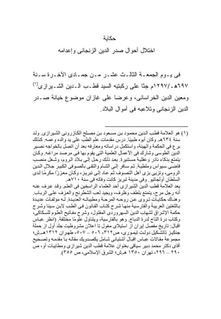 ‫ﺤﻜﺎﻴﺔ‬
             ‫ﺍﺨﺘﻼل ﺃﺤﻭﺍل ﺼﺩﺭ ﺍﻟﺩﻴﻥ ﺍﻟﺯﻨﺠﺎﻨﻰ ﻭﺇﻋﺩﺍﻤﻪ‬


‫ﻓﻰ ﻴـﻭﻡ ﺍﻟﺠﻤﻌـﺔ ﺍﻟﺜﺎﻟـﺙ ﻋﺸـﺭ ﻤـﻥ ﺠﻤـﺎﺩﻯ ﺍﻵﺨـﺭﺓ ﺴـﻨﺔ‬
‫)١(‬
  ‫٧٩٦ﻫـ/٧٩٢١ﻡ ﺠﺜﺎ ﻋﻠﻰ ﺭﻜﺒﺘﻴﻪ ﺍﻟﺴﻴﺩ ﻗﻁـﺏ ﺍﻟـﺩﻴﻥ ﺍﻟﺸـﻴﺭﺍﺯﻯ‬
‫ﻭﻤﻌﻴﻥ ﺍﻟﺩﻴﻥ ﺍﻟﺨﺭﺍﺴﺎﻨﻰ، ﻭﻋﺭﻀﺎ ﻋﻠﻰ ﻏﺎﺯﺍﻥ ﻤﻭﻀﻭﻉ ﺨﻴﺎﻨﺔ ﺼـﺩﺭ‬
                                   ‫ﺍﻟﺩﻴﻥ ﺍﻟﺯﻨﺠﺎﻨﻰ ﻭﺘﻼﻋﺒﻪ ﻓﻰ ﺃﻤﻭﺍل ﺍﻟﺒﻼﺩ.‬


‫)١( هﻮ اﻟﻌﻼﻡﺔ ﻗﻄ ﺐ اﻟ ﺪیﻦ ﻡﺤﻤ ﻮد ﺑ ﻦ ﻡﺴ ﻌﻮد ﺑ ﻦ ﻡﺼ ﻠﺢ اﻟﻜ ﺎزروﻥﻰ اﻟﺸ ﻴﺮازى. وﻟ ﺪ‬
‫ﺳﻨﺔ ٤٣٦هـ. وآﺎن أﺑﻮﻩ ﻃﺒﻴ ًﺎ. درس ﻡﻘﺪﻡﺎت ﻋﻠﻢ اﻟﻄﺐ ﻋﻠﻰ یﺪ واﻟﺪﻩ وﻋﻤ ﻪ. آ ﺬﻟﻚ‬
                                                      ‫ﺒ‬
‫ﺑﺮع ﻓﻰ اﻟﺤﻜﻤﺔ واﻟﻬﻴﺌﺔ، واﺳﺘﻜﻤﻞ دراﺳﺎﺗﻪ وﻡﻌﺎرﻓﻪ ﺑﻌﺪ أن اﺗﺼﻞ ﺑﺎﻟﺨﻮاﺝﻪ ﻥﺼ ﻴﺮ‬
‫اﻟﺪیﻦ اﻟﻄﻮﺳﻰ وﺷﺎرك ﻓﻰ اﻷﻋﻤﺎل اﻟﻌﻠﻤﻴﺔ اﻟﺘﻰ یﻘﻮم ﺑﻬﺎ ﻓ ﻰ ﻡﺮﺹ ﺪ ﻡﺮاﻏ ﻪ. وآ ﺎن‬
‫یﺘﻤﺘﻊ ﺑﺬآﺎء ﻥﺎدر وﻋﻘﻠﻴ ﺔ ﻡﺴ ﺘﻨﻴﺮة. ﺑﻌ ﺪ ذﻟ ﻚ رﺣ ﻞ إﻟ ﻰ ﺑ ﻼد اﻟ ﺮوم، وﺷ ﻐﻞ ﻡﻨﺼ ﺐ‬
‫ﻗﺎﺽ ﻰ ﺳ ﻴﻮاس وﻡﻠﻄﻴ ﺔ. ﺙ ﻢ ﺳ ﺎﻓﺮ إﻟ ﻰ اﻟﺸ ﺎم واﻟﺘﻘ ﻰ ﺑﺎﻟﺼ ﻮﻓﻰ اﻟﻜﺒﻴ ﺮ ﺝ ﻼل اﻟ ﺪیﻦ‬
‫اﻟﺮوﻡﻰ، وﺗﺰیﻰ ﺑﺰى أهﻞ اﻟﺘﺼ ﻮف ﺙ ﻢ ﻋ ﺎد إﻟ ﻰ ﺗﺒﺮی ﺰ، وآ ﺎن ﻡﻌ ﺰ ًا ﻡﻜﺮﻡ ﺎ ﻟ ﺪى‬
       ‫ً‬     ‫ز‬
                  ‫اﻟﺴﻠﻄﺎن أوﻟﺠﺎﺗﻴﻮ. وﻓﻰ ﻡﺪیﻨﺔ ﺗﺒﺮیﺰ آﺎﻥﺖ وﻓﺎﺗﻪ ﻓﻰ ﺳﻨﺔ ٠١٧هـ.‬
‫یﻌﺪ اﻟﻌﻼﻡﺔ ﻗﻄﺐ اﻟﺪیﻦ اﻟﺸﻴﺮازى أﺣﺪ اﻟﻌﻠﻤﺎء اﻟﺮاﺳﺨﻴﻦ ﻓﻰ اﻟﻌﻠ ﻢ. وﻗ ﺪ ﻋ ﺮف ﻋﻨ ﻪ‬
‫أﻥﻪ رﺝﻞ ﻡﺮح، یﺘﻤﺘﻊ ﺑﻠﻄﻒ وﻇﺮف، ویﺠﻴﺪ ﻟﻌﺐ اﻟﺸﻄﺮﻥﺞ واﻟﻌ ﺰف ﻋﻠ ﻰ اﻟﺮﺑ ﺎب.‬
‫وهﻨ ﺎك ﺣﻜﺎی ﺎت ﺗ ﺮوى ﻋ ﻦ روﺣ ﻪ اﻟﻤﺮﺣ ﺔ وﻡﻄﻴﺒﺎﺗ ﻪ اﻟﻌﺪی ﺪة. ﻟ ﻪ ﻡﺆﻟﻔ ﺎت ﻋﺪی ﺪة‬
‫ﺑ ﺎﻟﻠﻐﺘﻴﻦ اﻟﻌﺮﺑﻴ ﺔ واﻟﻔﺎرﺳ ﻴﺔ ﻡﻨﻬ ﺎ ﺷ ﺮح آﺘ ﺎب اﻟﻘ ﺎﻥﻮن ﻓ ﻰ اﻟﻄ ﺐ ﻻﺑ ﻦ ﺳ ﻴﻨﺎ وﺷ ﺮح‬
‫ﺣﻜﻤﺔ اﻹﺷﺮاق ﻟﺸﻬﺎب اﻟﺪیﻦ اﻟﺴﻬﺮوردى اﻟﻤﻘﺘﻮل، وﺷﺮح ﻡﻔ ﺎﺗﻴﺢ اﻟﻌﻠ ﻮم ﻟﻠﺴ ﻜﺎآﻰ،‬
‫وآﺘﺎب درة اﻟﺘﺎج ﻟﺪرة اﻟﺪﺑﺎج. وهﻮ ﺑﺎﻟﻔﺎرﺳﻴﺔ، ویﺘﻨﺎول ﻋﻠﻮ ًﺎ ﻡﺨﺘﻠﻔﺔ. )اﻥﻈﺮ ﻋﺒ ﺎس‬
                        ‫ﻡ‬
‫اﻗﺒﺎل: ﺗﺎریﺦ ﻡﻔﺼﻞ إیﺮان از اﺳﺘﻴﻼى ﻡﻐﻮل ﺗﺎ اﻋﻼن ﻡﺸﺮوﻃﻴﺖ ﺝﻠﺪ أول از ﺣﻤﻠﺔ‬
‫ﺝﻨﻜﻴ ﺰ ﺗﺎﺗﺸ ﻜﻴﻞ دوﻟ ﺖ ﺗﻴﻤ ﻮرى، ص٢١٣، ٦٠٥ – ٧٠٥، ﻃﻬ ﺮان ٢١٣١ه ـ.ش؛‬
‫ﻡﺠﻤﻮﻋﺔ ﻡﻘ ﺎﻻت ﻋﺒ ﺎس اﻗﺒ ﺎل ﺁﺷ ﺘﻴﺎﻥﻰ ﺷ ﺎﻡﻞ یﻜﺼ ﺪویﻚ ﻡﻘﺎﻟ ﻪ ﺑ ﺎ ﻡﻘﺪﻡ ﻪ وﺗﺼ ﺤﻴﺢ‬
‫ﺁﻗﺎى دآﺘﺮ ﻡﺤﻤﺪ دﺑﻴﺮ ﺳﻴﺎﻗﻰ ﺑﻌﻨﻮان ﻋﻼﻡﺔ ﻗﻄﺐ اﻟﺪیﻦ ﺷﻴﺮازى وﻡﻄﺎیﺒﺎت أو، ص‬
               ‫٠٩٢ – ٦٩٢، ﺗﻬﺮان ٠٥٣١ هـ.ش؛ اﻟﺸﺮق اﻹﺳﻼﻡﻰ، ص ٥٥٣(.‬
 