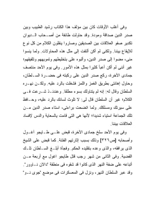 ‫ﻭﻓﻰ ﺃﻏﻠﺏ ﺍﻷﻭﻗﺎﺕ ﻜﺎﻥ ﺒﻴﻥ ﻤﺅﻟﻑ ﻫﺫﺍ ﺍﻟﻜﺘﺎﺏ ﺭﺸﻴﺩ ﺍﻟﻁﺒﻴﺏ ﻭﺒﻴﻥ‬
‫ﺼﺩﺭ ﺍﻟﺩﻴﻥ ﺼﺩﺍﻗﺔ ﻭﻤﻭﺩﺓ. ﻭﻗﺩ ﺤﺎﻭﻟﺕ ﻁﺎﺌﻔﺔ ﻤﻥ ﺃﺼـﺤﺎﺏ ﺍﻟـﺩﻴﻭﺍﻥ‬
‫ﺘﻜﺩﻴﺭ ﺼﻔﻭ ﺍﻟﻌﻼﻗﺎﺕ ﺒﻴﻥ ﺍﻟﺼﺩﻴﻘﻴﻥ ﻭﺼﺎﺭﻭﺍ ﻴﻨﻘﻠﻭﻥ ﺍﻟﻜﻼﻡ ﻤﻥ ﻜل ﻨﻭﻉ‬
‫ﻟﻺﻴﻘﺎﻉ ﺒﻴﻨﻨﺎ. ﻭﻟﻜﻨﻰ ﻟﻡ ﺃﻜﻥ ﺃﻟﺘﻔﺕ ﺇﻟﻰ ﻤﺜل ﻫﺫﻩ ﺍﻟﻤﺤﺎﻭﻻﺕ. ﻭﻟﻤﺎ ﻴﺌﺴﻭﺍ‬
‫ﻤﻨﻰ، ﻤﻀﻭﺍ ﺇﻟﻰ ﺼﺩﺭ ﺍﻟﺩﻴﻥ، ﻭﺃﻟ ‪‬ﻭﻩ ﻋﻠﻰ ﺒﺘﺨﻠﻴﻁﻬﻡ ﻭﺘﻤﻭﻴﻬﻬﻡ ﻭﺘﻠﻔﻴﻘﻬﻡ؛‬
                            ‫‪‬‬     ‫ﹼﺒ‬
‫ﻏﻴﺭ ﺃﻨﻨﻰ ﻟﻡ ﺃﻜﻥ ﺃﻋﺒﺄ ﻜﺜﻴ ‪‬ﺍ ﺒﻤﺜل ﻫﺫﻩ ﺍﻷﻤﻭﺭ. ﻭﻓﻰ ﻴﻭﻡ ﺍﻷﺤﺩ ﻤﻨﺘﺼﻑ‬
                                    ‫ﺭ‬
‫ﺠﻤﺎﺩﻯ ﺍﻵﺨﺭﺓ، ﺭﻜﻊ ﺼﺩﺭ ﺍﻟﺩﻴﻥ ﻋﻠﻰ ﺭﻜﺒﺘﻪ ﻓﻰ ﺤﻀـﺭﺓ ﺍﻟﺴـﻠﻁﺎﻥ،‬
‫ﻭﺤﺎﻭل ﺇﻫﺎﻨﺘﻰ ﺒﻁﺭﻴﻕ ﺍﻟﻐﻤﺯ ﻭﺍﻟﻠﻤﺯ ﻓﺸﻐﻠﺕ ﺒﺎﻟﺭﺩ ﻋﻠﻴﻪ. ﻭﻟﻜـﻥ ﻨﻬـﺭﻩ‬
‫ﺍﻟﺴﻠﻁﺎﻥ ﻭﻗﺎل ﻟﻪ: ﺇﻨﻪ ﻟﻡ ﻴﺘﻨﺎﻭﻟﻙ ﺒﺴﻭﺀ ﻤﻁﻠ ﹰﺎ. ﻭﻋﻨﺩﺌـﺫ ﺸـﺭﻋﺕ ﻓـﻰ‬
                    ‫ﻘ‬
‫ﺍﻟﻜﻼﻡ؛ ﻏﻴﺭ ﺃﻥ ﺍﻟﺴﻠﻁﺎﻥ ﻗﺎل ﻟﻰ: ﻻ ﺘﻠﻭﺙ ﻟﺴﺎﻨﻙ ﺒﺎﻟﺭﺩ ﻋﻠﻴﻪ، ﻭﺤـﺎﻓﻅ‬
‫ﻋﻠﻰ ﺴﻴﺭﺘﻙ ﻭﻤﺴﻠﻜﻙ. ﻭﻟﻤﺎ ﺍﺘﻀﺤﺕ ﺒﺭﺍﺀﺘﻰ، ﺍﺴﺘﺎﺀ ﺼﺩﺭ ﺍﻟﺩﻴﻥ ﻤـﻥ‬
‫ﺘﻠﻙ ﺍﻟﺠﻤﺎﻋﺔ ﺍﺴﺘﻴﺎﺀ ﺸﺩﻴ ‪‬ﺍ؛ ﻷﻨﻬﺎ ﻫﻰ ﺍﻟﺘﻰ ﻗﺎﻤﺕ ﻴﺎﻟﺴﻌﺎﻴﺔ ﻭﺍﻟﺩﺱ ﻹﻓﺴﺎﺩ‬
                                         ‫ﺩ‬
                                                    ‫ﺍﻟﻌﻼﻗﺎﺕ ﺒﻴﻨﻨﺎ.‬
‫ﻭﻓﻰ ﻴﻭﻡ ﺍﻷﺤﺩ ﺴﻠﺦ ﺠﻤﺎﺩﻯ ﺍﻵﺨﺭﺓ، ﻗﺒﺽ ﻋﻠـﻰ ﻁـﺎﻴﺠﻭ ﺁﻏـﻭل‬
‫ﻭﺃﺼﺤﺎﺒﻪ ]ﺹ٦٢٣[ ﻭﺫﻟﻙ ﺒﺴﺒﺏ ﺇﺜﺎﺭﺘﻬﻡ ﺍﻟﻔﺘﻨﺔ. ﻜﻤﺎ ﻗﺒﺽ ﻋﻠﻰ ﺍﻟﺸﻴﺦ‬
‫ﺍﻟﺫﻯ ﻴﺭﺍﻓﻘﻪ، ﻭﺍﻟﺫﻯ ﻭﻋﺩﻩ ﺒﺘﻘﻠﻴﺩﻩ ﺍﻟﺤﻜﻡ. ﻭﻓﺠﺄﺓ ﺃﺒﻠـﻎ ﺍﻟﺴـﻠﻁﺎﻥ ﺘﻠـﻙ‬
‫ﺍﻟﻘﻀﻴﺔ. ﻭﻓﻰ ﺍﻟﺜﺎﻨﻰ ﻤﻥ ﺸﻬﺭ ﺭﺠﺏ ﻗﺘل ﻁﺎﻴﺠﻭ ﺍﻏﻭل ﻤﻊ ﺃﺭﺒﻌﺔ ﻤـﻥ‬
‫ﺃﺘﺒﺎﻋﻪ ﻋﻠﻰ ﻀﻔﺔ ﺍﻟﻨﻬﺭ ﺍﻟﺫﻯ ﻜﺎﻨﻭﺍ ﻗﺩ ﺸﻘﻭﻩ ﻓﻰ ﻤﻨﻁﻘﺔ "ﺩﺍﻻﻥ ﻨـﺎﻭﻭﺭ".‬
‫ﻭﻗﺩ ﻋﺒﺭ ﺍﻟﺴﻠﻁﺎﻥ ﺍﻟﻨﻬﺭ، ﻭﻨﺯل ﻓﻰ ﺍﻟﻤﻌﺴﻜﺭﺍﺕ ﻓﻰ ﻤﻭﻀﻊ "ﺠﻭﻯ ﻨـﻭ"‬
 