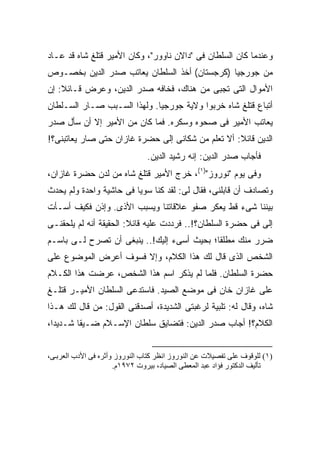 ‫ﻭﻋﻨﺩﻤﺎ ﻜﺎﻥ ﺍﻟﺴﻠﻁﺎﻥ ﻓﻰ "ﺩﺍﻻﻥ ﻨﺎﻭﻭﺭ"، ﻭﻜﺎﻥ ﺍﻷﻤﻴﺭ ﻗﺘﻠﻎ ﺸﺎﻩ ﻗﺩ ﻋـﺎﺩ‬
‫ﻤﻥ ﺠﻭﺭﺠﻴﺎ )ﻜﺭﺠﺴﺘﺎﻥ( ﺃﺨﺫ ﺍﻟﺴﻠﻁﺎﻥ ﻴﻌﺎﺘﺏ ﺼﺩﺭ ﺍﻟﺩﻴﻥ ﺒﺨﺼـﻭﺹ‬
‫ﺍﻷﻤﻭﺍل ﺍﻟﺘﻰ ﺘﺠﺒﻰ ﻤﻥ ﻫﻨﺎﻙ، ﻓﺨﺎﻓﻪ ﺼﺩﺭ ﺍﻟﺩﻴﻥ، ﻭﻋﺭﺽ ﻗـﺎﺌﻼ: ﺇﻥ‬
    ‫ﹰ‬
‫ﺃﺘﺒﺎﻉ ﻗﺘﻠﻎ ﺸﺎﻩ ﺨﺭﺒﻭﺍ ﻭﻻﻴﺔ ﺠﻭﺭﺠﻴﺎ. ﻭﻟﻬﺫﺍ ﺍﻟﺴـﺒﺏ ﺼـﺎﺭ ﺍﻟﺴـﻠﻁﺎﻥ‬
‫ﻴﻌﺎﺘﺏ ﺍﻷﻤﻴﺭ ﻓﻰ ﺼﺤﻭﻩ ﻭﺴﻜﺭﻩ. ﻓﻤﺎ ﻜﺎﻥ ﻤﻥ ﺍﻷﻤﻴﺭ ﺇﻻ ﺃﻥ ﺴﺄل ﺼﺩﺭ‬
‫ﺍﻟﺩﻴﻥ ﻗﺎﺌﻼ: ﺃﻻ ﺘﻌﻠﻡ ﻤﻥ ﺸﻜﺎﻨﻰ ﺇﻟﻰ ﺤﻀﺭﺓ ﻏﺎﺯﺍﻥ ﺤﺘﻰ ﺼﺎﺭ ﻴﻌﺎﺘﺒﻨﻰ؟!‬
                                                   ‫ﹰ‬
                                ‫ﻓﺄﺠﺎﺏ ﺼﺩﺭ ﺍﻟﺩﻴﻥ: ﺇﻨﻪ ﺭﺸﻴﺩ ﺍﻟﺩﻴﻥ.‬
‫ﻭﻓﻰ ﻴﻭﻡ "ﻨﻭﺭﻭﺯ")١(، ﺨﺭﺝ ﺍﻷﻤﻴﺭ ﻗﺘﻠﻎ ﺸﺎﻩ ﻤﻥ ﻟﺩﻥ ﺤﻀﺭﺓ ﻏﺎﺯﺍﻥ،‬
‫ﻭﺘﺼﺎﺩﻑ ﺃﻥ ﻗﺎﺒﻠﻨﻰ، ﻓﻘﺎل ﻟﻰ: ﻟﻘﺩ ﻜﻨﺎ ﺴﻭ ‪‬ﺎ ﻓﻰ ﺤﺎﺸﻴﺔ ﻭﺍﺤﺩﺓ ﻭﻟﻡ ﻴﺤﺩﺙ‬
                         ‫ﻴ‬
‫ﺒﻴﻨﻨﺎ ﺸﻰﺀ ﻗﻁ ﻴﻌﻜﺭ ﺼﻔﻭ ﻋﻼﻗﺎﺘﻨﺎ ﻭﻴﺴﺒﺏ ﺍﻷﺫﻯ. ﻭﺇﺫﻥ ﻓﻜﻴﻑ ﺃﺴـﺄﺕ‬
‫ﺇﻟﻰ ﻓﻰ ﺤﻀﺭﺓ ﺍﻟﺴﻠﻁﺎﻥ؟!.. ﻓﺭﺩﺩﺕ ﻋﻠﻴﻪ ﻗﺎﺌﻼ: ﺍﻟﺤﻘﻴﻘﺔ ﺃﻨﻪ ﻟﻡ ﻴﻠﺤﻘﻨـﻰ‬
                        ‫ﹰ‬                                   ‫‪‬‬
‫ﻀﺭﺭ ﻤﻨﻙ ﻤﻁﻠ ﹰﺎ؛ ﺒﺤﻴﺙ ﺃﺴﻰﺀ ﺇﻟﻴﻙ!.. ﻴﻨﺒﻐﻰ ﺃﻥ ﺘﺼﺭﺡ ﻟـﻰ ﺒﺎﺴـﻡ‬
                                            ‫ﻘ‬
‫ﺍﻟﺸﺨﺹ ﺍﻟﺫﻯ ﻗﺎل ﻟﻙ ﻫﺫﺍ ﺍﻟﻜﻼﻡ، ﻭﺇﻻ ﻓﺴﻭﻑ ﺃﻋﺭﺽ ﺍﻟﻤﻭﻀﻭﻉ ﻋﻠﻰ‬
‫ﺤﻀﺭﺓ ﺍﻟﺴﻠﻁﺎﻥ. ﻓﻠﻤﺎ ﻟﻡ ﻴﺫﻜﺭ ﺍﺴﻡ ﻫﺫﺍ ﺍﻟﺸﺨﺹ، ﻋﺭﻀﺕ ﻫﺫﺍ ﺍﻟﻜـﻼﻡ‬
‫ﻋﻠﻰ ﻏﺎﺯﺍﻥ ﺨﺎﻥ ﻓﻰ ﻤﻭﻀﻊ ﺍﻟﺼﻴﺩ. ﻓﺎﺴﺘﺩﻋﻰ ﺍﻟﺴﻠﻁﺎﻥ ﺍﻷﻤﻴـﺭ ﻗﺘﻠـﻎ‬
‫ﺸﺎﻩ، ﻭﻗﺎل ﻟﻪ: ﺘﻠﺒﻴﺔ ﻟﺭﻏﺒﺘﻰ ﺍﻟﺸﺩﻴﺩﺓ، ﺃﺼﺩﻗﻨﻰ ﺍﻟﻘﻭل: ﻤﻥ ﻗﺎل ﻟﻙ ﻫـﺫﺍ‬
‫ﺍﻟﻜﻼﻡ؟! ﺃﺠﺎﺏ ﺼﺩﺭ ﺍﻟﺩﻴﻥ: ﻓﺘﻀﺎﻴﻕ ﺴﻠﻁﺎﻥ ﺍﻹﺴـﻼﻡ ﻀـﻴ ﹰﺎ ﺸـﺩﻴ ‪‬ﺍ،‬
  ‫ﺩ‬       ‫ﻘ‬


‫)١( ﻟﻠﻮﻗﻮف ﻋﻠﻰ ﺗﻔﺼﻴﻼت ﻋﻦ اﻟﻨﻮروز اﻥﻈﺮ آﺘﺎب اﻟﻨﻮروز وأﺙﺮﻩ ﻓﻰ اﻷدب اﻟﻌﺮﺑ ﻰ،‬
                      ‫ﺗﺄﻟﻴﻒ اﻟﺪآﺘﻮر ﻓﺆاد ﻋﺒﺪ اﻟﻤﻌﻄﻰ اﻟﺼﻴﺎد، ﺑﻴﺮوت ٢٧٩١م.‬
 