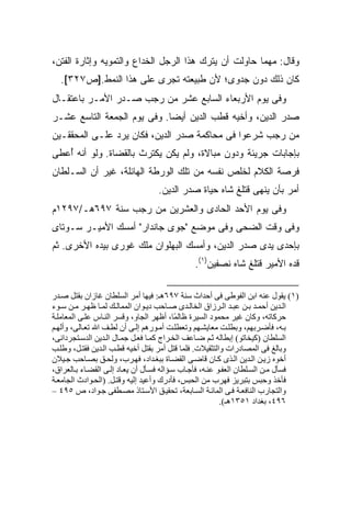 ‫ﻭﻗﺎل: ﻤﻬﻤﺎ ﺤﺎﻭﻟﺕ ﺃﻥ ﻴﺘﺭﻙ ﻫﺫﺍ ﺍﻟﺭﺠل ﺍﻟﺨﺩﺍﻉ ﻭﺍﻟﺘﻤﻭﻴﻪ ﻭﺇﺜﺎﺭﺓ ﺍﻟﻔﺘﻥ،‬
  ‫ﻜﺎﻥ ﺫﻟﻙ ﺩﻭﻥ ﺠﺩﻭﻯ؛ ﻷﻥ ﻁﺒﻴﻌﺘﻪ ﺘﺠﺭﻯ ﻋﻠﻰ ﻫﺫﺍ ﺍﻟﻨﻤﻁ.]ﺹ٧٢٣[.‬
‫ﻭﻓﻰ ﻴﻭﻡ ﺍﻷﺭﺒﻌﺎﺀ ﺍﻟﺴﺎﺒﻊ ﻋﺸﺭ ﻤﻥ ﺭﺠﺏ ﺼـﺩﺭ ﺍﻷﻤـﺭ ﺒﺎﻋﺘﻘـﺎل‬
‫ﺼﺩﺭ ﺍﻟﺩﻴﻥ، ﻭﺃﺨﻴﻪ ﻗﻁﺏ ﺍﻟﺩﻴﻥ ﺃﻴ ‪‬ﺎ. ﻭﻓﻰ ﻴﻭﻡ ﺍﻟﺠﻤﻌﺔ ﺍﻟﺘﺎﺴﻊ ﻋﺸـﺭ‬
                             ‫ﻀ‬
‫ﻤﻥ ﺭﺠﺏ ﺸﺭﻋﻭﺍ ﻓﻰ ﻤﺤﺎﻜﻤﺔ ﺼﺩﺭ ﺍﻟﺩﻴﻥ، ﻓﻜﺎﻥ ﻴﺭﺩ ﻋﻠـﻰ ﺍﻟﻤﺤﻘﻘـﻴﻥ‬
‫ﺒﺈﺠﺎﺒﺎﺕ ﺠﺭﻴﺌﺔ ﻭﺩﻭﻥ ﻤﺒﺎﻻﺓ، ﻭﻟﻡ ﻴﻜﻥ ﻴﻜﺘﺭﺙ ﺒﺎﻟﻘﻀﺎﺓ. ﻭﻟﻭ ﺃﻨﻪ ُﻋﻁﻰ‬
   ‫ﺃ‬
‫ﻓﺭﺼﺔ ﺍﻟﻜﻼﻡ ﻟﺨﻠﺹ ﻨﻔﺴﻪ ﻤﻥ ﺘﻠﻙ ﺍﻟﻭﺭﻁﺔ ﺍﻟﻬﺎﺌﻠﺔ، ﻏﻴﺭ ﺃﻥ ﺍﻟﺴـﻠﻁﺎﻥ‬
                                   ‫ﺃﻤﺭ ﺒﺄﻥ ﻴﻨﻬﻰ ﻗﺘﻠﻎ ﺸﺎﻩ ﺤﻴﺎﺓ ﺼﺩﺭ ﺍﻟﺩﻴﻥ.‬
‫ﻭﻓﻰ ﻴﻭﻡ ﺍﻷﺤﺩ ﺍﻟﺤﺎﺩﻯ ﻭﺍﻟﻌﺸﺭﻴﻥ ﻤﻥ ﺭﺠﺏ ﺴﻨﺔ ٧٩٦ﻫـ/٧٩٢١ﻡ‬
‫ﻭﻓﻰ ﻭﻗﺕ ﺍﻟﻀﺤﻰ ﻭﻓﻰ ﻤﻭﻀﻊ "ﺠﻭﻯ ﺠﺎﻨﺩﺍﺭ" ﺃﻤﺴﻙ ﺍﻷﻤﻴـﺭ ﺴـﻭﺘﺎﻯ‬
‫ﺒﺈﺤﺩﻯ ﻴﺩﻯ ﺼﺩﺭ ﺍﻟﺩﻴﻥ، ﻭﺃﻤﺴﻙ ﺍﻟﺒﻬﻠﻭﺍﻥ ﻤﻠﻙ ﻏﻭﺭﻯ ﺒﻴﺩﻩ ﺍﻷﺨﺭﻯ. ﺜﻡ‬
                                               ‫ﻗﺩﻩ ﺍﻷﻤﻴﺭ ﻗﺘﻠﻎ ﺸﺎﻩ ﻨﺼﻔﻴﻥ)١(.‬

‫)١( یﻘﻮل ﻋﻨﻪ اﺑﻦ اﻟﻔﻮﻃﻰ ﻓﻰ أﺣﺪاث ﺳﻨﺔ ٧٩٦هـ: ﻓﻴﻬﺎ أﻡﺮ اﻟﺴﻠﻄﺎن ﻏﺎزان ﺑﻘﺘﻞ ﺹ ﺪر‬
‫اﻟ ﺪیﻦ أﺣﻤ ﺪ ﺑ ﻦ ﻋﺒ ﺪ اﻟ ﺮزاق اﻟﺨﺎﻟ ﺪى ﺹ ﺎﺣﺐ دی ﻮان اﻟﻤﻤﺎﻟ ﻚ ﻟﻤ ﺎ ﻇﻬ ﺮ ﻡ ﻦ ﺳ ﻮء‬
‫ﺣﺮآﺎﺗﻪ، وآﺎن ﻏﻴﺮ ﻡﺤﻤﻮد اﻟﺴﻴﺮة ﻇﺎﻟ ًﺎ، أﻇﻬﺮ اﻟﺠﺎو، وﻗﺴﺮ اﻟﻨ ﺎس ﻋﻠ ﻰ اﻟﻤﻌﺎﻡﻠ ﺔ‬
                                            ‫ﻤ‬
‫ﺑ ﻪ، ﻓﺄﺽ ﺮﺑﻬﻢ، وﺑﻄﻠ ﺖ ﻡﻌﺎیﺸ ﻬﻢ وﺗﻌﻄﻠ ﺖ أﻡ ﻮرهﻢ إﻟ ﻰ أن ﻟﻄ ﻒ اﷲ ﺗﻌ ﺎﻟﻰ، وأﻟﻬ ﻢ‬
‫اﻟﺴﻠﻄﺎن )آﻴﺨﺎﺗﻮ( إﺑﻄﺎﻟﻪ ﺙ ﻢ ﺽ ﺎﻋﻒ اﻟﺨ ﺮاج آﻤ ﺎ ﻓﻌ ﻞ ﺝﻤ ﺎل اﻟ ﺪیﻦ اﻟﺪﺳ ﺘﺠﺮداﻥﻰ،‬
‫وﺑﺎﻟﻎ ﻓﻰ اﻟﻤﺼﺎدرات واﻟﺘﺜﻘﻴﻼت. ﻓﻠﻤﺎ ﻗﺘﻞ أﻡﺮ ﺑﻘﺘﻞ أﺧﻴﻪ ﻗﻄ ﺐ اﻟ ﺪیﻦ ﻓﻘﺘ ﻞ، وﻃﻠ ﺐ‬
‫أﺧﻮﻩ زی ﻦ اﻟ ﺪیﻦ اﻟ ﺬى آ ﺎن ﻗﺎﺽ ﻰ اﻟﻘﻀ ﺎة ﺑﺒﻐ ﺪاد، ﻓﻬ ﺮب، وﻟﺤ ﻖ ﺑﺼ ﺎﺣﺐ ﺝ ﻴﻼن‬
‫ﻓﺴﺄل ﻡ ﻦ اﻟﺴ ﻠﻄﺎن اﻟﻌﻔ ﻮ ﻋﻨ ﻪ، ﻓﺄﺝ ﺎب ﺳ ﺆاﻟﻪ ﻓﺴ ﺄل أن یﻌ ﺎد إﻟ ﻰ اﻟﻘﻀ ﺎء ﺑ ﺎﻟﻌﺮاق،‬
‫ﻓﺄﺧﺬ وﺣﺒﺲ ﺑﺘﺒﺮیﺰ ﻓﻬﺮب ﻡﻦ اﻟﺤﺒﺲ، ﻓﺄدرك وأﻋﻴﺪ إﻟﻴﻪ وﻗﺘ ﻞ. )اﻟﺤ ﻮادث اﻟﺠﺎﻡﻌ ﺔ‬
‫واﻟﺘﺠﺎرب اﻟﻨﺎﻓﻌ ﺔ ﻓ ﻰ اﻟﻤﺎﺋ ﺔ اﻟﺴ ﺎﺑﻌﺔ، ﺗﺤﻘﻴ ﻖ اﻷﺳ ﺘﺎذ ﻡﺼ ﻄﻔﻰ ﺝ ﻮاد، ص ٥٩٤ –‬
                                                           ‫٦٩٤، ﺑﻐﺪاد ١٥٣١هـ(.‬
 