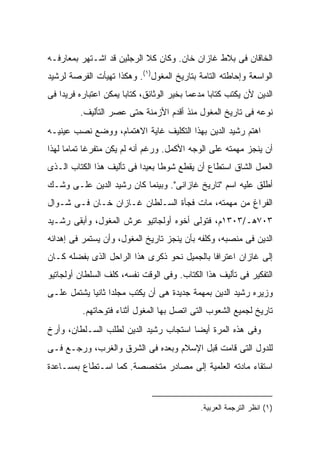 ‫ﺍﻟﺨﺎﻗﺎﻥ ﻓﻰ ﺒﻼﻁ ﻏﺎﺯﺍﻥ ﺨﺎﻥ. ﻭﻜﺎﻥ ﻜﻼ ﺍﻟﺭﺠﻠﻴﻥ ﻗﺩ ﺍﺸـﺘﻬﺭ ﺒﻤﻌﺎﺭﻓـﻪ‬
‫ﺍﻟﻭﺍﺴﻌﺔ ﻭﺇﺤﺎﻁﺘﻪ ﺍﻟﺘﺎﻤﺔ ﺒﺘﺎﺭﻴﺦ ﺍﻟﻤﻐﻭل)١(. ﻭﻫﻜﺫﺍ ﺘﻬﻴﺄﺕ ﺍﻟﻔﺭﺼﺔ ﻟﺭﺸﻴﺩ‬
‫ﺍﻟﺩﻴﻥ ﻷﻥ ﻴﻜﺘﺏ ﻜﺘﺎ ‪‬ﺎ ﻤﺩﻋ ‪‬ﺎ ﺒﺨﻴﺭ ﺍﻟﻭﺜﺎﺌﻕ، ﻜﺘﺎ ‪‬ﺎ ﻴﻤﻜﻥ ﺍﻋﺘﺒﺎﺭﻩ ﻓﺭﻴ ‪‬ﺍ ﻓﻰ‬
    ‫ﺩ‬                   ‫ﺒ‬                    ‫ﻤ‬      ‫ﺒ‬
          ‫ﻨﻭﻋﻪ ﻓﻰ ﺘﺎﺭﻴﺦ ﺍﻟﻤﻐﻭل ﻤﻨﺫ ﺃﻗﺩﻡ ﺍﻷﺯﻤﻨﺔ ﺤﺘﻰ ﻋﺼﺭ ﺍﻟﺘﺄﻟﻴﻑ.‬
‫ﺍﻫﺘﻡ ﺭﺸﻴﺩ ﺍﻟﺩﻴﻥ ﺒﻬﺫﺍ ﺍﻟﺘﻜﻠﻴﻑ ﻏﺎﻴﺔ ﺍﻻﻫﺘﻤﺎﻡ، ﻭﻭﻀﻊ ﻨﺼﺏ ﻋﻴﻨﻴـﻪ‬
‫ﺃﻥ ﻴﻨﺠﺯ ﻤﻬﻤﺘﻪ ﻋﻠﻰ ﺍﻟﻭﺠﻪ ﺍﻷﻜﻤل. ﻭﺭﻏﻡ ﺃﻨﻪ ﻟﻡ ﻴﻜﻥ ﻤﺘﻔﺭ ﹰﺎ ﺘﻤﺎ ‪‬ﺎ ﻟﻬﺫﺍ‬
      ‫ﻏ ﻤ‬
‫ﺍﻟﻌﻤل ﺍﻟﺸﺎﻕ ﺍﺴﺘﻁﺎﻉ ﺃﻥ ﻴﻘﻁﻊ ﺸﻭ ﹰﺎ ﺒﻌﻴ ‪‬ﺍ ﻓﻰ ﺘﺄﻟﻴﻑ ﻫﺫﺍ ﺍﻟﻜﺘﺎﺏ ﺍﻟـﺫﻯ‬
                           ‫ﻁ ﺩ‬
‫ﺃﻁﻠﻕ ﻋﻠﻴﻪ ﺍﺴﻡ "ﺘﺎﺭﻴﺦ ﻏﺎﺯﺍﻨﻰ". ﻭﺒﻴﻨﻤﺎ ﻜﺎﻥ ﺭﺸﻴﺩ ﺍﻟﺩﻴﻥ ﻋﻠـﻰ ﻭﺸـﻙ‬
‫ﺍﻟﻔﺭﺍﻍ ﻤﻥ ﻤﻬﻤﺘﻪ، ﻤﺎﺕ ﻓﺠﺄﺓ ﺍﻟﺴـﻠﻁﺎﻥ ﻏـﺎﺯﺍﻥ ﺨـﺎﻥ ﻓـﻰ ﺸـﻭﺍل‬
‫٣٠٧ﻫـ/٣٠٣١ﻡ، ﻓﺘﻭﻟﻰ ﺃﺨﻭﻩ ﺃﻭﻟﺠﺎﺘﻴﻭ ﻋﺭﺵ ﺍﻟﻤﻐﻭل، ﻭﺃﺒﻘﻰ ﺭﺸـﻴﺩ‬
‫ﺍﻟﺩﻴﻥ ﻓﻰ ﻤﻨﺼﺒﻪ، ﻭﻜﻠﻔﻪ ﺒﺄﻥ ﻴﻨﺠﺯ ﺘﺎﺭﻴﺦ ﺍﻟﻤﻐﻭل، ﻭﺃﻥ ﻴﺴﺘﻤﺭ ﻓﻰ ﺇﻫﺩﺍﺌﻪ‬
‫ﺇﻟﻰ ﻏﺎﺯﺍﻥ ﺍﻋﺘﺭﺍ ﹰﺎ ﺒﺎﻟﺠﻤﻴل ﻨﺤﻭ ﺫﻜﺭﻯ ﻫﺫﺍ ﺍﻟﺭﺍﺤل ﺍﻟﺫﻯ ﺒﻔﻀﻠﻪ ﻜـﺎﻥ‬
                                             ‫ﻓ‬
‫ﺍﻟﺘﻔﻜﻴﺭ ﻓﻰ ﺘﺄﻟﻴﻑ ﻫﺫﺍ ﺍﻟﻜﺘﺎﺏ. ﻭﻓﻰ ﺍﻟﻭﻗﺕ ﻨﻔﺴﻪ، ﻜﻠﻑ ﺍﻟﺴﻠﻁﺎﻥ ﺃﻭﻟﺠﺎﺘﻴﻭ‬
‫ﻭﺯﻴﺭﻩ ﺭﺸﻴﺩ ﺍﻟﺩﻴﻥ ﺒﻤﻬﻤﺔ ﺠﺩﻴﺩﺓ ﻫﻰ ﺃﻥ ﻴﻜﺘﺏ ﻤﺠﻠ ‪‬ﺍ ﺜﺎﻨ ‪‬ﺎ ﻴﺸﺘﻤل ﻋﻠـﻰ‬
            ‫ﺩ ﻴ‬
           ‫ﺘﺎﺭﻴﺦ ﻟﺠﻤﻴﻊ ﺍﻟﺸﻌﻭﺏ ﺍﻟﺘﻰ ﺍﺘﺼل ﺒﻬﺎ ﺍﻟﻤﻐﻭل ﺃﺜﻨﺎﺀ ﻓﺘﻭﺤﺎﺘﻬﻡ.‬
‫ﻭﻓﻰ ﻫﺫﻩ ﺍﻟﻤﺭﺓ ﺃﻴ ‪‬ﺎ ﺍﺴﺘﺠﺎﺏ ﺭﺸﻴﺩ ﺍﻟﺩﻴﻥ ﻟﻁﻠﺏ ﺍﻟﺴـﻠﻁﺎﻥ، ﻭﺃ ‪‬ﺥ‬
 ‫ﺭ‬                                      ‫ﻀ‬
‫ﻟﻠﺩﻭل ﺍﻟﺘﻰ ﻗﺎﻤﺕ ﻗﺒل ﺍﻹﺴﻼﻡ ﻭﺒﻌﺩﻩ ﻓﻰ ﺍﻟﺸﺭﻕ ﻭﺍﻟﻐﺭﺏ، ﻭﺭﺠـﻊ ﻓـﻰ‬
‫ﺍﺴﺘﻘﺎﺀ ﻤﺎﺩﺘﻪ ﺍﻟﻌﻠﻤﻴﺔ ﺇﻟﻰ ﻤﺼﺎﺩﺭ ﻤﺘﺨﺼﺼﺔ. ﻜﻤﺎ ﺍﺴـﺘﻁﺎﻉ ﺒﻤﺴـﺎﻋﺩﺓ‬



                                                ‫)١( ﺍﻨﻅﺭ ﺍﻟﺘﺭﺠﻤﺔ ﺍﻟﻌﺭﺒﻴﺔ.‬
 