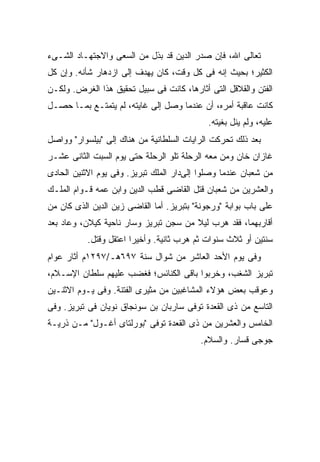 ‫ﺘﻌﺎﻟﻰ ﺍﷲ، ﻓﺈﻥ ﺼﺩﺭ ﺍﻟﺩﻴﻥ ﻗﺩ ﺒﺫل ﻤﻥ ﺍﻟﺴﻌﻰ ﻭﺍﻻﺠﺘﻬـﺎﺩ ﺍﻟﺸـﻰﺀ‬
‫ﺍﻟﻜﺜﻴﺭ؛ ﺒﺤﻴﺙ ﺇﻨﻪ ﻓﻰ ﻜل ﻭﻗﺕ، ﻜﺎﻥ ﻴﻬﺩﻑ ﺇﻟﻰ ﺍﺯﺩﻫﺎﺭ ﺸﺄﻨﻪ. ﻭﺇﻥ ﻜل‬
‫ﺍﻟﻔﺘﻥ ﻭﺍﻟﻘﻼﻗل ﺍﻟﺘﻰ ﺃﺜﺎﺭﻫﺎ، ﻜﺎﻨﺕ ﻓﻰ ﺴﺒﻴل ﺘﺤﻘﻴﻕ ﻫﺫﺍ ﺍﻟﻐﺭﺽ. ﻭﻟﻜـﻥ‬
‫ﻜﺎﻨﺕ ﻋﺎﻗﺒﺔ ﺃﻤﺭﻩ، ﺃﻥ ﻋﻨﺩﻤﺎ ﻭﺼل ﺇﻟﻰ ﻏﺎﻴﺘﻪ، ﻟﻡ ﻴﺘﻤﺘـﻊ ﺒﻤـﺎ ﺤﺼـل‬
                                             ‫ﻋﻠﻴﻪ، ﻭﻟﻡ ﻴﻨل ﺒﻐﻴﺘﻪ.‬
‫ﺒﻌﺩ ﺫﻟﻙ ﺘﺤﺭﻜﺕ ﺍﻟﺭﺍﻴﺎﺕ ﺍﻟﺴﻠﻁﺎﻨﻴﺔ ﻤﻥ ﻫﻨﺎﻙ ﺇﻟﻰ "ﺒﻴﻠﺴﻭﺍﺭ" ﻭﻭﺍﺼل‬
‫ﻏﺎﺯﺍﻥ ﺨﺎﻥ ﻭﻤﻥ ﻤﻌﻪ ﺍﻟﺭﺤﻠﺔ ﺘﻠﻭ ﺍﻟﺭﺤﻠﺔ ﺤﺘﻰ ﻴﻭﻡ ﺍﻟﺴﺒﺕ ﺍﻟﺜﺎﻨﻰ ﻋﺸـﺭ‬
‫ﻤﻥ ﺸﻌﺒﺎﻥ ﻋﻨﺩﻤﺎ ﻭﺼﻠﻭﺍ ﺇﻟﻰﺩﺍﺭ ﺍﻟﻤﻠﻙ ﺘﺒﺭﻴﺯ. ﻭﻓﻰ ﻴﻭﻡ ﺍﻻﺜﻨﻴﻥ ﺍﻟﺤﺎﺩﻯ‬
‫ﻭﺍﻟﻌﺸﺭﻴﻥ ﻤﻥ ﺸﻌﺒﺎﻥ ﻗﺘل ﺍﻟﻘﺎﻀﻰ ﻗﻁﺏ ﺍﻟﺩﻴﻥ ﻭﺍﺒﻥ ﻋﻤﻪ ﻗـﻭﺍﻡ ﺍﻟﻤﻠـﻙ‬
‫ﻋﻠﻰ ﺒﺎﺏ ﺒﻭﺍﺒﺔ "ﻭﺭﺠﻭﻨﺔ" ﺒﺘﺒﺭﻴﺯ. ﺃﻤﺎ ﺍﻟﻘﺎﻀﻰ ﺯﻴﻥ ﺍﻟﺩﻴﻥ ﺍﻟﺫﻯ ﻜﺎﻥ ﻤﻥ‬
‫ﺃﻗﺎﺭﺒﻬﻤﺎ، ﻓﻘﺩ ﻫﺭﺏ ﻟﻴﻼ ﻤﻥ ﺴﺠﻥ ﺘﺒﺭﻴﺯ ﻭﺴﺎﺭ ﻨﺎﺤﻴﺔ ﻜﻴﻼﻥ، ﻭﻋﺎﺩ ﺒﻌﺩ‬
                                       ‫ﹰ‬
           ‫ﺴﻨﺘﻴﻥ ﺃﻭ ﺜﻼﺙ ﺴﻨﻭﺍﺕ ﺜﻡ ﻫﺭﺏ ﺜﺎﻨﻴﺔ. ﻭﺃﺨﻴ ‪‬ﺍ ﺍﻋﺘﻘل ﻭﻗﺘل.‬
                        ‫ﺭ‬
‫ﻭﻓﻰ ﻴﻭﻡ ﺍﻷﺤﺩ ﺍﻟﻌﺎﺸﺭ ﻤﻥ ﺸﻭﺍل ﺴﻨﺔ ٧٩٦ﻫـ/٧٩٢١ﻡ ﺃﺜﺎﺭ ﻋﻭﺍﻡ‬
‫ﺘﺒﺭﻴﺯ ﺍﻟﺸﻐﺏ، ﻭﺨﺭﺒﻭﺍ ﺒﺎﻗﻰ ﺍﻟﻜﻨﺎﺌﺱ؛ ﻓﻐﻀﺏ ﻋﻠﻴﻬﻡ ﺴﻠﻁﺎﻥ ﺍﻹﺴـﻼﻡ،‬
‫ﻭﻋﻭﻗﺏ ﺒﻌﺽ ﻫﺅﻻﺀ ﺍﻟﻤﺸﺎﻏﺒﻴﻥ ﻤﻥ ﻤﺜﻴﺭﻯ ﺍﻟﻔﺘﻨﺔ. ﻭﻓﻰ ﻴـﻭﻡ ﺍﻻﺜﻨـﻴﻥ‬
‫ﺍﻟﺘﺎﺴﻊ ﻤﻥ ﺫﻯ ﺍﻟﻘﻌﺩﺓ ﺘﻭﻓﻰ ﺴﺎﺭﺒﺎﻥ ﺒﻥ ﺴﻭﻨﺠﺎﻕ ﻨﻭﻴﺎﻥ ﻓﻰ ﺘﺒﺭﻴﺯ. ﻭﻓﻰ‬
‫ﺍﻟﺨﺎﻤﺱ ﻭﺍﻟﻌﺸﺭﻴﻥ ﻤﻥ ﺫﻯ ﺍﻟﻘﻌﺩﺓ ﺘﻭﻓﻰ "ﺒﻭﺭﻟﺘﺎﻯ ﺃﻏـﻭل" ﻤـﻥ ﺫﺭﻴـﺔ‬
                                          ‫ﺠﻭﺠﻰ ﻗﺴﺎﺭ. ﻭﺍﻟﺴﻼﻡ.‬
 