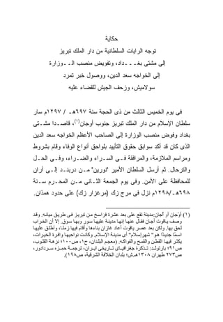 ‫ﺤﻜﺎﻴﺔ‬
             ‫ﺘﻭﺠﻪ ﺍﻟﺭﺍﻴﺎﺕ ﺍﻟﺴﻠﻁﺎﻨﻴﺔ ﻤﻥ ﺩﺍﺭ ﺍﻟﻤﻠﻙ ﺘﺒﺭﻴﺯ‬
        ‫ﺇﻟﻰ ﻤﺸﺘﻰ ﺒﻐـــﺩﺍﺩ، ﻭﺘﻔﻭﻴﺽ ﻤﻨﺼﺏ ﺍﻟــﻭﺯﺍﺭﺓ‬
               ‫ﺇﻟﻰ ﺍﻟﺨﻭﺍﺠﻪ ﺴﻌﺩ ﺍﻟﺩﻴﻥ، ﻭﻭﺼﻭل ﺨﺒﺭ ﺘﻤﺭﺩ‬
                  ‫ﺴﻭﻻﻤﻴﺵ، ﻭﺯﺤﻑ ﺍﻟﺠﻴﺵ ﻟﻠﻘﻀﺎﺀ ﻋﻠﻴﻪ‬


‫ﻓﻰ ﻴﻭﻡ ﺍﻟﺨﻤﻴﺱ ﺍﻟﺜﺎﻟﺙ ﻤﻥ ﺫﻯ ﺍﻟﺤﺠﺔ ﺴﻨﺔ ٧٩٦ﻫـ / ٧٩٢١ﻡ ﺴﺎﺭ‬
‫ﺴﻠﻁﺎﻥ ﺍﻹﺴﻼﻡ ﻤﻥ ﺩﺍﺭ ﺍﻟﻤﻠﻙ ﺘﺒﺭﻴﺯ ﺠﻨﻭﺏ ﺃﻭﺠﺎﻥ)١(، ﻗﺎﺼـ ‪‬ﺍ ﻤﺸـﺘﻰ‬
       ‫ﺩ‬
‫ﺒﻐﺩﺍﺩ ﻭﻓﻭﺽ ﻤﻨﺼﺏ ﺍﻟﻭﺯﺍﺭﺓ ﺇﻟﻰ ﺍﻟﺼﺎﺤﺏ ﺍﻷﻋﻅﻡ ﺍﻟﺨﻭﺍﺠﻪ ﺴﻌﺩ ﺍﻟﺩﻴﻥ‬
‫ﺍﻟﺫﻯ ﻜﺎﻥ ﻗﺩ ﺃﻜﺩ ﺴﻭﺍﺒﻕ ﺤﻘﻭﻕ ﺍﻟﺘﺄﻴﻴﺩ ﺒﻠﻭﺍﺤﻕ ﺃﻨﻭﺍﻉ ﺍﻟﻭﻓﺎﺀ ﻭﻗﺎﻡ ﺒﺸﺭﻭﻁ‬
‫ﻭﻤﺭﺍﺴﻡ ﺍﻟﻤﻼﺯﻤﺔ، ﻭﺍﻟﻤﺭﺍﻓﻘﺔ ﻓـﻰ ﺍﻟﺴـﺭﺍﺀ ﻭﺍﻟﻀـﺭﺍﺀ، ﻭﻓـﻰ ﺍﻟﺤـل‬
‫ﻭﺍﻟﺘﺭﺤﺎل. ﺜﻡ ﺃﺭﺴل ﺍﻟﺴﻠﻁﺎﻥ ﺍﻷﻤﻴﺭ "ﻨﻭﺭﻴﻥ" ﻤـﻥ ﺩﺭﺒﻨـﺩ ﺇﻟـﻰ ﺃﺭﺍﻥ‬
‫ﻟﻠﻤﺤﺎﻓﻅﺔ ﻋﻠﻰ ﺍﻷﻤﻥ. ﻭﻓﻰ ﻴﻭﻡ ﺍﻟﺠﻤﻌﺔ ﺍﻟﺜـﺎﻨﻰ ﻤـﻥ ﺍﻟﻤﺤـﺭﻡ ﺴـﻨﺔ‬
‫٨٩٦ﻫـ/٨٩٢١ﻡ ﻨﺯل ﻓﻰ ﻤﺭﺝ ﺯﻙ )ﻤﺭﻏﺯﺍﺭ ﺯﻙ( ﻋﻠﻰ ﺤﺩﻭﺩ ﻫﻤﺫﺍﻥ.‬


‫)١( أوْﺝﺎن أو ُﺝﺎن:ﻡﺪیﻨﺔ ﺗﻘﻊ ﻋﻠﻰ ﺑﻌﺪ ﻋﺸﺮة ﻓﺮاﺳ ﺦ ﻡ ﻦ ﺗﺒﺮی ﺰ ﻓ ﻰ ﻃﺮی ﻖ ﻡﻴﺎﻥ ﻪ. وﻗ ﺪ‬
                                                                       ‫أ‬
‫وﺹﻒ ی ﺎﻗﻮت أﺝ ﺎن ﻓﻘ ﺎل ﻋﻨﻬ ﺎ إﻥﻬ ﺎ ﻡﺪیﻨ ﺔ ﻋﻠﻴﻬ ﺎ ﺳ ﻮر وﺑﻬ ﺎ ﺳ ﻮق. إﻻ أن اﻟﺨ ﺮاب‬
‫ﻟﺤﻖ ﺑﻬﺎ. وﻟﻜﻦ ﺑﻌﺪ ﻋﺼﺮ یﺎﻗﻮت أﻋﺎد ﻏﺎزان ﺑﻨﺎءهﺎ وأﻗﺎم ﻓﻴﻬﺎ زﻡﻨ ﺎ، وأﻃﻠ ﻖ ﻋﻠﻴﻬ ﺎ‬
                 ‫ً‬
‫اﺳ ًﺎ ﺝﺪی ًا ه ﻮ" ﺷﻬﺮإﺳ ﻼم" أى ﻡﺪیﻨ ﺔ اﻹﺳ ﻼم. وآﺎﻥ ﺖ ﻥﻮاﺣﻴﻬ ﺎ واﻓ ﺮة اﻟﺨﻴ ﺮات،‬
                                                                       ‫ﺪ‬     ‫ﻤ‬
‫یﻜﺜ ﺮ ﻓﻴﻬ ﺎ اﻟﻘﻄ ﻦ واﻟﻘﻤ ﺢ واﻟﻔﻮاآ ﻪ. )ﻡﻌﺠ ﻢ اﻟﺒﻠ ﺪان، ج١، ص٠٠١؛ ﻥﺰه ﺔ اﻟﻘﻠ ﻮب،‬
‫ص١٩؛ ﺑﺎرﺗﻮﻟ ﺪ: ﺗ ﺬآﺮة ﺝﻐﺮاﻓﻴ ﺎى ﺗ ﺎریﺨﻰ ای ﺮان، ﺗﺮﺝﻤ ﺔ ﺣﻤ ﺰﻩ ﺳ ﺮدادور،‬
                   ‫ص٣٧٢ ﻃﻬﺮان ٨٠٣١هـ.ش؛ ﺑﻠﺪان اﻟﺨﻼﻓﺔ اﻟﺸﺮﻗﻴﺔ، ص٨٩١(.‬
 