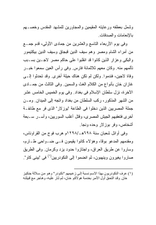 ‫ﻭﺸﻤل ﺒﻌﻁﻔﻪ ﻭﺭﻋﺎﻴﺘﻪ ﺍﻟﻤﻘﻴﻤﻴﻥ ﻭﺍﻟﻤﺠﺎﻭﺭﻴﻥ ﻟﻠﻤﺸﻬﺩ ﺍﻟﻤﻘﺩﺱ ﻭﺨﺼـﻬﻡ‬
                                                       ‫ﺒﺎﻹﻨﻌﺎﻤﺎﺕ ﻭﺍﻟﺼﺩﻗﺎﺕ.‬
‫ﻭﻓﻰ ﻴﻭﻡ ﺍﻷﺭﺒﻌﺎﺀ ﺍﻟﺘﺎﺴﻊ ﻭﺍﻟﻌﺸﺭﻴﻥ ﻤﻥ ﺠﻤﺎﺩﻯ ﺍﻷﻭﻟﻰ، ﻗﺩﻡ ﺠﻤـﻊ‬
‫ﻤﻥ ﺃﻤﺭﺍﺀ ﺍﻟﺸﺎﻡ ﻭﻤﺼﺭ ﻭﻫﻡ ﺴﻴﻑ ﺍﻟﺩﻴﻥ ﻗﺒﺠﺎﻕ ﻭﺴﻴﻑ ﺍﻟﺩﻴﻥ ﺒﻴﻜﺘﻴﻤﻭﺭ‬
‫ﻭﺍﻟﺒﻜﻰ ﻭﻋﺯﺍﺭ ﺍﻟﺫﻴﻥ ﻜﺎﻨﻭﺍ ﻗﺩ ﺍﻨﻘﻠﺒﻭﺍ ﻋﻠﻰ ﺤﺎﻜﻡ ﻤﺼﺭ ﻻﺠـﻴﻥ ﺒﺴـﺒﺏ‬
‫ﺘﺄﻟﻤﻬﻡ ﻤﻨﻪ. ﻭﻜﺎﻥ ﻤﻌﻬﻡ ﺜﻼﺜﻤﺎﺌﺔ ﻓﺎﺭﺱ. ﻭﻓﻰ ﺭﺃﺱ ﺍﻟﻌﻴﻥ ﺴﻤﻌﻭﺍ ﺨﺒـﺭ‬
‫ﻭﻓﺎﺓ ﻻﺠﻴﻥ، ﻓﻨﺩﻤﻭﺍ. ﻭﻟﻜﻥ ﻟﻡ ﺘﻜﻥ ﻫﻨﺎﻙ ﺤﻴﻠﺔ ﺃﺨﺭﻯ. ﻭﻗﺩ ﺘﺤﺩﺜﻭﺍ ﺇﻟـﻰ‬
‫ﻏﺎﺯﺍﻥ ﺨﺎﻥ ﺒﺄﻨﻭﺍﻉ ﻤﻥ ﺍﻟﻜﻼﻡ ﺍﻟﻐﺙ ﻭﺍﻟﺴﻤﻴﻥ. ﻭﻓﻰ ﺍﻟﺜﺎﻟﺙ ﻤﻥ ﺠﻤـﺎﺩﻯ‬
‫ﺍﻵﺨﺭﺓ، ﻨﺯل ﺴﻠﻁﺎﻥ ﺍﻹﺴﻼﻡ ﻓﻰ ﺒﻐﺩﺍﺩ. ﻭﻓﻰ ﻴﻭﻡ ﺍﻟﺨﻤﻴﺱ ﺍﻟﺨﺎﻤﺱ ﻋﺸﺭ‬
‫ﻤﻥ ﺍﻟﺸﻬﺭ ﺍﻟﻤﺫﻜﻭﺭ، ﺭﻜﺏ ﺍﻟﺴﻠﻁﺎﻥ ﻤﻥ ﺒﻐﺩﺍﺩ ﻭﺍﺘﺠﻪ ﺇﻟﻰ ﺍﻟﻤﻴﺩﺍﻥ. ﻭﻤـﻥ‬
‫ﺠﻤﻠﺔ ﺍﻟﻤﺼﺭﻴﻴﻥ ﺍﻟﺫﻴﻥ ﺩﺨﻠﻭﺍ ﻓﻰ ﺍﻟﻁﺎﻋﺔ "ﺒﻭﺯﻻﺭ" ﺍﻟﺫﻯ ﻓﺭ ﻤﻊ ﻁﺎﺌﻔـﺔ‬
‫ﺃﺨﺭﻯ ﻓﺘﻌﻘﺒﻬﻡ ﺍﻟﺠﻴﺵ ﺍﻟﻤﺼﺭﻯ، ﻭﻗﺘل ﺃﻏﻠﺏ ﺍﻟﺴﻭﺭﻴﻴﻥ، ﻭﺃﺴـﺭ ﺴـﺒﻌﺔ‬
                                         ‫ﺃﺸﺨﺎﺹ، ﻭﻓﺭ ﺒﻭﺯﻻﺭ ﻭﺤﺩﻩ ﻭﻨﺠﺎ.‬
‫ﻭﻓﻰ ﺃﻭﺍﺌل ﺸﻌﺒﺎﻥ ﺴﻨﺔ ٨٩٦ﻫـ/٨٩٢١ﻡ ﻫﺭﺏ ﻓﻭﺝ ﻤﻥ ﺍﻟﻘﺭﺍﻭﻨﺎﺱ،‬
‫ﻭﻤﻘﺩﻤﻬﻡ ﺍﻟﻤﺩﻋﻭ ﺒﻭﻗﺎ، ﻭﻫﺅﻻﺀ ﻜﺎﻨﻭﺍ ﻴﻘﻴﻤﻭﻥ ﻓـﻰ ﻀـﻭﺍﺤﻰ ﻁـﺎﺭﻡ،‬
‫ﻭﺴﺎﺭﻭﺍ ﻋﻥ ﻁﺭﻴﻕ ﺍﻟﻌﺭﺍﻕ، ﻭﺍﺠﺘﺎﺯﻭﺍ ﺤﺩﻭﺩ ﻴﺯﺩ ﻭﻜﺭﻤﺎﻥ. ﻭﻓﻰ ﺍﻟﻁﺭﻴﻕ‬
                  ‫)١(‬
‫ﻓﻰ "ﺒﻴﻨﻰ ﻜﺎﻭ".‬      ‫ﺼﺎﺭﻭﺍ ﻴﻐﻴﺭﻭﻥ ﻭﻴﻨﻬﺒﻭﻥ، ﺜﻡ ﺍﻨﻀﻤﻭﺍ ﺇﻟﻰ ﺍﻟﻨﻜﻭﺩﺭﻴﻴﻥ‬


‫)١( ﻋﺮف اﻟﻨﻜﻮدریﻮن ﺑﻬﺬا اﻻﺳ ﻢ ﻥﺴ ﺒﺔ إﻟ ﻰ زﻋ ﻴﻤﻬﻢ "ﻥﻜ ﻮدر" وه ﻮ ﻡ ﻦ ﺳ ﻼﻟﺔ ﺝﻨﻜﻴ ﺰ‬
‫ﺧﺎن. وﻗ ﺪ اﻟﺘﺤ ﻖ أول اﻷﻡ ﺮ ﺑﺨﺪﻡ ﺔ هﻮﻻآ ﻮ ﺧ ﺎن، ﺙ ﻢ ﺙ ﺎر ﻋﻠﻴ ﻪ، وه ﺎﺝﺮ ﻡ ﻊ ﻗﺒﻴﻠﺘ ﻪ‬
 