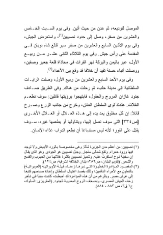 ‫ﺍﻟﻤﻭﺼل ﻟﺘﻭﺩﻴﻌﻪ، ﺜﻡ ‪‬ﺩﻥ ﻤﻥ ﺤﻴﺙ ﺃﺘﻴﻥ. ﻭﻓﻰ ﻴﻭﻡ ﺍﻟﺴـﺒﺕ ﺍﻟﺨـﺎﻤﺱ‬
                                      ‫ﻋ‬
‫ﻭﺍﻟﻌﺸﺭﻴﻥ ﻤﻥ ﺼﻔﺭ، ﻭﺼل ﺇﻟﻰ ﺤﺩﻭﺩ ﻨﺼﻴﺒﻴﻥ)١(، ﻭﺍﺴﺘﻌﺭﺽ ﺍﻟﺠﻴﺵ،‬
‫ﻭﻓﻰ ﻴﻭﻡ ﺍﻻﺜﻨﻴﻥ ﺍﻟﺴﺎﺒﻊ ﻭﺍﻟﻌﺸﺭﻴﻥ ﻤﻥ ﺼﻔﺭ ﺴ ‪‬ﺭ ﻗﺘﻠﻎ ﺸﺎﻩ ﻨﻭﻴﺎﻥ ﻓـﻰ‬
                    ‫ﻴ‬
‫ﺍﻟﻤﻘﺩﻤﺔ ﻋﻠﻰ ﺭﺃﺱ ﺠﻴﺵ. ﻭﻓﻰ ﻴﻭﻡ ﺍﻟﺜﻼﺜﺎﺀ ﺍﻟﺜﺎﻨﻰ ﻋﺸـﺭ ﻤـﻥ ﺭﺒﻴـﻊ‬
‫ﺍﻷﻭل، ﻋﺒﺭ ﺒﺎﻟﻴﻤﻥ ﻭﺍﻟﺒﺭﻜﺔ ﻨﻬﺭ ﺍﻟﻔﺭﺍﺕ ﻓﻰ ﻤﺤﺎﺫﺍﺓ ﻗﻠﻌﺔ ﺠﻌﺒﺭ ﻭﺼﻔﻴﻥ،‬
                ‫ﻭﻭﺼﻠﺕ ﺃﻨﺒﺎﺀ ﺤﺴﻨﺔ ﺘﻔﻴﺩ ﺃﻥ ﺨﻼ ﹰﺎ ﻗﺩ ﻭﻗﻊ ﺒﻴﻥ ﺍﻷﻋﺩﺍﺀ)٢(.‬
                                       ‫ﻓ‬
‫ﻭﻓﻰ ﻴﻭﻡ ﺍﻷﺤﺩ ﺍﻟﺴﺎﺒﻊ ﻭﺍﻟﻌﺸﺭﻴﻥ ﻤﻥ ﺭﺒﻴﻊ ﺍﻷﻭل، ﻭﺼﻠﺕ ﺍﻟﺭﺍﻴـﺎﺕ‬
‫ﺍﻟﺴﻠﻁﺎﻨﻴﺔ ﺇﻟﻰ ﻤﺩﻴﻨﺔ ﺤﻠﺏ، ﺜﻡ ﺭﺤﻠﺕ ﻤﻥ ﻫﻨﺎﻙ. ﻭﻓﻰ ﺍﻟﻁﺭﻴﻕ ﺼـﺎﺩﻑ‬
‫ﺠﻨﻭﺩ ﻏﺎﺯﺍﻥ ﺍﻟﻤﺭﻭﺝ ﻭﺍﻟﺤﻘﻭل، ﻓﺎﺒﺘﻬﺠﻭﺍ ﺒﺭﺅﻴﺘﻬﺎ ﻗﺎﺌﻠﻴﻥ: ﺴﻭﻑ ﻨﻁﻌـﻡ‬
‫ﺍﻟﻐﻼﺕ. ﻋﻨﺩﺌﺫ ﻟﻭﻯ ﺍﻟﺴﻠﻁﺎﻥ ﺍﻟﻌﻨﺎﻥ، ﻭﺨﺭﺝ ﻤﻥ ﺠﺎﻨﺏ ﺍﻟﺯﺭﻉ ﻭﺼـﺭﺡ‬
‫ﻗﺎﺌﻼ: ﺇﻥ ﻜل ﻤﺨﻠﻭﻕ ﻴﻤﺩ ﻴﺩﻩ ﺇﻟﻰ ﻫـﺫﻩ ﺍﻟﻐـﻼل ﺃﻭ ﺍﻟﻐـﻼل ﺍﻷﺨـﺭﻯ‬
                                                      ‫ﹰ‬
‫]ﺹ٤٣٣[ ﺍﻟﺘﻰ ﺴﻭﻑ ﻨﺼل ﺇﻟﻴﻬﺎ، ﻭﻴﺘﻨﺎﻭﻟﻬﺎ ﺃﻭ ﻴﻁﻌﻤﻬﺎ ﻏﻴﺭﻩ، ﺴـﻭﻑ‬
    ‫ﻴﻘﺘل ﻋﻠﻰ ﺍﻟﻔﻭﺭ؛ ﻷﻨﻪ ﻟﻴﺱ ﻤﺴﺘﺴﺎ ﹰﺎ ﺃﻥ ﻨﻁﻌﻡ ﺍﻟﺩﻭﺍﺏ ﻏﺫﺍﺀ ﺍﻹﻨﺴﺎﻥ.‬
                                 ‫ﻏ‬


‫)١( ﻥﺼﻴﺒﻴﻦ: ﻡﻦ أﻋﻈﻢ ﻡﺪن اﻟﺠﺰیﺮة ﺷﺄ ًﺎ. وهﻰ ﻡﺨﺼﻮﺹ ﺔ ﺑ ﺎﻟﻮرد اﻷﺑ ﻴﺾ وﻻ ﺗﻮﺝ ﺪ‬
                                               ‫ﻥ‬
‫ﻓﻴﻬﺎ ورود ﺣﻤﺮاء. وﺗﻘﻊ ﺷﻤﺎﻟﻰ ﺳﻨﺠﺎر. وﺝﺒﻞ ﻥﺼﻴﺒﻴﻦ هﻮ اﻟﺠﻮدى. وهﻮ اﻟﺬى یﻘ ﺎل‬
‫إن ﺳ ﻔﻴﻨﺔ ﻥ ﻮح اﺳ ﺘﻘﺮت ﻋﻠﻴ ﻪ. وﺗﺘﻤﻴ ﺰ ﻥﺼ ﻴﺒﻴﻦ ﺑﻜﺜ ﺮة ﻏﻼﺗﻬ ﺎ ﻡ ﻦ اﻟﺤﺒ ﻮب واﻟﻘﻤ ﺢ‬
               ‫واﻟﺸﻌﻴﺮ. )ﺗﻘﻮیﻢ اﻟﺒﻠﺪان، ص٢٨٢؛ ﺑﻠﺪان اﻟﺨﻼﻓﺔ اﻟﺸﺮﻗﻴﺔ، ص٤٢١(.‬
‫)٢( اﻟﻤﻘﺼ ﻮد اﻟﻤ ﺆاﻡﺮة اﻟﺨﻄﻴ ﺮة اﻟﺘ ﻰ دﺑﺮه ﺎ زﻋﻤ ﺎء ﻗﺒﻴﻠ ﺔ اﻷویﺮاﺗﻴ ﺔ )اﻟﻌﻮیﺮاﺗﻴ ﺔ(‬
‫ﺑﺎﻟﺘﻌﺎون ﻡﻊ اﻷﻡﺮاء اﻟﻨﺎﻗﻤﻴﻦ؛ وذﻟﻚ ﺑﻘﺼ ﺪ اﻏﺘﻴ ﺎل اﻟﺴ ﻠﻄﺎن وإﻋ ﺎدة ﺹ ﺎﺣﺒﻬﻢ آﺘﺒﻐ ﺎ‬
‫إﻟﻰ ﻋﺮش ﻡﺼﺮ. وﺑﺎﻟﺮﻏﻢ ﻡ ﻦ أن ه ﺬﻩ اﻟﻤ ﺆاﻡﺮة ﻗ ﺪ أﺣﺒﻄ ﺖ، آﺎﻥ ﺖ ﺳ ﺒ ًﺎ ﻓ ﻰ ﺗ ﺄﺧﺮ‬
           ‫ﺒ‬
‫زﺣﻒ اﻟﺠﻴﺶ اﻟﻤﺼ ﺮى، وإﺽ ﻌﺎف اﻟ ﺮوح اﻟﻤﻌﻨﻮی ﺔ ﻟﻠﺠﻨ ﻮد. )اﻟﻤﻘﺮی ﺰى: اﻟﺴ ﻠﻮك،‬
                                                      ‫ج١ ق٣، ص ٣٨٨ - ٤٨٨(.‬
 