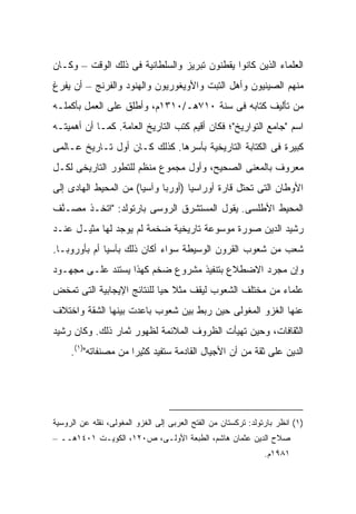 ‫ﺍﻟﻌﻠﻤﺎﺀ ﺍﻟﺫﻴﻥ ﻜﺎﻨﻭﺍ ﻴﻘﻁﻨﻭﻥ ﺘﺒﺭﻴﺯ ﻭﺍﻟﺴﻠﻁﺎﻨﻴﺔ ﻓﻰ ﺫﻟﻙ ﺍﻟﻭﻗﺕ – ﻭﻜـﺎﻥ‬
‫ﻤﻨﻬﻡ ﺍﻟﺼﻴﻨﻴﻭﻥ ﻭﺃﻫل ﺍﻟﺘﺒﺕ ﻭﺍﻷﻭﻴﻐﻭﺭﻴﻭﻥ ﻭﺍﻟﻬﻨﻭﺩ ﻭﺍﻟﻔﺭﻨﺞ – ﺃﻥ ﻴﻔﺭﻍ‬
‫ﻤﻥ ﺘﺄﻟﻴﻑ ﻜﺘﺎﺒﻪ ﻓﻰ ﺴﻨﺔ ٠١٧ﻫـ/٠١٣١ﻡ، ﻭﺃﻁﻠﻕ ﻋﻠﻰ ﺍﻟﻌﻤل ﺒﺄﻜﻤﻠـﻪ‬
‫ﺍﺴﻡ "ﺠﺎﻤﻊ ﺍﻟﺘﻭﺍﺭﻴﺦ"؛ ﻓﻜﺎﻥ ﺃﻗﻴﻡ ﻜﺘﺏ ﺍﻟﺘﺎﺭﻴﺦ ﺍﻟﻌﺎﻤﺔ. ﻜﻤـﺎ ﺃﻥ ﺃﻫﻤﻴﺘـﻪ‬
‫ﻜﺒﻴﺭﺓ ﻓﻰ ﺍﻟﻜﺘﺎﺒﺔ ﺍﻟﺘﺎﺭﻴﺨﻴﺔ ﺒﺄﺴﺭﻫﺎ. ﻜﺫﻟﻙ ﻜـﺎﻥ ﺃﻭل ﺘـﺎﺭﻴﺦ ﻋـﺎﻟﻤﻰ‬
‫ﻤﻌﺭﻭﻑ ﺒﺎﻟﻤﻌﻨﻰ ﺍﻟﺼﺤﻴﺢ، ﻭﺃﻭل ﻤﺠﻤﻭﻉ ﻤﻨﻅﻡ ﻟﻠﺘﻁﻭﺭ ﺍﻟﺘﺎﺭﻴﺨﻰ ﻟﻜـل‬
‫ﺍﻷﻭﻁﺎﻥ ﺍﻟﺘﻰ ﺘﺤﺘل ﻗﺎﺭﺓ ﺃﻭﺭﺍﺴﻴﺎ )ﺃﻭﺭﺒﺎ ﻭﺁﺴﻴﺎ( ﻤﻥ ﺍﻟﻤﺤﻴﻁ ﺍﻟﻬﺎﺩﻯ ﺇﻟﻰ‬
‫ﺍﻟﻤﺤﻴﻁ ﺍﻷﻁﻠﺴﻰ. ﻴﻘﻭل ﺍﻟﻤﺴﺘﺸﺭﻕ ﺍﻟﺭﻭﺴﻰ ﺒﺎﺭﺘﻭﻟﺩ: "ﺍﺘﺨـﺫ ﻤ ‪‬ـ ﱠﻑ‬
 ‫‪‬ﺼ ﻨ‬
‫ﺭﺸﻴﺩ ﺍﻟﺩﻴﻥ ﺼﻭﺭﺓ ﻤﻭﺴﻭﻋﺔ ﺘﺎﺭﻴﺨﻴﺔ ﻀﺨﻤﺔ ﻟﻡ ﻴﻭﺠﺩ ﻟﻬﺎ ﻤﺜﻴـل ﻋﻨـﺩ‬
‫ﺸﻌﺏ ﻤﻥ ﺸﻌﻭﺏ ﺍﻟﻘﺭﻭﻥ ﺍﻟﻭﺴﻴﻁﺔ ﺴﻭﺍﺀ ﺃﻜﺎﻥ ﺫﻟﻙ ﺒﺂﺴﻴﺎ ﺃﻡ ﺒﺄﻭﺭﻭﺒـﺎ.‬
‫ﻭﺇﻥ ﻤﺠﺭﺩ ﺍﻻﻀﻁﻼﻉ ﺒﺘﻨﻔﻴﺫ ﻤﺸﺭﻭﻉ ﻀﺨﻡ ﻜﻬﺫﺍ ﻴﺴﺘﻨﺩ ﻋﻠـﻰ ﻤﺠﻬـﻭﺩ‬
‫ﻋﻠﻤﺎﺀ ﻤﻥ ﻤﺨﺘﻠﻑ ﺍﻟﺸﻌﻭﺏ ﻟﻴﻘﻑ ﻤﺜﻼ ﺤ ‪‬ﺎ ﻟﻠﻨﺘﺎﺌﺞ ﺍﻹﻴﺠﺎﺒﻴﺔ ﺍﻟﺘﻰ ﺘﻤﺨﺽ‬
                            ‫ﹰ ﻴ‬
‫ﻋﻨﻬﺎ ﺍﻟﻐﺯﻭ ﺍﻟﻤﻐﻭﻟﻰ ﺤﻴﻥ ﺭﺒﻁ ﺒﻴﻥ ﺸﻌﻭﺏ ﺒﺎﻋﺩﺕ ﺒﻴﻨﻬﺎ ﺍﻟﺸﻘﺔ ﻭﺍﺨﺘﻼﻑ‬
‫ﺍﻟﺜﻘﺎﻓﺎﺕ، ﻭﺤﻴﻥ ﺘﻬﻴﺄﺕ ﺍﻟﻅﺭﻭﻑ ﺍﻟﻤﻼﺌﻤﺔ ﻟﻅﻬﻭﺭ ﺜﻤﺎﺭ ﺫﻟﻙ. ﻭﻜﺎﻥ ﺭﺸﻴﺩ‬
     ‫ﺍﻟﺩﻴﻥ ﻋﻠﻰ ﺜﻘﺔ ﻤﻥ ﺃﻥ ﺍﻷﺠﻴﺎل ﺍﻟﻘﺎﺩﻤﺔ ﺴﺘﻔﻴﺩ ﻜﺜﻴ ‪‬ﺍ ﻤﻥ ﻤﺼﻨﻔﺎﺘﻪ")١(.‬
                      ‫ﺭ‬




‫)١( ﺍﻨﻅﺭ ﺒﺎﺭﺘﻭﻟﺩ: ﺘﺭﻜﺴﺘﺎﻥ ﻤﻥ ﺍﻟﻔﺘﺢ ﺍﻟﻌﺭﺒﻰ ﺇﻟﻰ ﺍﻟﻐﺯﻭ ﺍﻟﻤﻐﻭﻟﻰ، ﻨﻘﻠﻪ ﻋﻥ ﺍﻟﺭﻭﺴﻴﺔ‬
‫ﺼﻼﺡ ﺍﻟﺩﻴﻥ ﻋﺜﻤﺎﻥ ﻫﺎﺸﻡ، ﺍﻟﻁﺒﻌﺔ ﺍﻷﻭﻟـﻰ، ﺹ٠٢١، ﺍﻟﻜﻭﻴـﺕ ١٠٤١ﻫــ –‬
                                                                ‫١٨٩١ﻡ.‬
 