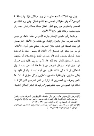 ‫ﻭﻓﻰ ﻴﻭﻡ ﺍﻟﺜﻼﺜﺎﺀ ﺍﻟﺘﺎﺴﻊ ﻋﺸﺭ ﻤـﻥ ﺭﺒﻴـﻊ ﺍﻷﻭل ﻨﺯﻟـﻭﺍ ﺒﻤﻨﻁﻘـﺔ‬
‫"ﺴﺭﻤﻴﻥ")٣(، ﻭﻓﺭ ﻤﻐﻭﻟﺘﺎﻯ ﺃﺠﺎﺠﻰ ﻤﻊ ﺃﺘﺒﺎﻉ ﻗﺒﺠﺎﻕ. ﻭﻓﻰ ﻴﻭﻡ ﺍﻻﺜﻨـﻴﻥ‬
‫ﺍﻟﺨﺎﻤﺱ ﻭﺍﻟﻌﺸﺭﻴﻥ ﻤﻥ ﺭﺒﻴﻊ ﺍﻷﻭل ﺍﺠﺘﺎﺯ ﻤﺩﻴﻨﺔ ﺤﻤﺎﺓ ﻭﻨـﺯل ﺒﺠـﻭﺍﺭ‬
                                           ‫)٤(‬
                                ‫ﺍﻷﻋﺩﺍﺀ.‬       ‫ﻤﺩﻴﻨﺔ ﺴﻠﻤﻴﺔ. ﻭﻫﻨﺎﻙ ﻅﻬﺭ ﻴﺯﻙ‬
‫ﻭﻋﻨﺩﻤﺎ ﺭﺃﻯ ﺴﻠﻁﺎﻥ ﺍﻹﺴﻼﻡ ﺠﻨﻭﺩﻩ ﻜﺄﻨﻬﻡ ﻓﻰ ﻏﻔﻠﺔ، ﺫﺍﻫﻠـﻴﻥ ﻋـﻥ‬
‫ﺍﻟﺘﺄﻫﺏ ﻟﻠﺤﺭﺏ، ﺴﺎﺭ ﺒﺎﻟﻴﻤﻥ ﻭﺍﻹﻗﺒﺎل ﻤﻊ ﻁﺎﺌﻔﺔ ﻤﻥ ﺍﻷﺒﻁﺎل ﺍﻟﺸـﺠﻌﺎﻥ‬
‫ﻜﻰ ﻴﺘﺨﺫ ﺍﻟﺤﻴﻁﺔ ﻓﻰ ﺘﺤﺩﻴﺩ ﻤﻜﺎﻥ ﺍﻟﻤﻌﺭﻜﺔ ﻭﻟﻴﻁﻠﻊ ﻋﻠﻰ ﺃﺤﻭﺍل ﺍﻷﻋﺩﺍﺀ.‬
‫ﺜﻡ ﺃﻤﺭ ﺒﺄﻥ ﻴﻨﺎﺩﻯ ﻓﻰ ﺍﻟﻤﻌﺴﻜﺭ ﺃﻥ ﺍﻷﻋﺩﺍﺀ ﻗﺩ ﻭﺼﻠﻭﺍ. ﻋﻨﺩﺌـﺫ ﺍﺴـﺘﻌﺩ‬
‫ﺠﻨﻭﺩ ﺍﻟﻤﻐﻭل ﻟﺨﻭﺽ ﺍﻟﻤﻌﺭﻜﺔ، ﻭﺸـﻐل ﺍﻟﺠﻤﻴـﻊ ﺒﺈﻋـﺩﺍﺩ ﺃﺴـﻠﺤﺘﻬﻡ،‬
‫ﻭﺼﺎﺭﻭﺍ ﻤﺘﺄﻫﺒﻴﻥ ﻟﻠﻘﺘﺎل. ﺒﻌﺩ ﺫﻟﻙ ﻋﺎﺩ ﺍﻷﻤﻴﺭ ﺠﻭﺒﺎﻥ ﻭﻗﺎل: ﻟﻴﺱ ﻫﻨـﺎﻙ‬
‫ﺃﺜﺭ ﻟﺠﻴﺵ ﺍﻷﻋﺩﺍﺀ. ﻭﻜﺎﻥ ﺍﻟﻐﺭﺽ ﻤﻥ ﺇﺫﺍﻋﺔ ﻫﺫﺍ ﺍﻟﻨﺒﺄ ﻋﻠﻰ ﺤـﺩ ﻗـﻭل‬
‫ﺍﻟﺴﻠﻁﺎﻥ: ﺃﻥ ﻨﻨﺒﻪ ﺇﻟﻰ ﺃﻨﻨﺎ ﻗﺩ ﺍﻗﺘﺭﺒﻨﺎ ﻤﻥ ﺍﻷﻋﺩﺍﺀ، ﻓﻌﻠـﻴﻜﻡ ﺃﻥ ﺘﻜﻭﻨـﻭﺍ‬
‫ﻴﻘﻅﻴﻥ ﻤﺘﻨﺒﻬﻴﻥ، ﻭﺃﻥ ﺘﻘﻔﻭﺍ ﻤﺴﺘﻌﺩﻴﻥ ﻤﺘﺤﻔﺯﻴﻥ. ﻭﻜﺎﻥ ﻏﺎﺯﺍﻥ ﻗﺩ ﺍﺤﺘـﺎﻁ‬
‫ﻟﻸﻤﺭ ﻭﻋﺭﻑ ﺃﻥ ﺍﻟﻤﺼﺭﻴﻴﻥ ﻗﺩ ﻨﺯﻟﻭﺍ ﻓﻰ ﻨﻔﺱ ﺍﻟﻤﻭﻀﻊ ﺍﻟﺫﻯ ﻜﺎﻥ ﻗـﺩ‬
‫ﺍﺤﺘﺸﺩ ﻓﻴﻪ ﺍﻟﺠﻨﻭﺩ ﻓﻰ ﻋﻬﺩ "ﻤﻨﻜﻭﺘﻴﻤﻭﺭ"، ﻭﺃﻨﻬﻡ ﻗﺩ ﺍﺤﺘﻠﻭﺍ ﺍﻟﻤﻜﺎﻥ ﺍﻷﻓﻀل‬


‫)٣( ﺳﺮﻡﻴﻦ: ﺗﻘﻊ ﺝﻨﻮﺑﻰ ﺣﻠﺐ. وهﻰ ﻋﻠﻰ ﻡﻨﺘﺼﻒ اﻟﻄﺮی ﻖ ﺑ ﻴﻦ اﻟﻤﻌ ﺮة وﺣﻠ ﺐ. وﺗﺘﻤﻴ ﺰ‬
‫ﺳﺮﻡﻴﻦ ﺑﺄﻥﻬ ﺎ ذات أﺷ ﺠﺎر آﺜﻴ ﺮة ﻡ ﻦ زیﺘ ﻮن وﻏﻴ ﺮﻩ. وﻟ ﻴﺲ ﻟﻬ ﺎ ﻡ ﺎء إﻻ ﻡ ﺎ یﻘ ﻊ ﻡ ﻦ‬
                          ‫اﻷﻡﻄﺎر ﻓﻰ اﻟﺼﻬﺎریﺞ. )ﺗﻘﻮیﻢ اﻟﺒﻠﺪان، ص ٤٦٢ – ٥٦٢(.‬
‫)٤( اﻟﻴ ﺰك: رﺋ ﻴﺲ اﻟﻌﺴ ﺲ، وﻡ ﻦ یﺮاﻗ ﺐ ﻡ ﻦ ﻡﻀ ﻰ ﻓﻴﺘﺒﻌ ﻪ.)أﺑ ﻮ اﻟﻤﺤﺎﺳ ﻦ: اﺑ ﻦ ﺗﻐ ﺮى‬
                                            ‫ﺑﺮدى: اﻟﻨﺠﻮم اﻟﺰاهﺮة، ج٧،ص٣٧١(.‬
 