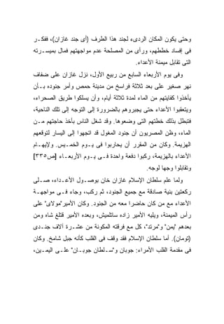 ‫ﻭﺤﺘﻰ ﻴﻜﻭﻥ ﺍﻟﻤﻜﺎﻥ ﺍﻟﺭﺩﻯﺀ ﻟﺠﻨﺩ ﻫﺫﺍ ﺍﻟﻁﺭﻑ )ﺃﻯ ﺠﻨﺩ ﻏﺎﺯﺍﻥ(، ﻓﻔﻜـﺭ‬
‫ﻓﻰ ﺇﻓﺴﺎﺩ ﺨﻁﻁﻬﻡ، ﻭﺭﺃﻯ ﻤﻥ ﺍﻟﻤﺼﻠﺤﺔ ﻋﺩﻡ ﻤﻭﺍﺠﻬﺘﻬﻡ ﻓﻤﺎل ﺒﻤﻴﺴـﺭﺘﻪ‬
                                         ‫ﺍﻟﺘﻰ ﺘﻘﺎﺒل ﻤﻴﻤﻨﺔ ﺍﻷﻋﺩﺍﺀ.‬
‫ﻭﻓﻰ ﻴﻭﻡ ﺍﻷﺭﺒﻌﺎﺀ ﺍﻟﺴﺎﺒﻊ ﻤﻥ ﺭﺒﻴﻊ ﺍﻷﻭل، ﻨﺯل ﻏﺎﺯﺍﻥ ﻋﻠﻰ ﻀﻔﺎﻑ‬
‫ﻨﻬﺭ ﺼﻐﻴﺭ ﻋﻠﻰ ﺒﻌﺩ ﺜﻼﺜﺔ ﻓﺭﺍﺴﺦ ﻤﻥ ﻤﺩﻴﻨﺔ ﺤﻤﺹ ﻭﺃﻤﺭ ﺠﻨﻭﺩﻩ ﺒـﺄﻥ‬
‫ﻴﺄﺨﺫﻭﺍ ﻜﻔﺎﻴﺘﻬﻡ ﻤﻥ ﺍﻟﻤﺎﺀ ﻟﻤﺩﺓ ﺜﻼﺜﺔ ﺃﻴﺎﻡ، ﻭﺃﻥ ﻴﺴﻠﻜﻭﺍ ﻁﺭﻴﻕ ﺍﻟﺼﺤﺭﺍﺀ،‬
‫ﻭﻴﺘﻌﻘﺒﻭﺍ ﺍﻷﻋﺩﺍﺀ ﺤﺘﻰ ﻴﺠﺒﺭﻭﻫﻡ ﺒﺎﻟﻀﺭﻭﺭﺓ ﺇﻟﻰ ﺍﻟﺘﻭﺠﻪ ﺇﻟﻰ ﺘﻠﻙ ﺍﻟﻨﺎﺤﻴﺔ،‬
‫ﻓﺘﺒﻁل ﺒﺫﻟﻙ ﺨﻁﺘﻬﻡ ﺍﻟﺘﻰ ﻭﻀﻌﻭﻫﺎ. ﻭﻗﺩ ﺸﻐل ﺍﻟﻨﺎﺱ ﺒﺄﺨﺫ ﺤﺎﺠﺘﻬﻡ ﻤـﻥ‬
‫ﺍﻟﻤﺎﺀ، ﻭﻅﻥ ﺍﻟﻤﺼﺭﻴﻭﻥ ﺃﻥ ﺠﻨﻭﺩ ﺍﻟﻤﻐﻭل ﻗﺩ ﺍﺘﺠﻬﻭﺍ ﺇﻟﻰ ﺍﻟﻴﺴﺎﺭ ﻟﺘﻭﻗﻌﻬﻡ‬
‫ﺍﻟﻬﺯﻴﻤﺔ. ﻭﻜﺎﻥ ﻤﻥ ﺍﻟﻤﻘﺭﺭ ﺃﻥ ﻴﺤﺎﺭﺒﻭﺍ ﻓﻰ ﻴـﻭﻡ ﺍﻟﺨﻤـﻴﺱ. ﻭﻹﻴﻬـﺎﻡ‬
‫ﺍﻷﻋﺩﺍﺀ ﺒﺎﻟﻬﺯﻴﻤﺔ، ﺭﻜﺒﻭﺍ ﺩﻓﻌﺔ ﻭﺍﺤﺩﺓ ﻓـﻰ ﻴـﻭﻡ ﺍﻷﺭﺒﻌـﺎﺀ ]ﺹ٥٣٣[‬
                                             ‫ﻭﺘﻘﺎﺒﻠﻭﺍ ﻭﺠ ‪‬ﺎ ﻟﻭﺠﻪ.‬
                                                    ‫ﻬ‬
‫ﻭﻟﻤﺎ ﻋﻠﻡ ﺴﻠﻁﺎﻥ ﺍﻹﺴﻼﻡ ﻏﺎﺯﺍﻥ ﺨﺎﻥ ﺒﻭﺼـﻭل ﺍﻷﻋـﺩﺍﺀ، ﺼـﻠﻰ‬
‫ﺭﻜﻌﺘﻴﻥ ﺒﻨﻴﺔ ﺼﺎﺩﻗﺔ ﻤﻊ ﺠﻤﻴﻊ ﺍﻟﺠﻨﻭﺩ، ﺜﻡ ﺭﻜﺏ، ﻭﺠﺎﺀ ﻓـﻰ ﻤﻭﺍﺠﻬـﺔ‬
‫ﺍﻷﻋﺩﺍﺀ ﻤﻊ ﻤﻥ ﻜﺎﻥ ﺤﺎﻀ ‪‬ﺍ ﻤﻌﻪ ﻤﻥ ﺍﻟﺠﻨﻭﺩ. ﻭﻜﺎﻥ ﺍﻷﻤﻴﺭ"ﻤﻭﻻﻯ" ﻋﻠﻰ‬
                                     ‫ﺭ‬
‫ﺭﺃﺱ ﺍﻟﻤﻴﻤﻨﺔ، ﻭﻴﻠﻴﻪ ﺍﻷﻤﻴﺭ ﺯﺍﺩﻩ ﺴﺎﺘﻠﻤﻴﺵ، ﻭﺒﻌﺩﻩ ﺍﻷﻤﻴﺭ ﻗﺘﻠﻎ ﺸﺎﻩ ﻭﻤﻥ‬
‫ﺒﻌﺩﻫﻡ "ﻴﻤﻥ" ﻭ"ﻤﺭﺘﺩ"، ﻜل ﻤﻊ ﻓﺭﻗﺘﻪ ﺍﻟﻤﻜﻭﻨﺔ ﻤﻥ ﻋﺸـﺭﺓ ﺁﻻﻑ ﺠﻨـﺩﻯ‬
‫)ﺘﻭﻤﺎﻥ(. ﺃﻤﺎ ﺴﻠﻁﺎﻥ ﺍﻹﺴﻼﻡ ﻓﻘﺩ ﻭﻗﻑ ﻓﻰ ﺍﻟﻘﻠﺏ ﻜﺄﻨﻪ ﺠﺒل ﺸﺎﻤﺦ. ﻭﻜﺎﻥ‬
‫ﻓﻰ ﻤﻘﺩﻤﺔ ﺍﻟﻘﻠﺏ ﺍﻷﻤﺭﺍﺀ: ﺠﻭﺒﺎﻥ ﻭ"ﺴـﻠﻁﺎﻥ ﺠﻭﺒـﺎﻥ" ﻋﻠـﻰ ﺍﻟﻴﻤـﻴﻥ،‬
 