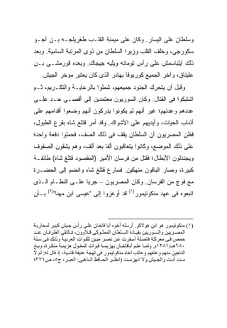 ‫ﻭﺴﻠﻁﺎﻥ ﻋﻠﻰ ﺍﻟﻴﺴﺎﺭ. ﻭﻜﺎﻥ ﻋﻠﻰ ﻤﻴﻤﻨﺔ ﺍﻟﻘﻠـﺏ ﻁﻐﺭﻴﻠﺠـﻪ ﺒـﻥ ﺁﺠـﻭ‬
‫ﺴﻜﻭﺭﺠﻰ، ﻭﺨﻠﻑ ﺍﻟﻘﻠﺏ ﻭﺯﻴﺭﺍ ﺍﻟﺴﻠﻁﺎﻥ ﻤﻥ ﺫﻭﻯ ﺍﻟﻤﺭﺘﺒﺔ ﺍﻟﺴﺎﻤﻴﺔ. ﻭﺒﻌﺩ‬
‫ﺫﻟﻙ ﺍﻴﻠﺒﺎﺴﻤﺵ ﻋﻠﻰ ﺭﺃﺱ ﺘﻭﻤﺎﻨﻪ ﻭﻴﻠﻴﻪ ﺠﻴﺠﺎﻙ. ﻭﺒﻌﺩﻩ ﻗﻭﺭﻤﺸـﻰ ﺒـﻥ‬
   ‫ﻋﻠﻴﻨﺎﻕ، ﻭﺁﺨﺭ ﺍﻟﺠﻤﻴﻊ ﻜﻭﺭﺒﻭﻗﺎ ﺒﻬﺎﺩﺭ ﺍﻟﺫﻯ ﻜﺎﻥ ﻴﻌﺘﺒﺭ ﻤﺅﺨﺭ ﺍﻟﺠﻴﺵ.‬
‫ﻭﻗﺒل ﺃﻥ ﻴﺘﺤﺭﻙ ﺍﻟﺠﻨﻭﺩ ﺠﻤﻴﻌﻬﻡ، ﹸﻤﻠﻭﺍ ﺒﺎﻟﺭﻋﺎﻴـﺔ ﻭﺍﻟﺘﻜـﺭﻴﻡ، ﺜـﻡ‬
                             ‫ﺸ‬
‫ﺍﺸﺘﺒﻜﻭﺍ ﻓﻰ ﺍﻟﻘﺘﺎل. ﻭﻜﺎﻥ ﺍﻟﺴﻭﺭﻴﻭﻥ ﻤﻌﺘﻤﺩﻴﻥ ﺇﻟﻰ ﺃﻗﺼـﻰ ﺤـﺩ ﻋﻠـﻰ‬
‫ﻋﺩﺩﻫﻡ ﻭﻋﺩﺘﻬﻡ؛ ﻏﻴﺭ ﺃﻨﻬﻡ ﻟﻡ ﻴﻜﻭﻨﻭﺍ ﻴﺩﺭﻜﻭﻥ ﺃﻨﻬﻡ ﻭﻀﻌﻭﺍ ﺃﻗﺩﺍﻤﻬﻡ ﻋﻠﻰ‬
‫ﺃﺫﻨﺎﺏ ﺍﻟﺤﻴﺎﺕ، ﻭﺃﻴﺩﻴﻬﻡ ﻋﻠﻰ ﺍﻷﺸﻭﺍﻙ. ﻭﻗﺩ ﺃﻤﺭ ﻗﺘﻠﻎ ﺸﺎﻩ ﺒﻘﺭﻉ ﺍﻟﻁﺒﻭل،‬
‫ﻓﻅﻥ ﺍﻟﻤﺼﺭﻴﻭﻥ ﺃﻥ ﺍﻟﺴﻠﻁﺎﻥ ﻴﻘﻑ ﻓﻰ ﺫﻟﻙ ﺍﻟﺼﻑ، ﻓﺤﻤﻠﻭﺍ ﺩﻓﻌﺔ ﻭﺍﺤﺩﺓ‬
‫ﻋﻠﻰ ﺫﻟﻙ ﺍﻟﻤﻭﻀﻊ، ﻭﻜﺎﻨﻭﺍ ﻴﺘﻌﺎﻗﺒﻭﻥ ﺃﻟ ﹰﺎ ﺒﻌﺩ ﺃﻟﻑ، ﻭﻫﻡ ﻴﺸﻘﻭﻥ ﺍﻟﺼﻔﻭﻑ‬
                           ‫ﻔ‬
‫ﻭﻴﺠﻨﺩﻟﻭﻥ ﺍﻷﺒﻁﺎل؛ ﻓﻘﺘل ﻤﻥ ﻓﺭﺴﺎﻥ ﺍﻷﻤﻴﺭ )ﺍﻟﻤﻘﺼﻭﺩ ﻗﺘﻠﻎ ﺸﺎﻩ( ﻁﺎﺌﻔـﺔ‬
‫ﻜﺒﻴﺭﺓ، ﻭﺼﺎﺭ ﺍﻟﺒﺎﻗﻭﻥ ﻤﻨﻬﻜﻴﻥ. ﻓﺴﺎﺭﻉ ﻗﺘﻠﻎ ﺸﺎﻩ ﻭﺍﻨﻀﻡ ﺇﻟﻰ ﺍﻟﺤﻀـﺭﺓ‬
‫ﻤﻊ ﻓﻭﺝ ﻤﻥ ﺍﻟﻔﺭﺴﺎﻥ. ﻭﻜﺎﻥ ﺍﻟﻤﺼﺭﻴﻭﻥ – ﺠﺭ ‪‬ﺎ ﻋﻠـﻰ ﺍﻟﻨﻅـﺎﻡ ﺍﻟـﺫﻯ‬
                    ‫ﻴ‬
       ‫)٢(‬                                    ‫)١(‬
‫ﺒـﺄﻥ‬     ‫ﻗﺩ ﺃﻭﻋﺯﻭﺍ ﺇﻟﻰ "ﻋﻴﺴﻰ ﺍﺒﻥ ﻤﻬﻨﺎ"‬           ‫ﺍﺘﺒﻌﻭﻩ ﻓﻰ ﻋﻬﺩ ﻤﻨﻜﻭﺘﻴﻤﻭﺭ‬



‫)١( ﻡﻨﻜﻮﺗﻴﻤﻮر هﻮ اﺑﻦ هﻮﻻآﻮ. أرﺳﻠﻪ أﺧﻮﻩ ﺁﺑﺎ ﻗﺎﺧ ﺎن ﻋﻠ ﻰ رأس ﺝ ﻴﺶ آﺒﻴ ﺮ ﻟﻤﺤﺎرﺑ ﺔ‬
‫اﻟﻤﺼ ﺮیﻴﻦ واﻟﺴ ﻮریﻴﻦ ﺑﻘﻴ ﺎدة اﻟﺴ ﻠﻄﺎن اﻟﻤﻤﻠ ﻮآﻰ ﻗ ﻼوون، ﻓ ﺎﻟﺘﻘﻰ اﻟﻄﺮﻓ ﺎن ﻋﻨ ﺪ‬
‫ﺣﻤﺺ ﻓ ﻰ ﻡﻌﺮآ ﺔ ﻓﺎﺹ ﻠﺔ أﺳ ﻔﺮت ﻋ ﻦ ﻥﺼ ﺮ ﻡﺒ ﻴﻦ ﻟﻠﻘ ﻮات اﻟﻌﺮﺑﻴ ﺔ وذﻟ ﻚ ﻓ ﻰ ﺳ ﻨﺔ‬
‫٠٨٦ه ـ/١٨٢١م. وﻟﻤ ﺎ ﻋﻠ ﻢ ﺁﺑﺎﻗﺎﺧ ﺎن ﺑﻬﺰیﻤ ﺔ ﻗ ﻮات اﻟﻤﻐ ﻮل هﺰیﻤ ﺔ ﻡﻨﻜ ﺮة، وﺑ ﺦ‬
‫اﻟﻨﺎﺝﻴﻦ ﻡﻨﻬﻢ وﻋﻨﻔﻬﻢ وﻋﺎﺗﺐ ﺁﺧﺎﻩ ﻡﻨﻜﻮﺗﻴﻤﻮر ﻓﻰ ﻟﻬﺠﺔ ﻋﻨﻴﻔﺔ ﻗﺎﺳﻴﺔ، إذ ﻗﺎل ﻟﻪ: ﻟﻢ ﻻ‬
‫ﻡ ﺖ أﻥ ﺖ واﻟﺠ ﻴﺶ وﻻ اﻥﻬﺰﻡ ﺖ )اﻥﻈ ﺮ اﻟﺤ ﺎﻓﻆ اﻟ ﺬهﺒﻰ: اﻟﻌﺒ ﺮ، ج٥، ص٦٢٣؛‬
 