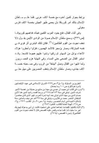 ‫ﻴﺭﺍﺒﻁ ﺒﺠﻭﺍﺭ ﻜﻤﻴﻥ ﺃﻋﺩﻭﻩ ﻤﻊ ﺨﻤﺴﺔ ﺁﻻﻑ ﻋﺭﺒﻰ. ﻓﻠﻤﺎ ﻋﻠـﻡ ﺴـﻠﻁﺎﻥ‬
‫ﺍﻹﺴﻼﻡ ﺒﺫﻟﻙ ﺃﻤﺭ ﻜﻭﺭﺒﺎﻗﺎ ﺒﺄﻥ ﻴﺤﻤﻰ ﻅﻬﺭ ﺍﻟﺠﻴﺵ ﺒﺨﻤﺴﺔ ﺁﻻﻑ ﻓﺎﺭﺱ‬
                                                                          ‫ﻤﻐﻭﻟﻰ.‬
‫ﻭﻓﻰ ﺃﺜﻨﺎﺀ ﺍﻟﻘﺘﺎل، ﻓﺘﺢ ﺠﻨﻭﺩ ﺍﻟﻌﺭﺏ ﺍﻟﻜﻤﻴﻥ ﻓﺠﺄﺓ، ﻓﺩﺍﻫﻤﻬﻡ ﻜﻭﺭﺒﻭﻗـﺎ‬
‫)ﺹ٦٣٣(، ﻭﺴﻤﻊ ﺴﻠﻁﺎﻥ ﺍﻹﺴﻼﻡ ﺼﻭ ﹰﺎ ﻤﻥ ﺍﻟﻭﺍﺩﻯ ﺍﻷﻴﻤﻥ ﻴﻘـﻭل:‪‬ﻻ‬
                          ‫ﺘ‬
‫ﺘﺨﻑ ﻨﺠﻭﺕ ﻤﻥ ﺍﻟﻘﻭﻡ ﺍﻟﻅﺎﻟﻤﻴﻥ‪ .(٣) ‬ﻓﻜﺎﻥ ﻟﺘﻠﻙ ﺍﻟﺒﺸﺭﻯ ﺃﺜﺭ ﻗﻭﻯ ﻓـﻰ‬
‫ﻨﻔﺴﻪ ﺍﻟﻤﺒﺎﺭﻜﺔ، ﻭﺼﺎﺭ ﻴﺯﻤﺠﺭ ﻜﺎﻷﺴﺩ ﺍﻟﻬﺼﻭﺭ، ﻓﻨﺯﻟﻭﺍ ﻭﺃﻤﻁﺭﻭﺍ ﻫﺅﻻﺀ‬
‫ﺍﻷﻋﺩﺍﺀ ﺒﻭﺍﺒل ﻤﻥ ﺍﻟﺴﻬﺎﻡ. ﺜﻡ ﺭﻜﺒﻭﺍ ﻭﺸﻨﻭﺍ ﻋﻠﻴﻬﻡ ﻫﺠﻭ ‪‬ﺎ ﻜﺎﺴ ‪‬ﺎ. ﻭﻗـﺩ‬
       ‫ﺤ‬      ‫ﻤ‬
‫ﺍﺴﺘﻤﺭ ﺍﻟﻘﺘﺎل ﻤﻥ ﺍﻟﻀﺤﻰ ﺤﺘﻰ ﺍﻟﻤﺴﺎﺀ. ﻭﻓﻰ ﺍﻟﻨﻬﺎﻴﺔ ﻫﺯﻡ ﺍﻟﻤﺼـﺭﻴﻭﻥ.‬
‫ﻭﻟﻤﺎ ﺍﻨﺘﻬﻭﺍ ﻤﻥ ﺍﻟﻘﺘﺎل ﻭﺼل "ﺃﺒﻴﺸﻘﺎ" ﻤﻥ ﺍﻟﺭﻭﻡ، ﻭﻓﻰ ﺼـﺤﺒﺘﻪ ﺨﻤﺴـﺔ‬
‫ﺁﻻﻑ ﺠﻨﺩﻯ، ﻭﺼﺎﺭ ﺴﻠﻁﺎﻥ ﺍﻹﺴﻼﻡ ﻴﺘﻌﻘﺏ ﺍﻟﻤﺼﺭﻴﻴﻥ ﻋﻠﻰ ﻤﻬل ﺤﺘـﻰ‬



‫اﻟﻤﻘﺮی ﺰى: اﻟﺴ ﻠﻮك ج١، ق٣، ص٩٩٦؛ اﻟﺸ ﺮق اﻹﺳ ﻼﻡﻰ ﻓ ﻰ ﻋﻬ ﺪ اﻹیﻠﺨ ﺎﻥﻴﻴﻦ‬
                                            ‫)أﺳﺮة هﻮﻻآﻮ(، ص٠٠١ وﻡﺎ ﺑﻌﺪهﺎ(.‬
‫)٢( ورد ﻓﻰ آﺘﺎب اﺑﻦ ﺣﺒﻴﺐ أن ﻋﻴﺴ ﻰ ﺑ ﻦ ﻡﻬﻨ ﺎ ﺑ ﻦ ﻡ ﺎﻥﻊ ﺑ ﻦ ﺣﺪیﺜ ﺔ ﺑ ﻦ ﻏﻀ ﺒﺔ اﻷﻡﻴ ﺮ‬
‫ﺷ ﺮف اﻟ ﺪیﻦ. ﺗ ﻮﻓﻰ ﻓ ﻰ ﺳ ﻨﺔ ٣٨٦ه ـ/٤٨٢١م. ورﺑﻤ ﺎ ﻗﺼ ﺪ رﺷ ﻴﺪ اﻟ ﺪیﻦ هﻨ ﺎ اﻻﺑ ﻦ‬
‫ﺣﺴ ﺎم اﻟ ﺪیﻦ ﺑ ﻦ ﻡﻬﻨ ﺎ اﻟ ﺬى ﺗ ﻮﻟﻰ ﺑﻌ ﺪ أﺑﻴ ﻪ إﻡ ﺮة اﻟﻌ ﺮب. ﻓﻬ ﻮ اﻟ ﺬى آ ﺎن ﻡﻌﺎﺹ ًا‬
 ‫ﺮ‬
‫ﻟﻠﺴﻠﻄﺎن اﻟﻨﺎﺹﺮ ﻡﺤﻤﺪ ﺑﻦ ﻗﻼوون، وﺗﻮﻓﻰ ﻓﻰ ﺳﻨﺔ ٥٣٧ه ـ ﻋ ﻦ ﻥﻴ ﻒ وﺙﻤ ﺎﻥﻴﻦ ﺳ ﻨﺔ‬
‫)ﺗ ﺬآﺮة اﻟﻨﺒﻴ ﻪ ﻓ ﻰ أی ﺎم اﻟﻤﻨﺼ ﻮر وﺑﻨﻴ ﻪ، ج١، ص٠٩، دار اﻟﻜﺘ ﺐ ٦٧٩١، ج٢،‬
                                  ‫ص٤٦٢، اﻟﻬﻴﺌﺔ اﻟﻌﺎﻡﺔ ﻟﻠﻜﺘﺎب، اﻟﻘﺎهﺮة ٢٨٩١(.‬
‫)٣( اﻵیﺔ ﺑﺄآﻤﻠﻬﺎ: ‪‬ﻓﺠﺎءت إﺣﺪاهﻤﺎ ﺗﻤﺸﻰ ﻋﻠﻰ اﺳﺘﺤﻴﺎء ﻗﺎﻟ ﺖ: إن أﺑ ﻰ ی ﺪﻋﻮك ﻟﻴﺠﺰی ﻚ‬
‫أﺝﺮ ﻡ ﺎ ﺳ ﻘﻴﺖ ﻟﻨ ﺎ. ﻓﻠﻤ ﺎ ﺝ ﺎءﻩ وﻗ ﺺ ﻋﻠﻴ ﻪ اﻟﻘﺼ ﺺ ﻗ ﺎل ﻻ ﺗﺨ ﻒ ﻥﺠ ﻮت ﻡ ﻦ اﻟﻘ ﻮم‬
                                            ‫اﻟﻈﺎﻟﻤﻴﻦ‪) .‬ﺳﻮرة اﻟﻘﺼﺺ، ﺁیﺔ ٥٢(.‬
 