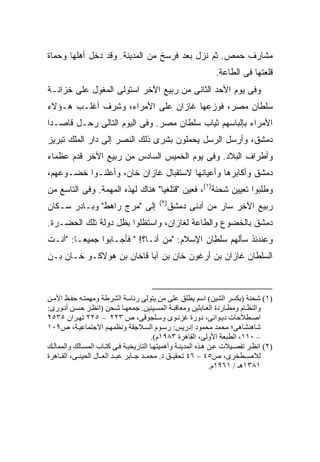 ‫ﻤﺸﺎﺭﻑ ﺤﻤﺹ. ﺜﻡ ﻨﺯل ﺒﻌﺩ ﻓﺭﺴﺦ ﻤﻥ ﺍﻟﻤﺩﻴﻨﺔ. ﻭﻗﺩ ﺩﺨل ﺃﻫﻠﻬﺎ ﻭﺤﻤﺎﺓ‬
                                                               ‫ﻗﻠﻌﺘﻬﺎ ﻓﻰ ﺍﻟﻁﺎﻋﺔ.‬
‫ﻭﻓﻰ ﻴﻭﻡ ﺍﻷﺤﺩ ﺍﻟﺜﺎﻨﻰ ﻤﻥ ﺭﺒﻴﻊ ﺍﻵﺨﺭ ﺍﺴﺘﻭﻟﻰ ﺍﻟﻤﻐﻭل ﻋﻠﻰ ﺨﺯﺍﻨـﺔ‬
‫ﺴﻠﻁﺎﻥ ﻤﺼﺭ، ﻓﻭﺯﻋﻬﺎ ﻏﺎﺯﺍﻥ ﻋﻠﻰ ﺍﻷﻤﺭﺍﺀ، ﻭﺸ ‪‬ﻑ ﺃﻏﻠـﺏ ﻫـﺅﻻﺀ‬
             ‫ﺭ‬
‫ﺍﻷﻤﺭﺍﺀ ﺒﺈﻟﺒﺎﺴﻬﻡ ﺜﻴﺎﺏ ﺴﻠﻁﺎﻥ ﻤﺼﺭ. ﻭﻓﻰ ﺍﻟﻴﻭﻡ ﺍﻟﺘﺎﻟﻰ ﺭﺤـل ﻗﺎﺼـﺩﺍ‬
 ‫‪‬‬
‫ﺩﻤﺸﻕ، ﻭﺃﺭﺴل ﺍﻟﺭﺴل ﻴﺤﻤﻠﻭﻥ ﺒﺸﺭﻯ ﺫﻟﻙ ﺍﻟﻨﺼﺭ ﺇﻟﻰ ﺩﺍﺭ ﺍﻟﻤﻠﻙ ﺘﺒﺭﻴﺯ‬
‫ﻭﺃﻁﺭﺍﻑ ﺍﻟﺒﻼﺩ. ﻭﻓﻰ ﻴﻭﻡ ﺍﻟﺨﻤﻴﺱ ﺍﻟﺴﺎﺩﺱ ﻤﻥ ﺭﺒﻴﻊ ﺍﻵﺨﺭ ﻗﺩﻡ ﻋﻅﻤﺎﺀ‬
‫ﺩﻤﺸﻕ ﻭﺃﻜﺎﺒﺭﻫﺎ ﻭﺃﻋﻴﺎﻨﻬﺎ ﻻﺴﺘﻘﺒﺎل ﻏﺎﺯﺍﻥ ﺨﺎﻥ، ﻭﺃﻋﻠﻨـﻭﺍ ﺨﻀـﻭﻋﻬﻡ،‬
‫ﻭﻁﻠﺒﻭﺍ ﺘﻌﻴﻴﻥ ﺸﺤﻨﺔ)١(، ﻓﻌﻴﻥ "ﻗﺘﻠﻐﻴﺎ" ﻫﻨﺎﻙ ﻟﻬﺫﻩ ﺍﻟﻤﻬﻤﺔ. ﻭﻓﻰ ﺍﻟﺘﺎﺴﻊ ﻤﻥ‬
                                          ‫)٢(‬
‫ﺇﻟﻰ "ﻤﺭﺝ ﺭﺍﻫﻁ" ﻭﺒـﺎﺩﺭ ﺴـﻜﺎﻥ‬                  ‫ﺭﺒﻴﻊ ﺍﻵﺨﺭ ﺴﺎﺭ ﻤﻥ ﺃﺩﻨﻰ ﺩﻤﺸﻕ‬
‫ﺩﻤﺸﻕ ﺒﺎﻟﺨﻀﻭﻉ ﻭﺍﻟﻁﺎﻋﺔ ﻟﻐﺎﺯﺍﻥ، ﻭﺍﺴﺘﻅﻠﻭﺍ ﺒﻅل ﺩﻭﻟﺔ ﺘﻠﻙ ﺍﻟﺤﻀـﺭﺓ.‬
‫ﻭﻋﻨﺩﺌﺫ ﺴﺄﻟﻬﻡ ﺴﻠﻁﺎﻥ ﺍﻹﺴﻼﻡ: "ﻤﻥ ﺃﻨـﺎ؟! " ﻓﺄﺠـﺎﺒﻭﺍ ﺠﻤﻴ ‪‬ـﺎ: "ﺃﻨـﺕ‬
         ‫ﻌ‬
‫ﺍﻟﺴﻠﻁﺎﻥ ﻏﺎﺯﺍﻥ ﺒﻥ ﺃﺭﻏﻭﻥ ﺨﺎﻥ ﺒﻥ ﺁﺒﺎ ﻗﺎﺨﺎﻥ ﺒﻥ ﻫﻭﻻﻜـﻭ ﺨـﺎﻥ ﺒـﻥ‬



‫)١( ﺷﺤﻨﺔ )ﺑﻜﺴﺮ اﻟﺸﻴﻦ( اﺳﻢ یﻄﻠﻖ ﻋﻠﻰ ﻡﻦ یﺘﻮﻟﻰ رﺋﺎﺳﺔ اﻟﺸﺮﻃﺔ وﻡﻬﻤﺘ ﻪ ﺣﻔ ﻆ اﻷﻡ ﻦ‬
‫واﻟﻨﻈ ﺎم وﻡﻄ ﺎردة اﻟﻌ ﺎﺑﺜﻴﻦ وﻡﻌﺎﻗﺒ ﺔ اﻟﻤﺴ ﻴﺌﻴﻦ. ﺝﻤﻌﻬ ﺎ ﺷ ﺤﻦ )اﻥﻈ ﺮ ﺣﺴ ﻦ أﻥ ﻮرى:‬
‫اﺹ ﻄﻼﺣﺎت دی ﻮاﻥﻰ، دورة ﻏﺰﻥ ﻮى وﺳ ﻠﺠﻮﻗﻰ، ص ٣٢٢ – ٥٢٢ ﺗﻬ ﺮان ٥٣٥٢‬
‫ﺷﺎهﻨﺸﺎهﻰ؛ ﻡﺤﻤﺪ ﻡﺤﻤﻮد إدریﺲ: رﺳ ﻮم اﻟﺴ ﻼﺝﻘﺔ وﻥﻈﻤﻬ ﻢ اﻻﺝﺘﻤﺎﻋﻴ ﺔ، ص٩٠١‬
                                         ‫– ٠١١، اﻟﻄﺒﻌﺔ اﻷوﻟﻰ، اﻟﻘﺎهﺮة ٣٨٩١م(.‬
‫)٢( اﻥﻈ ﺮ ﺗﻔﺼ ﻴﻼت ﻋ ﻦ ه ﺬﻩ اﻟﻤﺪیﻨ ﺔ وأهﻤﻴﺘﻬ ﺎ اﻟﺘﺎریﺨﻴ ﺔ ﻓ ﻰ آﺘ ﺎب اﻟﻤﺴ ﺎﻟﻚ واﻟﻤﻤﺎﻟ ﻚ‬
‫ﻟﻼﺹ ﻄﺨﺮى، ص٥٤ – ٦٤ ﺗﺤﻘﻴ ﻖ د. ﻡﺤﻤ ﺪ ﺝ ﺎﺑﺮ ﻋﺒ ﺪ اﻟﻌ ﺎل اﻟﺤﻴﻨ ﻰ، اﻟﻘ ﺎهﺮة‬
                                                                ‫١٨٣١هـ / ١٦٩١م.‬
 