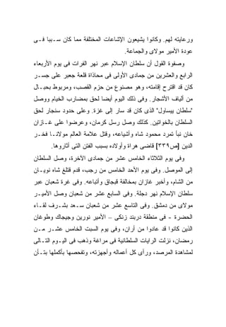 ‫ﻭﺭﻋﺎﻴﺘﻪ ﻟﻬﻡ. ﻭﻜﺎﻨﻭﺍ ﻴﺸﻴﻌﻭﻥ ﺍﻹﺸﺎﻋﺎﺕ ﺍﻟﻤﺨﺘﻠﻔﺔ ﻤﻤﺎ ﻜﺎﻥ ﺴـﺒ ‪‬ﺎ ﻓـﻰ‬
     ‫ﺒ‬
                                   ‫ﻋﻭﺩﺓ ﺍﻷﻤﻴﺭ ﻤﻭﻻﻯ ﻭﺍﻟﺠﻤﺎﻋﺔ.‬
‫ﻭﺼﻔﻭﺓ ﺍﻟﻘﻭل ﺃﻥ ﺴﻠﻁﺎﻥ ﺍﻹﺴﻼﻡ ﻋﺒﺭ ﻨﻬﺭ ﺍﻟﻔﺭﺍﺕ ﻓﻰ ﻴﻭﻡ ﺍﻷﺭﺒﻌﺎﺀ‬
‫ﺍﻟﺭﺍﺒﻊ ﻭﺍﻟﻌﺸﺭﻴﻥ ﻤﻥ ﺠﻤﺎﺩﻯ ﺍﻷﻭﻟﻰ ﻓﻰ ﻤﺤﺎﺫﺍﺓ ﻗﻠﻌﺔ ﺠﻌﺒﺭ ﻋﻠﻰ ﺠﺴـﺭ‬
‫ﻜﺎﻥ ﻗﺩ ﺍﻗﺘﺭﺡ ﺇﻗﺎﻤﺘﻪ، ﻭﻫﻭ ﻤﺼﻨﻭﻉ ﻤﻥ ﺤﺯﻡ ﺍﻟﻘﺼﺏ، ﻭﻤﺭﺒﻭﻁ ﺒﺤﺒـﺎل‬
‫ﻤﻥ ﺃﻟﻴﺎﻑ ﺍﻷﺸﺠﺎﺭ. ﻭﻓﻰ ﺫﻟﻙ ﺍﻟﻴﻭﻡ ﺃﻴ ‪‬ﺎ ﻟﺤﻕ ﺒﻤﻀﺎﺭﺏ ﺍﻟﺨﻴﺎﻡ ﻭﻭﺼل‬
                        ‫ﻀ‬
‫"ﺴﻠﻁﺎﻥ ﻴﻴﺴﺎﻭل" ﺍﻟﺫﻯ ﻜﺎﻥ ﻗﺩ ﺴﺎﺭ ﺇﻟﻰ ﻏﺯﺓ. ﻭﻋﻠﻰ ﺤﺩﻭﺩ ﺴﻨﺠﺎﺭ ﻟﺤﻕ‬
‫ﺍﻟﺴﻠﻁﺎﻥ ﺒﺎﻟﺨﻭﺍﺘﻴﻥ. ﻜﺫﻟﻙ ﻭﺼل ﺭﺴل ﻜﺭﻤﺎﻥ، ﻭﻋﺭﻀﻭﺍ ﻋﻠﻰ ﻏـﺎﺯﺍﻥ‬
‫ﺨﺎﻥ ﻨﺒﺄ ﺘﻤﺭﺩ ﻤﺤﻤﻭﺩ ﺸﺎﻩ ﻭﺃﺸﻴﺎﻋﻪ، ﻭﻗﺘل ﻋﻼﻤﺔ ﺍﻟﻌﺎﻟﻡ ﻤﻭﻻﻨـﺎ ﻓﺨـﺭ‬
      ‫ﺍﻟﺩﻴﻥ ]ﺹ٩٣٣[ ﻗﺎﻀﻰ ﻫﺭﺍﺓ ﻭﺃﻭﻻﺩﻩ ﺒﺴﺒﺏ ﺍﻟﻔﺘﻥ ﺍﻟﺘﻰ ﺃﺜﺎﺭﻭﻫﺎ.‬
‫ﻭﻓﻰ ﻴﻭﻡ ﺍﻟﺜﻼﺜﺎﺀ ﺍﻟﺨﺎﻤﺱ ﻋﺸﺭ ﻤﻥ ﺠﻤﺎﺩﻯ ﺍﻵﺨﺭﺓ، ﻭﺼل ﺍﻟﺴﻠﻁﺎﻥ‬
‫ﺇﻟﻰ ﺍﻟﻤﻭﺼل. ﻭﻓﻰ ﻴﻭﻡ ﺍﻷﺤﺩ ﺍﻟﺨﺎﻤﺱ ﻤﻥ ﺭﺠﺏ، ﻗﺩﻡ ﻗﺘﻠﻎ ﺸﺎﻩ ﻨﻭﻴـﺎﻥ‬
‫ﻤﻥ ﺍﻟﺸﺎﻡ، ﻭﺃﺨﺒﺭ ﻏﺎﺯﺍﻥ ﺒﻤﺨﺎﻟﻔﺔ ﻗﺒﺠﺎﻕ ﻭﺃﺘﺒﺎﻋﻪ. ﻭﻓﻰ ﻏﺭﺓ ﺸﻌﺒﺎﻥ ﻋﺒﺭ‬
‫ﺴﻠﻁﺎﻥ ﺍﻹﺴﻼﻡ ﻨﻬﺭ ﺩﺠﻠﺔ. ﻭﻓﻰ ﺍﻟﺴﺎﺒﻊ ﻋﺸﺭ ﻤﻥ ﺸﻌﺒﺎﻥ ﻭﺼل ﺍﻷﻤﻴـﺭ‬
‫ﻤﻭﻻﻯ ﻤﻥ ﺩﻤﺸﻕ. ﻭﻓﻰ ﺍﻟﺘﺎﺴﻊ ﻋﺸﺭ ﻤﻥ ﺸﻌﺒﺎﻥ ﺴـﻌﺩ ﺒﺸـﺭﻑ ﻟﻘـﺎﺀ‬
‫ﺍﻟﺤﻀﺭﺓ - ﻓﻰ ﻤﻨﻁﻘﺔ ﺩﺭﺒﻨﺩ ﺯﻨﻜﻰ – ﺍﻷﻤﻴﺭ ﻨﻭﺭﻴﻥ ﻭﺠﻴﺠﺎﻙ ﻭﻁﻭﻏﺎﻥ‬
‫ﺍﻟﺫﻴﻥ ﻜﺎﻨﻭﺍ ﻗﺩ ﻋﺎﺩﻭﺍ ﻤﻥ ﺃﺭﺍﻥ، ﻭﻓﻰ ﻴﻭﻡ ﺍﻟﺴﺒﺕ ﺍﻟﺨﺎﻤﺱ ﻋﺸـﺭ ﻤـﻥ‬
‫ﺭﻤﻀﺎﻥ، ﻨﺯﻟﺕ ﺍﻟﺭﺍﻴﺎﺕ ﺍﻟﺴﻠﻁﺎﻨﻴﺔ ﻓﻰ ﻤﺭﺍﻏﺔ ﻭﺫﻫﺏ ﻓﻰ ﺍﻟﻴـﻭﻡ ﺍﻟﺘـﺎﻟﻰ‬
‫ﻟﻤﺸﺎﻫﺩﺓ ﺍﻟﻤﺭﺼﺩ، ﻭﺭﺃﻯ ﻜل ﺃﻋﻤﺎﻟﻪ ﻭﺃﺠﻬﺯﺘﻪ، ﻭﺘﻔﺤﺼﻬﺎ ﺒﺄﻜﻤﻠﻬﺎ ﺒﺘـﺄﻥ‬
 