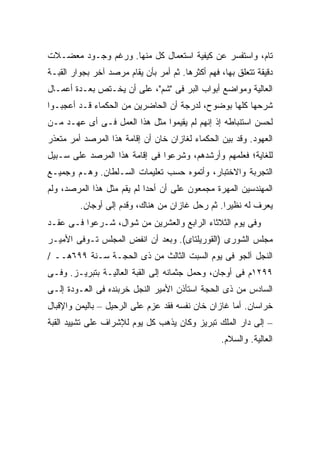 ‫ﺘﺎﻡ، ﻭﺍﺴﺘﻔﺴﺭ ﻋﻥ ﻜﻴﻔﻴﺔ ﺍﺴﺘﻌﻤﺎل ﻜل ﻤﻨﻬﺎ. ﻭﺭﻏﻡ ﻭﺠـﻭﺩ ﻤﻌﻀـﻼﺕ‬
‫ﺩﻗﻴﻘﺔ ﺘﺘﻌﻠﻕ ﺒﻬﺎ، ﻓﻬﻡ ﺃﻜﺜﺭﻫﺎ. ﺜﻡ ﺃﻤﺭ ﺒﺄﻥ ﻴﻘﺎﻡ ﻤﺭﺼﺩ ﺁﺨﺭ ﺒﺠﻭﺍﺭ ﺍﻟﻘﺒـﺔ‬
‫ﺍﻟﻌﺎﻟﻴﺔ ﻭﻤﻭﺍﻀﻊ ﺃﺒﻭﺍﺏ ﺍﻟﺒﺭ ﻓﻰ "ﺸﻡ"، ﻋﻠﻰ ﺃﻥ ﻴﺨـﺘﺹ ﺒﻌـﺩﺓ ﺃﻋﻤـﺎل‬
‫ﺸﺭﺤﻬﺎ ﻜﻠﻬﺎ ﺒﻭﻀﻭﺡ، ﻟﺩﺭﺠﺔ ﺃﻥ ﺍﻟﺤﺎﻀﺭﻴﻥ ﻤﻥ ﺍﻟﺤﻜﻤﺎﺀ ﻗـﺩ ﺃﻋﺠﺒـﻭﺍ‬
‫ﻟﺤﺴﻥ ﺍﺴﺘﻨﺒﺎﻁﻪ ﺇﺫ ﺇﻨﻬﻡ ﻟﻡ ﻴﻘﻴﻤﻭﺍ ﻤﺜل ﻫﺫﺍ ﺍﻟﻌﻤل ﻓـﻰ ﺃﻯ ﻋﻬـﺩ ﻤـﻥ‬
‫ﺍﻟﻌﻬﻭﺩ. ﻭﻗﺩ ﺒ ‪‬ﻥ ﺍﻟﺤﻜﻤﺎﺀ ﻟﻐﺎﺯﺍﻥ ﺨﺎﻥ ﺃﻥ ﺇﻗﺎﻤﺔ ﻫﺫﺍ ﺍﻟﻤﺭﺼﺩ ﺃﻤﺭ ﻤﺘﻌﺫﺭ‬
                                                  ‫ﻴ‬
‫ﻟﻠﻐﺎﻴﺔ؛ ﻓﻌﻠﻤﻬﻡ ﻭﺃﺭﺸﺩﻫﻡ، ﻭﺸﺭﻋﻭﺍ ﻓﻰ ﺇﻗﺎﻤﺔ ﻫﺫﺍ ﺍﻟﻤﺭﺼﺩ ﻋﻠﻰ ﺴـﺒﻴل‬
‫ﺍﻟﺘﺠﺭﺒﺔ ﻭﺍﻻﺨﺘﺒﺎﺭ، ﻭﺃﺘﻤﻭﻩ ﺤﺴﺏ ﺘﻌﻠﻴﻤﺎﺕ ﺍﻟﺴـﻠﻁﺎﻥ. ﻭﻫـﻡ ﻭﺠﻤﻴـﻊ‬
‫ﺍﻟﻤﻬﻨﺩﺴﻴﻥ ﺍﻟﻤﻬﺭﺓ ﻤﺠﻤﻌﻭﻥ ﻋﻠﻰ ﺃﻥ ﺃﺤ ‪‬ﺍ ﻟﻡ ﻴﻘﻡ ﻤﺜل ﻫﺫﺍ ﺍﻟﻤﺭﺼﺩ، ﻭﻟﻡ‬
                            ‫ﺩ‬
         ‫ﻴﻌﺭﻑ ﻟﻪ ﻨﻅﻴ ‪‬ﺍ. ﺜﻡ ﺭﺤل ﻏﺎﺯﺍﻥ ﻤﻥ ﻫﻨﺎﻙ، ﻭﻗﺩﻡ ﺇﻟﻰ ﺃﻭﺠﺎﻥ.‬
                                                 ‫ﺭ‬
‫ﻭﻓﻰ ﻴﻭﻡ ﺍﻟﺜﻼﺜﺎﺀ ﺍﻟﺭﺍﺒﻊ ﻭﺍﻟﻌﺸﺭﻴﻥ ﻤﻥ ﺸﻭﺍل، ﺸـﺭﻋﻭﺍ ﻓـﻰ ﻋﻘـﺩ‬
‫ﻤﺠﻠﺱ ﺍﻟﺸﻭﺭﻯ )ﺍﻟﻘﻭﺭﻴﻠﺘﺎﻯ(. ﻭﺒﻌﺩ ﺃﻥ ﺍﻨﻔﺽ ﺍﻟﻤﺠﻠﺱ ﺘـﻭﻓﻰ ﺍﻷﻤﻴـﺭ‬
‫ﺍﻟﻨﺠل ﺁﻟﺠﻭ ﻓﻰ ﻴﻭﻡ ﺍﻟﺴﺒﺕ ﺍﻟﺜﺎﻟﺙ ﻤﻥ ﺫﻯ ﺍﻟﺤﺠـﺔ ﺴـﻨﺔ ٩٩٦ﻫــ /‬
‫٩٩٢١ﻡ ﻓﻰ ﺃﻭﺠﺎﻥ، ﻭﺤﻤل ﺠﺜﻤﺎﻨﻪ ﺇﻟﻰ ﺍﻟﻘﺒﺔ ﺍﻟﻌﺎﻟﻴـﺔ ﺒﺘﺒﺭﻴـﺯ. ﻭﻓـﻰ‬
‫ﺍﻟﺴﺎﺩﺱ ﻤﻥ ﺫﻯ ﺍﻟﺤﺠﺔ ﺍﺴﺘﺄﺫﻥ ﺍﻷﻤﻴﺭ ﺍﻟﻨﺠل ﺨﺭﺒﻨﺩﻩ ﻓﻰ ﺍﻟﻌـﻭﺩﺓ ﺇﻟـﻰ‬
‫ﺨﺭﺍﺴﺎﻥ. ﺃﻤﺎ ﻏﺎﺯﺍﻥ ﺨﺎﻥ ﻨﻔﺴﻪ ﻓﻘﺩ ﻋﺯﻡ ﻋﻠﻰ ﺍﻟﺭﺤﻴل – ﺒﺎﻟﻴﻤﻥ ﻭﺍﻹﻗﺒﺎل‬
‫– ﺇﻟﻰ ﺩﺍﺭ ﺍﻟﻤﻠﻙ ﺘﺒﺭﻴﺯ ﻭﻜﺎﻥ ﻴﺫﻫﺏ ﻜل ﻴﻭﻡ ﻟﻺﺸﺭﺍﻑ ﻋﻠﻰ ﺘﺸﻴﻴﺩ ﺍﻟﻘﺒﺔ‬
                                                  ‫ﺍﻟﻌﺎﻟﻴﺔ. ﻭﺍﻟﺴﻼﻡ.‬
 