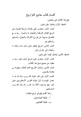 ‫ﺃﻗﺴﺎﻡ ﻜﺘﺎﺏ ﺠﺎﻤﻊ ﺍﻟﺘﻭﺍﺭﻴﺦ‬
                                          ‫ﻴﻘﻊ ﻫﺫﺍ ﺍﻟﻜﺘﺎﺏ ﻓﻰ ﻤﺠﻠﺩﻴﻥ:‬
                                 ‫ﺍﻟﻤﺠﻠﺩ ﺍﻷﻭل: ﻴﺸﺘﻤل ﻋﻠﻰ ﺒﺎﺒﻴﻥ:‬
‫ﺍﻟﺒﺎﺏ ﺍﻷﻭل: ﻴﺤﺘﻭﻯ ﻋﻠﻰ ﻤﻘﺩﻤﺔ ﻭﺃﺭﺒﻌﺔ ﻓﺼﻭل ﻓﻰ‬
‫ﺘﺎﺭﻴﺦ ﺍﻟﻘﺒﺎﺌل ﺍﻟﺘﺭﻜﻴﺔ ﻭﺍﻟﻤﻐﻭﻟﻴـﺔ ﻭﺃﺼﻭﻟــﻬﺎ ﻤـﻊ‬
‫ﺘﻔﺎﺼﻴل ﻤﺴﻬﺒﺔ ﻋﻥ ﻓﺭﻭﻉ ﺍﻷﺘﺭﺍﻙ ﻭﺍﻟﻤﻐﻭل ﻭﺃﻨﺴﺎﺒﻬﻡ‬
                                      ‫ﻭﺃﺴﺎﻁﻴﺭﻫﻡ.‬
‫ﺍﻟﺒﺎﺏ ﺍﻟﺜﺎﻨﻰ: ﺘﺎﺭﻴﺦ ﺠﻨﻜﻴﺯ ﺨﺎﻥ ﻭﺃﺠـﺩﺍﺩﻩ ﻭﺃﺒﻨﺎﺌـﻪ‬
                          ‫ﻭﺃﺤﻔﺎﺩﻩ ﺇﻟﻰ ﻏﺎﺯﺍﻥ ﺨﺎﻥ.‬
                               ‫ﺍﻟﻤﺠﻠﺩ ﺍﻟﺜﺎﻨﻰ: ﻴﺸﺘﻤل ﺃﻴ ‪‬ﺎ ﻋﻠﻰ ﺒﺎﺒﻴﻥ:‬
                                           ‫ﻀ‬
‫ﺍﻟﺒﺎﺏ ﺍﻷﻭل: ﻴﺤﺘﻭﻯ ﻋﻠﻰ ﺘﺎﺭﻴﺦ ﺃﻭﻟﺠـﺎﺘﻴﻭ، ﻭﻫـﻭ‬
                  ‫ﻤﻔﻘﻭﺩ ﻤﻥ ﺠﻤﻴﻊ ﻨﺴﺦ ﻫﺫﺍ ﺍﻟﻜﺘﺎﺏ.‬
‫ﺍﻟﺒﺎﺏ ﺍﻟﺜﺎﻨﻰ: ﻭﻴﺸﻤل ﺍﻟﺘﺎﺭﻴﺦ ﺍﻟﻌﺎﻡ ﻟﻠﻌﺎﻟﻡ، ﻭﻴﻘﻊ ﻓـﻰ‬
                                   ‫ﻤﻘﺩﻤﺔ ﻭﻗﺴﻤﻴﻥ:‬
‫ﺍﻟﻘﺴﻡ ﺍﻷﻭل: ﻓﻰ ﺫﻜﺭ ﻤﻠﻭﻙ ﺍﻟﻔـﺭﺱ، ﻭﺫﻟـﻙ ﻤﻨـﺫ‬
‫ﻋﺼﺭ ﻜﻴﻭﻤﺭﺙ ﺃﻭل ﻤﻠﻭﻙ ﺍﻟﻔﺭﺱ ﺍﻷﺴﻁﻭﺭﻴﻴﻥ ﺤﺘﻰ‬
‫ﺁﺨﺭ ﻋﻬﺩ ﻴﺯﺩﺠﺭﺩ ﺍﻟﺜﺎﻟـﺙ ﺁﺨـﺭ ﻤﻠـﻭﻙ ﺍﻟﻔـﺭﺱ‬
                                       ‫ﺍﻟﺴﺎﺴﺎﻨﻴﻴﻥ.‬
               ‫ﻭﻫﺫﺍ ﺍﻟﻘﺴﻡ ﻴﻘﻊ ﻓﻰ ﺃﺭﺒﻊ ﻁﺒﻘﺎﺕ:‬
                         ‫ﺃ – ﻁﺒﻘﺔ ﺍﻟﺒﻴﺸﺩﺍﺩﻴﻴﻥ.‬
                           ‫ﺏ- ﻁﺒﻘﺔ ﺍﻟﻜﻴﺎﻨﻴﻴﻥ.‬
 