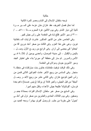 ‫ﺤﻜﺎﻴﺔ‬
       ‫ﺘﻭﺠﻪ ﺴﻠﻁﺎﻥ ﺍﻹﺴﻼﻡ ﺇﻟﻰ ﺍﻟﺸﺎﻡ ﻭﻤﺼﺭ ﻟﻠﻤﺭﺓ ﺍﻟﺜﺎﻨﻴﺔ‬
‫ﻟﻤﺎ ﺩﺨل ﻓﺼل ﺍﻟﺨﺭﻴﻑ ﻋﻘﺩ ﻏﺎﺯﺍﻥ ﺨﺎﻥ ﻋﺯﻤﻪ ﻋﻠﻰ ﺍﻟﺴـﻴﺭ ﻤـﺭﺓ‬
‫ﺜﺎﻨﻴﺔ ﺇﻟﻰ ﺩﻴﺎﺭ ﺍﻟﺸﺎﻡ. ﻭﻓﻰ ﻴﻭﻡ ﺍﻻﺜﻨﻴﻥ ﻏﺭﺓ ﺍﻟﻤﺤﺭﻡ ﺴـﻨﺔ ٠٠٧ﻫــ /‬
      ‫٠٠٣١ﻡ ﺴ ‪‬ﺭ ﺍﻷﻤﻴﺭ ﻗﺘﻠﻎ ﺸﺎﻩ ﻓﻰ ﺍﻟﻤﻘﺩﻤﺔ ﻋﻠﻰ ﺭﺃﺱ ﺠﻴﺵ ﻜﺒﻴﺭ.‬
                                                   ‫ﻴ‬
‫ﻭﻓﻰ ﺍﻟﺨﺎﻤﺱ ﻋﺸﺭ ﻤﻥ ﺍﻟﺸﻬﺭ ﺍﻟﻤﺫﻜﻭﺭ ﻏﺎﺩﺭﺕ ﺍﻟﺭﺍﻴﺎﺕ ﺍﻟﺴـﻠﻁﺎﻨﻴﺔ‬
‫ﺘﺒﺭﻴﺯ، ﻭﻫﻰ ﻋﻠﻰ ﻫﺫﺍ ﺍﻟﻌﺯﻡ. ﻭﻓﻰ ﺍﻟﺜﺎﻟﺙ ﻤﻥ ﺼﻔﺭ ﺃﻋﺎﺩ ﻨﻭﺭﻴﻥ ﺁﻗﺎ ﻤﻥ‬
‫"ﺠﻐﺎﺘﻭ" ﻜﻰ ﻴﻤﻀﻰ ﺇﻟﻰ ﺃﺭﺍﻥ. ﻭﻓﻰ ﺍﻟﺭﺍﺒﻊ ﻤﻥ ﺭﺒﻴـﻊ ﺍﻷﻭل ﻭﺼـل –‬
‫ﺒﺎﻟﻴﻤﻥ ﻭﺍﻹﻗﺒﺎل – ﺇﻟﻰ ﻤﺩﻴﻨﺔ ﺍﻟﻤﻭﺼل، ﻭﺃﻤﻀﻰ ﻴﻭﻤﻴﻥ ﺃﻭ ﺜﻼﺜـﺔ ﻓـﻰ‬
‫ﺍﻷﻨﺱ ﻭﺍﻟﺴﺭﻭﺭ. ﺜﻡ ﺴﺎﺭ ﺇﻟﻰ ﻤﻨﻁﻘﺔ "ﺃﺒﻭ ﻤﻴﺭﻯ" ﺒﻨﺎﺀ ﻋﻠﻰ ﺍﺨﺘﻴﺎﺭ ﺍﻟﺠﻨﺩ‬
                         ‫ﻭﺴ ‪‬ﺭ ﺍﻷﻤﻴﺭﻴﻥ ﺠﻭﺒﺎﻥ ﻭﻤﻭﻻﻯ ﻓﻰ ﺍﻟﻤﻘﺩﻤﺔ.‬
                                                          ‫ﻴ‬
‫ﻭﻓﻰ ﺫﻟﻙ ﺍﻟﻭﻗﺕ ﺘﻭﻓﻴﺕ ﻁﻐﺎﻨﺸﺎﻩ ﺨﺎﺘﻭﻥ ﺒﻨﺕ ﻤﺒﺎﺭﻜﺸﺎﻩ ﻓﻰ ﻤﻨﻁﻘـﺔ‬
‫ﺴﻨﺠﺎﺭ. ﻭﻓﻰ ﺍﻟﺴﺎﺩﺱ ﻤﻥ ﺭﺒﻴﻊ ﺍﻵﺨﺭ ﻋﺎﺩﺕ ﺍﻟﺨﻭﺍﺘﻴﻥ ﺍﻟﻼﺌﻰ ﻗﺩﻤﻥ ﻤﻥ‬
‫ﺭﺃﺱ ﺍﻟﻌﻴﻥ ﻟﺘﻭﺩﻴﻊ ﻏﺎﺯﺍﻥ. ﻭﻓﻰ ﺍﻟﺜﺎﻨﻰ ﻋﺸﺭ ﻤﻥ ﺭﺒﻴﻊ ﺍﻵﺨـﺭ ﻭﺼـل‬
‫"ﺸﻴﻨﻘﺎ" ﻤﻥ ﻗﺒل ﺍﻟﺠﻴﺵ، ﻭﺃﺨﺒﺭ ﻗﺎﺌﻼ ﺇﻥ ﻴﺯﻜﻨﺎ )ﺭﺌﻴﺱ ﻋﺴﺴﻨﺎ( ﺩﺍﻫﻡ ﺒﻌﺩﺓ‬
                                ‫ﹰ‬
           ‫ﻓﺭﺴﺎﻥ، "ﻜﻭﺸﻠﻭﻙ" ﻁﻠﻴﻌﺔ ﺠﻴﺵ ﺍﻷﻋﺩﺍﺀ، ﻭﻗﺘل ﻤﻨﻬﻡ ﺃﻤﻴ ‪‬ﺍ.‬
             ‫ﺭ‬
‫ﻭﻓﻰ ﺍﻟﺴﺎﺒﻊ ﻤﻥ ﺼﻔﺭ ﻋﺒﺭ ﺴﻠﻁﺎﻥ ﺍﻹﺴﻼﻡ ﺍﻟﻔﺭﺍﺕ ﺒﻤﺤﺎﺫﺍﺓ ﺠﻌﺒـﺭ‬
‫ﻭﺼﻔﻴﻥ. ﻭﻓﻰ ﻴﻭﻡ ﺍﻟﺜﻼﺜﺎﺀ ﺍﻟﺤﺎﺩﻯ ﻭﺍﻟﻌﺸﺭﻴﻥ ﻤﻥ ﺼﻔﺭ ﻨﺯل ﻓﻰ ﺃﻋﻠـﻰ‬
‫"ﺤﺒﻭل" ﻋﻠﻰ ﻤﻘﺭﺒﺔ ﻤﻥ ﺤﻠﺏ. ﺜﻡ ﻭﺼل "ﻗﺒﺭﺘﻭ ﺒﻬﺎﺩﺭ"، ﻭﻤﻌﻪ ﺍﻟﻌﺩﻴﺩ ﻤﻥ‬
 