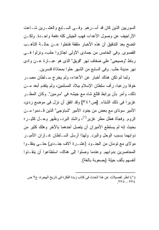 ‫ﺍﻟﺴﻭﺭﻴﻴﻥ ﺍﻟﺫﻴﻥ ﻜﺎﻥ ﻗﺩ ﺃﺴـﺭﻫﻡ. ﻭﻓـﻰ ﺍﻟﺴـﺎﺒﻊ ﻭﺍﻟﻌﺸـﺭﻴﻥ ﺸـﺎﻋﺕ‬
‫ﺍﻷﺭﺍﺠﻴﻑ ﻋﻥ ﻭﺼﻭل ﺍﻷﻋﺩﺍﺀ، ﻓﻬﺏ ﺍﻟﺠﻴﺵ ﻜﻠﻪ ﺩﻓﻌﺔ ﻭﺍﺤـﺩﺓ. ﻭﻟﻜـﻥ‬
‫ﺍﺘﻀﺢ ﺒﻌﺩ ﺍﻟﺘﺩﻗﻴﻕ ﺃﻥ ﻫﺫﻩ ﺍﻷﺨﺒﺎﺭ ﻤﻠﻔﻘﺔ ﻓﺘﺨﻠﻭﺍ ﻋـﻥ ﺤﺎﻟـﺔ ﺍﻟﺘﺄﻫـﺏ‬
‫ﺍﻟﻘﺼﻭﻯ. ﻭﻓﻰ ﺍﻟﺨﺎﻤﺱ ﻤﻥ ﺠﻤﺎﺩﻯ ﺍﻷﻭﻟﻰ ﺍﺠﺘﺎﺯﻭﺍ ﺤﻠﺏ، ﻭﻨﺯﻟﻭﺍ ﻓـﻰ‬
‫ﺭﺒﺎﻁ "ﻭﺼﻴﺤﻰ" ﻋﻠﻰ ﻀﻔﺎﻑ ﻨﻬﺭ "ﻗﻭﻴﻕ" ﺍﻟﺫﻯ ﻫﻭ ﻋﺒـﺎﺭﺓ ﻋـﻥ ﻭﺍﺩﻯ‬
         ‫ﻨﻬﺭ ﻤﺩﻴﻨﺔ ﺤﻠﺏ. ﻭﻓﻰ ﺍﻟﺴﺎﺒﻊ ﻤﻥ ﺍﻟﺸﻬﺭ ﺤﻠﻭﺍ ﺒﻤﺤﺎﺫﺍﺓ ﻗﻨﺴﺭﻴﻥ.‬
‫ﻭﻟﻤﺎ ﻟﻡ ﺘﻜﻥ ﻫﻨﺎﻙ ﺃﺨﺒﺎﺭ ﻋﻥ ﺍﻷﻋﺩﺍﺀ، ﻭﻟﻡ ﻴﺨﺭﺝ ﺴـﻠﻁﺎﻥ ﻤﺼـﺭ‬
‫ﺨﻭ ﹰﺎ ﻭﺭﻋ ‪‬ﺎ، ﺭﺃﻑ ﺴﻠﻁﺎﻥ ﺍﻹﺴﻼﻡ ﺒﺒﻼﺩ ﺍﻟﻤﺴﻠﻤﻴﻥ، ﻭﻟﻡ ﻴﺘﻘﺩﻡ ﺃﺒﻌﺩ ﻤـﻥ‬
                                                    ‫ﺒ‬      ‫ﻓ‬
‫ﺫﻟﻙ، ﻭﺃﻤﺭ ﺒﺄﻥ ﻴﺭﺍﺒﻁ ﻗﺘﻠﻎ ﺸﺎﻩ ﻤﻊ ﺠﻴﺸﻪ ﻓﻰ "ﺴﺭﻤﻴﻥ". ﻭﻜﺎﻥ ﺍﻟﻤﻁـﺭ‬
‫ﻏﺯﻴ ‪‬ﺍ ﻓﻰ ﺫﻟﻙ ﺍﻟﺸﺘﺎﺀ. ]ﺹ١٤٣[ ﻭﻗﺩ ﺍﺘﻔﻕ ﺃﻥ ﻨﺯل ﻓﻰ ﻤﻭﻀﻊ ﺭﺩﺉ،‬
                                                    ‫ﺭ‬
‫ﺍﻷﻤﻴﺭ ﺴﻭﺘﺎﻯ ﻤﻊ ﺒﻌﺽ ﻤﻥ ﺠﻨﻭﺩ ﺍﻷﻤﻴﺭ "ﺸﺒﺎﻭﺠﻰ" ﺍﻟﺫﻴﻥ ﻗـﺩﻤﻭﺍ ﻤـﻥ‬
‫ﺍﻟﺭﻭﻡ. ﻭﻓﺠﺄﺓ ﻫﻁل ﻤﻁﺭ ﻏﺯﻴﺭ)١(، ﻭﺍﺸﺘﺩ ﺍﻟﺒﺭﺩ، ﻭﻅﻬﺭ ﻭﺤـل ﻜﺜﻴـﺭ؛‬
‫ﺒﺤﻴﺙ ﺇﻨﻪ ﻟﻡ ﻴﺴﺘﻁﻊ ﺍﻷﻤﻴﺭﺍﻥ ﺃﻥ ﻴﺘﺼل ﺃﺤﺩﻫﻤﺎ ﺒﺎﻵﺨﺭ ﻭﻫﻠﻙ ﻜﺜﻴﺭ ﻤﻥ‬
‫ﺩﻭﺍﺒﻬﻤﺎ ﺒﺴﺒﺏ ﺍﻟﻭﺤل ﻭﺍﻟﺒﺭﺩ. ﻭﻟﻬﺫﺍ ﺃﺭﺴل ﺍﻟﺴـﻠﻁﺎﻥ ﻏـﺎﺯﺍﻥ ﺍﻷﻤﻴـﺭ‬
‫ﻤﻭﻻﻯ ﻤﻊ ﺘﻭﻤﺎﻥ ﻤﻥ ﺍﻟﺠﻨـﻭﺩ )ﻋﺸـﺭﺓ ﺁﻻﻑ ﺠﻨـﺩﻯ( ﺤﺘـﻰ ﻴﻨﻘﻠـﻭﺍ‬
‫ﺍﻟﻤﺤﺎﺼﺭﻴﻥ ﺒﺩﻭﺍﺒﻬﻡ. ﻭﻋﻨﺩﻤﺎ ﻭﺼﻠﻭﺍ ﺇﻟﻰ ﻫﻨﺎﻙ، ﺍﺴﺘﻁﺎﻋﻭﺍ ﺃﻥ ﻴﻨﻘـﺫﻭﺍ‬
                                    ‫ﺃﻨﻔﺴﻬﻡ ﺒﺄﻟﻑ ﺤﻴﻠﺔ )ﺒﺼﻌﻭﺒﺔ ﺒﺎﻟﻐﺔ(.‬


  ‫)١( اﻥﻈﺮ ﺗﻔﺼﻴﻼت ﻋﻦ هﺬا اﻟﺤﺪث ﻓﻰ آﺘﺎب زﺑﺪة اﻟﻔﻜﺮة ﻓﻰ ﺗﺎریﺦ اﻟﻬﺠﺮة، ج٩ ص‬
                                                            ‫٤٣٣ – ٥٣٣.‬
 