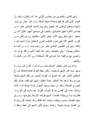 ‫ﻭﻓﻰ ﺍﻟﺜﺎﻤﻥ ﻭﺍﻟﻌﺸﺭﻴﻥ ﻤﻥ ﺠﻤﺎﺩﻯ ﺍﻷﻭﻟﻰ ﻋﺎﺩ ﺍﻟﺴـﻠﻁﺎﻥ، ﻭﺍﺠﺘـﺎﺯ‬
‫ﺍﻟﺠﺴﺭ ﺍﻟﺫﻯ ﻜﺎﻥ ﻗﺩ ﺃﻗﻴﻡ ﺒﻤﺤﺎﺫﺍﺓ ﻤﺩﻴﻨﺔ ﺍﻟﺭﻗﺔ، ﻭﺯﺍﺭ ﻗﺒﺭ ﻋﻤﺎﺭ ﺒﻥ ﻴﺎﺴﺭ‬
‫ﻭﺸﻬﺩﺍﺀ ﺼﻔﻴﻥ )ﺭﻀﻰ ﺍﷲ ﻋﻨﻬﻡ(. ﻭﻓﻰ ﻴﻭﻡ ﺍﻟﺴﺒﺕ ﺍﻟﺨﺎﻤﺱ ﻋﺸﺭ ﻤـﻥ‬
‫ﺠﻤﺎﺩﻯ ﺍﻵﺨﺭﺓ ﻟﺤﻕ ﺒﺎﻟﺨﻭﺍﺘﻴﻥ ﻭﺍﻟﺠﻨﻭﺩ ﻓﻰ ﻤﻭﻀﻊ "ﺠﻬﺎﺭ ﻁﺎﻕ" ﺃﺩﻨـﻰ‬
‫ﺴﻨﺠﺎﺭ. ﻭﻓﻰ ﺴﻠﺦ ﺭﺒﻴﻊ ﺍﻵﺨﺭ ﺘﻭﻓﻰ ﺍﻷﻤﻴﺭ ﺴﺎﺘﻠﻤﻴﺵ ﺒﻥ ﺒﻭﺭﺍﻟﻐﻰ ﻤـﻥ‬
‫ﺃﻗﺎﺭﺏ "ﺍﻟﺘﺎﺠﻭ ﺁﻗﺎ" ﻋﻠﻰ ﺤﺩﻭﺩ ﻜﺸﺎﻑ، ﻓﺤﺯﻥ ﺍﻟﺴﻠﻁﺎﻥ ﺤﺯ ﹰﺎ ﺸﺩﻴ ‪‬ﺍ ﻟﻨﺒـﺄ‬
       ‫ﺩ‬      ‫ﻨ‬
‫ﻭﻓﺎﺘﻪ. ﻭﻓﻰ ﻴﻭﻡ ﺍﻟﺨﻤﻴﺱ ﺍﻟﺤﺎﺩﻯ ﻋﺸﺭ ﻤﻥ ﺭﺠﺏ ﻭﺼـل ﻤـﻥ ﺍﻟﺸـﺎﻡ‬
‫"ﺴﻠﻁﺎﻥ ﻴﻴﺴﺎﻭل". ﻭﻓﻰ ﻤﻨﺘﺼﻑ ﺭﺠﺏ ﻋﺎﺩ ﺃﻴﻀﺎ ﺍﻷﻤﻴـﺭ ﻗﺘﻠـﻎ ﺸـﺎﻩ،‬
‫ﻭﺃﻤﻀﻰ ﻤﻊ ﻤﺭﺍﻓﻘﻴﻪ ﻋﺩﺓ ﺃﻴﺎﻡ ﻓﻰ ﺘﻠﻙ ﺍﻟﻤﻨﻁﻘﺔ ﻓـﻰ ﺍﻷﻨـﺱ ﻭﺍﻟﻤﺘﻌـﺔ‬
                                                         ‫ﻭﺍﻟﺼﻴﺩ.‬
‫ﻭﺫﺍﺕ ﻴﻭﻡ ﻜﺎﻥ ﺴﻠﻁﺎﻥ ﺍﻹﺴﻼﻡ ﻴﻌﺩﻭ ﻭﺭﺍﺀ ﺃﺤـﺩ ﺍﻟﻐـﺯﻻﻥ ﻭﺭﻤـﺎﻩ‬
‫ﺒﺴﻬﻡ. ﻭﺒﺩﺍ ﻜﺄﻥ ﺍﻟﺴﻬﻡ ﻟﻡ ﻴﺼﺒﻪ. ﻭﻟﻜﻥ ﺴﻘﻁ ﺍﻟﻐﺯﺍل ﻓﺠﺄﺓ ﻓﺎﺤﺘﺎﻁ ﺃﺘﺒـﺎﻉ‬
‫ﺍﻟﺴﻠﻁﺎﻥ ﻟﻸﻤﺭ ﻏﻴﺭ ﺃﻨﻪ ﺍﺘﻀﺢ ﺃﻥ ﺍﻟﻐﺯﺍل ﺃﺼﻴﺏ ﻤﻥ ﺫﻟﻙ ﺍﻟﺴﻬﻡ ﺒﺘﺴﻌﺔ‬
‫ﺠﺭﻭﺡ. ﻭﻗﺩ ﺸﺎﻫﺩ ﻫﺫﺍ ﺍﻟﻤﻨﻅﺭ ﻋﺎﻤﺔ ﺍﻟﺨﻠﻕ، ﻭﺘﺒﻴﻥ ﻟﻬﻡ ﻜﻴﻑ ﺤﺩﺜﺕ ﺘﻠﻙ‬
‫ﺍﻟﺠﺭﻭﺡ ﺍﻟﺘﺴﻌﺔ؛ ﻭﺫﻟﻙ ﺃﻥ ﺴﻬ ‪‬ﺎ ﻴﺴﻤﻴﻪ ﺍﻟﻤﻐﻭل "ﺘﻭﻨﻪ" ﻨﺼﻠﻪ ﻟﻪ ﺜـﻼﺙ‬
                                  ‫ﻤ‬
‫ﺭﻴﺸﺎﺕ ﺤﺎﺩﺓ ﺇﻟﻰ ﺃﻗﺼﻰ ﺤﺩ ﻗﺩ ﺃﺼﺎﺏ ﺍﻟﻐﺯﺍل ﻋﻨﺩ ﻭﺜﻭﺒﻪ ﻓﻰ ﺍﻟﻬـﻭﺍﺀ،‬
‫ﻓﺘﻘﺎﺭﺒﺕ ﻴﺩﺍﻩ ﻭﺭﺠﻼﻩ، ﻓﺄﺼﺎﺏ ﺍﻟﺴﻬﻡ ﻗﻭﺍﺌﻤﻪ ﺍﻷﺭﺒﻌﺔ ﻭﺠﺭﺤﻬﺎ، ﻭﻤـﺭﻕ‬
‫ﻤﻨﻬﺎ، ﻓﺄﺼﺎﺏ ﺼﺩﺭﻩ ﻭﺒﻁﻨﻪ، ﻭﺘﺤﺕ ﺃﺫﻨﻪ ﻜﺫﻟﻙ. ﻭﻗﺩ ﺃﺤﺩﺜﺕ ﻜل ﺭﻴﺸـﺔ‬
‫ﻤﻥ ﺍﻟﻨﺼل ﺠﺭ ‪‬ﺎ ﻁﻭﻴﻼ. ﻭﻋﻨﺩﺌﺫ ﻭﺼل ﺘﺄﺜﻴﺭ ﺍﻟﺴﻬﻡ ﺇﻟﻰ ﻋﻨﻘﻪ ﻭﺤﻠﻘـﻪ‬
                                        ‫ﹰ‬     ‫ﺤ‬
 