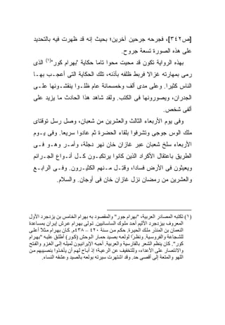 ‫]ﺹ٢٤٣[، ﻓﺠﺭﺤﻪ ﺠﺭﺤﻴﻥ ﺁﺨﺭﻴﻥ؛ ﺒﺤﻴﺙ ﺇﻨﻪ ﻗﺩ ﻅﻬﺭﺕ ﻓﻴﻪ ﺒﺎﻟﺘﺤﺩﻴﺩ‬
                                               ‫ﻋﻠﻰ ﻫﺫﻩ ﺍﻟﺼﻭﺭﺓ ﺘﺴﻌﺔ ﺠﺭﻭﺡ.‬
         ‫)١(‬
  ‫ﺍﻟﺫﻯ‬     ‫ﺒﻬﺫﻩ ﺍﻟﺭﻭﺍﻴﺔ ﺘﻜﻭﻥ ﻗﺩ ﻤﺤﻴﺕ ﻤﺤ ‪‬ﺍ ﺘﺎ ‪‬ﺎ ﺤﻜﺎﻴﺔ "ﺒﻬﺭﺍﻡ ﻜﻭﺭ"‬
                              ‫ﻭ ﻤ‬
  ‫ﺭﻤﻰ ﺒﻤﻬﺎﺭﺘﻪ ﻏﺯﺍﻻ ﻓﺭﺒﻁ ﻅﻠﻔﻪ ﺒﺄﺫﻨﻪ، ﺘﻠﻙ ﺍﻟﺤﻜﺎﻴﺔ ﺍﻟﺘﻰ ﺃﻋﺠـﺏ ﺒﻬـﺎ‬
                                               ‫ﹰ‬
  ‫ﺍﻟﻨﺎﺱ ﻜﺜﻴ ‪‬ﺍ. ﻭﻋﻠﻰ ﻤﺩﻯ ﺃﻟﻑ ﻭﺨﻤﺴﻤﺎﺌﺔ ﻋﺎﻡ ﻅﻠـﻭﺍ ﻴﻨﻘﺸـﻭﻨﻬﺎ ﻋﻠـﻰ‬
                                                   ‫ﺭ‬
  ‫ﺍﻟﺠﺩﺭﺍﻥ، ﻭﻴﺼﻭﺭﻭﻨﻬﺎ ﻓﻰ ﺍﻟﻜﺘﺏ. ﻭﻟﻘﺩ ﺸﺎﻫﺩ ﻫﺫﺍ ﺍﻟﺤﺎﺩﺙ ﻤﺎ ﻴﺯﻴﺩ ﻋﻠﻰ‬
                                                                     ‫ﺃﻟﻔﻰ ﺸﺨﺹ.‬
  ‫ﻭﻓﻰ ﻴﻭﻡ ﺍﻷﺭﺒﻌﺎﺀ ﺍﻟﺜﺎﻟﺙ ﻭﺍﻟﻌﺸﺭﻴﻥ ﻤﻥ ﺸﻌﺒﺎﻥ، ﻭﺼل ﺭﺴل ﺘﻭﻗﺘﺎﻯ‬
  ‫ﻤﻠﻙ ﺍﻟﻭﺱ ﺠﻭﺠﻰ ﻭﺘﺸﺭﻓﻭﺍ ﺒﻠﻘﺎﺀ ﺍﻟﺤﻀﺭﺓ ﺜﻡ ﻋﺎﺩﻭﺍ ﺴﺭﻴ ‪‬ﺎ. ﻭﻓﻰ ﻴـﻭﻡ‬
             ‫ﻌ‬
  ‫ﺍﻷﺭﺒﻌﺎﺀ ﺴﻠﺦ ﺸﻌﺒﺎﻥ ﻋﺒﺭ ﻏﺎﺯﺍﻥ ﺨﺎﻥ ﻨﻬﺭ ﺩﺠﻠﺔ، ﻭﺃﻤـﺭ ﻭﻫـﻭ ﻓـﻰ‬
  ‫ﺍﻟﻁﺭﻴﻕ ﺒﺎﻋﺘﻘﺎل ﺍﻷﻜﺭﺍﺩ ﺍﻟﺫﻴﻥ ﻜﺎﻨﻭﺍ ﻴﺭﺘﻜﺒـﻭﻥ ﻜـل ﺃﻨـﻭﺍﻉ ﺍﻟﺠـﺭﺍﺌﻡ‬
  ‫ﻭﻴﻌﻴﺜﻭﻥ ﻓﻰ ﺍﻷﺭﺽ ﻓﺴﺎ ‪‬ﺍ، ﻭﻗ ِـل ﻤـﻨﻬﻡ ﺍﻟﻜﺜﻴـﺭﻭﻥ. ﻭﻓـﻰ ﺍﻟﺭﺍﺒـﻊ‬
                                  ‫ﺩ ﹸﺘ‬
               ‫ﻭﺍﻟﻌﺸﺭﻴﻥ ﻤﻥ ﺭﻤﻀﺎﻥ ﻨﺯل ﻏﺎﺯﺍﻥ ﺨﺎﻥ ﻓﻰ ﺃﻭﺠﺎﻥ. ﻭﺍﻟﺴﻼﻡ.‬




‫)١( ﺗﻜﺘﺒﻪ اﻟﻤﺼﺎدر اﻟﻌﺮﺑﻴﺔ، "ﺑﻬﺮام ﺝﻮر" واﻟﻤﻘﺼﻮد ﺑﻪ ﺑﻬﺮام اﻟﺨﺎﻡﺲ ﺑﻦ یﺰدﺝﺮد اﻷول‬
‫اﻟﻤﻌﺮوف ﺑﻴﺰدﺝﺮد اﻷﺙﻴﻢ أﺣ ﺪ ﻡﻠ ﻮك اﻟﺴﺎﺳ ﺎﻥﻴﻴﻦ. ﺗ ﻮﻟﻰ ﺑﻬ ﺮام ﻋ ﺮش إی ﺮان ﺑﻤﺴ ﺎﻋﺪة‬
‫اﻟﻨﻌﻤﺎن ﺑﻦ اﻟﻤﻨﺬر ﻡﻠ ﻚ اﻟﺤﻴ ﺮة. ﺣﻜ ﻢ ﻡ ﻦ ﺳ ﻨﺔ ٠٢٤ – ٨٣٤م. آ ﺎن ﺑﻬ ﺮام ﻡ ﺜﻼ أﻋﻠ ﻰ‬
       ‫ً‬
‫ﻟﻠﺸ ﺠﺎﻋﺔ واﻟﻔﺮوﺳ ﻴﺔ. وﻥﻈ ًا ﻟﻮﻟﻌ ﻪ ﺑﺼ ﻴﺪ ﺣﻤ ﺎر اﻟ ﻮﺣﺶ )آ ﻮر( أﻃﻠ ﻖ ﻋﻠﻴ ﻪ "ﺑﻬ ﺮام‬
                                                          ‫ﺮ‬
‫آﻮر". آﺎن یﻨﻈﻢ اﻟﺸﻌﺮ ﺑﺎﻟﻔﺎرﺳﻴﺔ واﻟﻌﺮﺑﻴﺔ. أﺣﺒ ﻪ اﻹیﺮاﻥﻴ ﻮن ﻟﻤﻴﻠ ﻪ إﻟ ﻰ اﻟﻐ ﺰو واﻟﻔ ﺘﺢ‬
‫واﻻﻥﺘﺼﺎر ﻋﻠﻰ اﻷﻋﺪاء، وﻟﻠﺘﺨﻔﻴﻒ ﻋﻦ اﻟﺮﻋﻴ ﺔ؛ إذ أﺑ ﺎح ﻟﻬ ﻢ أن یﺄﺧ ﺬوا ﺑﻨﺼ ﻴﺒﻬﻢ ﻡ ﻦ‬
         ‫اﻟﻠﻬﻮ واﻟﻤﺘﻌﺔ إﻟﻰ أﻗﺼﻰ ﺣﺪ. وﻗﺪ اﺷﺘﻬﺮت ﺳﻴﺮﺗﻪ ﺑﻮﻟﻌﻪ ﺑﺎﻟﺼﻴﺪ وﻋﺸﻘﻪ اﻟﻨﺴﺎء.‬
 
