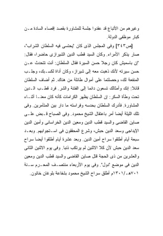 ‫ﻭﻏﻴﺭﻫﻡ ﻤﻥ ﺍﻷﺘﺒﺎﻉ ﻗﺩ ﻋﻘﺩﻭﺍ ﺠﻠﺴﺔ ﻟﻠﻤﺸﺎﻭﺭﺓ ﺒﻘﺼﺩ ﺇﻗﺼﺎﺀ ﺍﻟﺴﺎﺩﺓ ﻤـﻥ‬
                                               ‫ﻜﺒﺎﺭ ﻤﻭﻅﻔﻰ ﺍﻟﺩﻭﻟﺔ.‬
‫]ﺹ٣٤٣[ ﻭﻓﻰ ﺍﻟﻤﺠﻠﺱ ﺍﻟﺫﻯ ﻜﺎﻥ "ﻴﺤﺘﺴﻰ ﻓﻴﻪ ﺍﻟﺴﻠﻁﺎﻥ ﺍﻟﺸﺭﺍﺏ"،‬
‫ﺼﺎﺭ ﻴﺫﻜﺭ ﺍﻷﻤﺭﺍﺀ. ﻭﻜﺎﻥ ﺍﻟﺴﻴﺩ ﻗﻁﺏ ﺍﻟﺩﻴﻥ ﺍﻟﺸﻴﺭﺍﺯﻯ ﺤﺎﻀ ‪‬ﺍ، ﻓﻘﺎل:‬
        ‫ﺭ‬
‫"ﺇﻥ ﺒﺎﺴﻤﻴﺵ ﻜﺎﻥ ﺭﺠﻼ ﺤﺴﻥ ﺍﻟﺴﻴﺭﺓ ﻓﻘﺎل ﺍﻟﺴﻠﻁﺎﻥ: ﺃﻨﺕ ﺘﺘﺤﺩﺙ ﻋـﻥ‬
                                       ‫ﹰ‬
‫ﺤﺴﻥ ﺴﻴﺭﺘﻪ ﻷﻨﻙ ﺫﻫﺒﺕ ﻤﻌﻪ ﺇﻟﻰ ﺸﻴﺭﺍﺯ، ﻭﻜﺎﻥ ﺃﺩﺍﺓ ﻟﻜﺴـﺒﻙ، ﻭﺠﻠـﺏ‬
‫ﺍﻟﻤﻨﻔﻌﺔ ﻟﻙ، ﻭﺤﺼﻠﺘﻤﺎ ﻋﻠﻰ ﺃﻤﻭﺍل ﻁﺎﺌﻠﺔ ﻤﻥ ﻫﻨﺎﻙ. ﺜﻡ ﺃﻀﺎﻑ ﺍﻟﺴﻠﻁﺎﻥ‬
‫ﻗﺎﺌﻼ: ﺇﻨﻙ ﻭﺃﻤﺜﺎﻟﻙ ﺘﺴﻌﻭﻥ ﺩﺍﺌ ‪‬ﺎ ﺇﻟﻰ ﺍﻟﻔﺘﻨﺔ ﻭﺍﻟﺸﺭ. ﻓﺭﺩ ﻗﻁـﺏ ﺍﻟـﺩﻴﻥ‬
                                   ‫ﻤ‬                        ‫ﹰ‬
‫ﺘﺤﺕ ﻭﻁﺄﺓ ﺍﻟﺴﻜﺭ: ﺇﻥ ﺍﻟﺴﻠﻁﺎﻥ ﻴﻅﻬﺭ ﺍﻟﻜﺭﺍﻤﺎﺕ ﻜﺄﻨﻪ ﻜﺎﻥ ﻤﻌﻨـﺎ ﺃﺜﻨـﺎﺀ‬
‫ﺍﻟﻤﺸﺎﻭﺭﺓ. ﻓﺄﺩﺭﻙ ﺍﻟﺴﻠﻁﺎﻥ ﺒﺤﺩﺴﻪ ﻭﻓﺭﺍﺴﺘﻪ ﻤﺎ ﺩﺍﺭ ﺒﻴﻥ ﺍﻟﻤﺘﺂﻤﺭﻴﻥ. ﻭﻓﻰ‬
‫ﺘﻠﻙ ﺍﻟﻠﻴﻠﺔ ﺃﻴ ‪‬ﺎ ﺃﻤﺭ ﺒﺎﻋﺘﻘﺎل ﺍﻟﺸﻴﺦ ﻤﺤﻤﻭﺩ. ﻭﻓﻰ ﺍﻟﺼﺒﺎﺡ ﻗـﺒﺽ ﻋﻠـﻰ‬
                                               ‫ﻀ‬
‫ﺼﺎﻴﻥ ﺍﻟﻘﺎﻀﻰ ﻭﺍﻟﺴﻴﺩ ﻗﻁﺏ ﺍﻟﺩﻴﻥ ﻭﻤﻌﻴﻥ ﺍﻟﺩﻴﻥ ﺍﻟﺨﺭﺍﺴﺎﻨﻰ ﻭﺃﻤﻴﻥ ﺍﻟﺩﻴﻥ‬
‫ﺍﻹﻴﺩﺍﺠﻰ ﻭﺴﻌﺩ ﺍﻟﺩﻴﻥ ﺤﺒﺵ، ﻭﺸﺭﻉ ﺍﻟﻤﺤﻘﻘﻭﻥ ﻓﻰ ﺍﺴـﺘﺠﻭﺍﺒﻬﻡ. ﻭﺒﻌـﺩ‬
‫ﺴﺒﻌﺔ ﺃﻴﺎﻡ ﺃﻁﻠﻘﻭﺍ ﺴﺭﺍﺡ ﺃﻤﻴﻥ ﺍﻟﺩﻴﻥ. ﻭﺒﻌﺩ ﻋﺸﺭﺓ ﺃﻴﺎﻡ ﺃﻁﻠﻘﻭﺍ ﺃﻴ ‪‬ﺎ ﺴﺭﺍﺡ‬
      ‫ﻀ‬
‫ﺴﻌﺩ ﺍﻟﺩﻴﻥ ﺤﺒﺵ ﻷﻥ ﻜﻼ ﺍﻻﺜﻨﻴﻥ ﻟﻡ ﻴﺭﺘﻜﺏ ﺫﻨ ‪‬ﺎ. ﻭﻓﻰ ﻴﻭﻡ ﺍﻻﺜﻨﻴﻥ ﺍﻟﺜﺎﻨﻰ‬
                        ‫ﺒ‬
‫ﻭﺍﻟﻌﺸﺭﻴﻥ ﻤﻥ ﺫﻯ ﺍﻟﺤﺠﺔ ﻗﺘل ﺼﺎﻴﻥ ﺍﻟﻘﺎﻀﻰ ﻭﺍﻟﺴﻴﺩ ﻗﻁﺏ ﺍﻟﺩﻴﻥ ﻭﻤﻌﻴﻥ‬
‫ﺍﻟﺩﻴﻥ ﻓﻰ ﻤﻭﻀﻊ "ﺩﻭل". ﻭﻓﻰ ﻴﻭﻡ ﺍﻷﺭﺒﻌﺎﺀ ﻤﻨﺘﺼـﻑ ﺍﻟﻤﺤـﺭﻡ ﺴـﻨﺔ‬
   ‫١٠٧ﻫـ/١٠٣١ﻡ ﺃﻁﻠﻕ ﺴﺭﺍﺡ ﺍﻟﺸﻴﺦ ﻤﺤﻤﻭﺩ ﺒﺸﻔﺎﻋﺔ ﺒﻠﻭﻏﺎﻥ ﺨﺎﺘﻭﻥ.‬
 