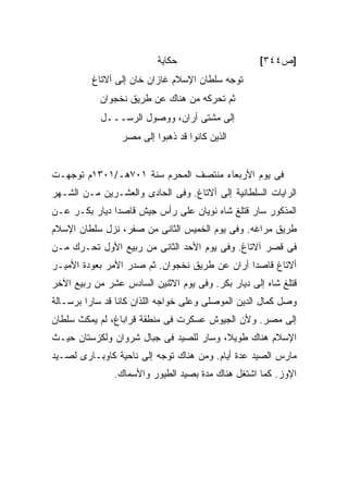 ‫ﺤﻜﺎﻴﺔ‬                    ‫]ﺹ٤٤٣[‬
          ‫ﺘﻭﺠﻪ ﺴﻠﻁﺎﻥ ﺍﻹﺴﻼﻡ ﻏﺎﺯﺍﻥ ﺨﺎﻥ ﺇﻟﻰ ﺃﻻﺘﺎﻍ‬
            ‫ﺜﻡ ﺘﺤﺭﻜﻪ ﻤﻥ ﻫﻨﺎﻙ ﻋﻥ ﻁﺭﻴﻕ ﻨﺨﺠﻭﺍﻥ‬
            ‫ﺇﻟﻰ ﻤﺸﺘﻰ ﺃﺭﺍﻥ، ﻭﻭﺼﻭل ﺍﻟﺭﺴـــل‬
                 ‫ﺍﻟﺫﻴﻥ ﻜﺎﻨﻭﺍ ﻗﺩ ﺫﻫﺒﻭﺍ ﺇﻟﻰ ﻤﺼﺭ‬


‫ﻓﻰ ﻴﻭﻡ ﺍﻷﺭﺒﻌﺎﺀ ﻤﻨﺘﺼﻑ ﺍﻟﻤﺤﺭﻡ ﺴﻨﺔ ١٠٧ﻫـ/١٠٣١ﻡ ﺘﻭﺠﻬـﺕ‬
‫ﺍﻟﺭﺍﻴﺎﺕ ﺍﻟﺴﻠﻁﺎﻨﻴﺔ ﺇﻟﻰ ﺃﻻﺘﺎﻍ. ﻭﻓﻰ ﺍﻟﺤﺎﺩﻯ ﻭﺍﻟﻌﺸـﺭﻴﻥ ﻤـﻥ ﺍﻟﺸـﻬﺭ‬
‫ﺍﻟﻤﺫﻜﻭﺭ ﺴﺎﺭ ﻗﺘﻠﻎ ﺸﺎﻩ ﻨﻭﻴﺎﻥ ﻋﻠﻰ ﺭﺃﺱ ﺠﻴﺵ ﻗﺎﺼ ‪‬ﺍ ﺩﻴﺎﺭ ﺒﻜـﺭ ﻋـﻥ‬
               ‫ﺩ‬
‫ﻁﺭﻴﻕ ﻤﺭﺍﻏﻪ. ﻭﻓﻰ ﻴﻭﻡ ﺍﻟﺨﻤﻴﺱ ﺍﻟﺜﺎﻨﻰ ﻤﻥ ﺼﻔﺭ، ﻨﺯل ﺴﻠﻁﺎﻥ ﺍﻹﺴﻼﻡ‬
‫ﻓﻰ ﻗﺼﺭ ﺁﻻﺘﺎﻍ. ﻭﻓﻰ ﻴﻭﻡ ﺍﻷﺤﺩ ﺍﻟﺜﺎﻨﻰ ﻤﻥ ﺭﺒﻴﻊ ﺍﻷﻭل ﺘﺤـﺭﻙ ﻤـﻥ‬
‫ﺃﻻﺘﺎﻍ ﻗﺎﺼ ‪‬ﺍ ﺃﺭﺍﻥ ﻋﻥ ﻁﺭﻴﻕ ﻨﺨﺠﻭﺍﻥ. ﺜﻡ ﺼﺩﺭ ﺍﻷﻤﺭ ﺒﻌﻭﺩﺓ ﺍﻷﻤﻴـﺭ‬
                                               ‫ﺩ‬
‫ﻗﺘﻠﻎ ﺸﺎﻩ ﺇﻟﻰ ﺩﻴﺎﺭ ﺒﻜﺭ. ﻭﻓﻰ ﻴﻭﻡ ﺍﻻﺜﻨﻴﻥ ﺍﻟﺴﺎﺩﺱ ﻋﺸﺭ ﻤﻥ ﺭﺒﻴﻊ ﺍﻵﺨﺭ‬
‫ﻭﺼل ﻜﻤﺎل ﺍﻟﺩﻴﻥ ﺍﻟﻤﻭﺼﻠﻰ ﻭﻋﻠﻰ ﺨﻭﺍﺠﻪ ﺍﻟﻠﺫﺍﻥ ﻜﺎﻨﺎ ﻗﺩ ﺴﺎﺭﺍ ﺒﺭﺴـﺎﻟﺔ‬
‫ﺇﻟﻰ ﻤﺼﺭ. ﻭﻷﻥ ﺍﻟﺠﻴﻭﺵ ﻋﺴﻜﺭﺕ ﻓﻰ ﻤﻨﻁﻘﺔ ﻗﺭﺍﺒﺎﻍ، ﻟﻡ ﻴﻤﻜﺙ ﺴﻠﻁﺎﻥ‬
‫ﺍﻹﺴﻼﻡ ﻫﻨﺎﻙ ﻁﻭﻴ ﹰ، ﻭﺴﺎﺭ ﻟﻠﺼﻴﺩ ﻓﻰ ﺠﺒﺎل ﺸﺭﻭﺍﻥ ﻭﻟﻜﺯﺴﺘﺎﻥ ﺤﻴـﺙ‬
                                        ‫ﻼ‬
‫ﻤﺎﺭﺱ ﺍﻟﺼﻴﺩ ﻋﺩﺓ ﺃﻴﺎﻡ. ﻭﻤﻥ ﻫﻨﺎﻙ ﺘﻭﺠﻪ ﺇﻟﻰ ﻨﺎﺤﻴﺔ ﻜﺎﻭﺒـﺎﺭﻯ ﻟﺼـﻴﺩ‬
               ‫ﺍﻹﻭﺯ. ﻜﻤﺎ ﺍﺸﺘﻐل ﻫﻨﺎﻙ ﻤﺩﺓ ﺒﺼﻴﺩ ﺍﻟﻁﻴﻭﺭ ﻭﺍﻷﺴﻤﺎﻙ.‬
 