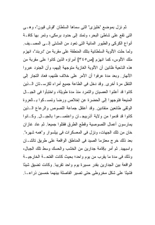 ‫ﺜﻡ ﻨﺯل ﺒﻤﻭﻀﻊ "ﺨﻠﻴﺯﻯ" ﺍﻟﺘﻰ ﺴﻤﺎﻫﺎ ﺍﻟﺴﻠﻁﺎﻥ "ﻗﻭﺵ ﻗﻴﻭﻥ"، ﻭﻫـﻰ‬
‫ﺍﻟﺘﻰ ﺘﻘﻊ ﻋﻠﻰ ﺸﺎﻁﺊ ﺍﻟﺒﺤﺭ، ﻭﺘﻤﺘﺩ ﺇﻟﻰ ﺤﺩﻭﺩ ﺒﺭﻤﻜﻰ، ﻭﺘﻤﺭ ﺒﻬﺎ ﻜﺎﻓـﺔ‬
‫ﺃﻨﻭﺍﻉ ﺍﻟﻜﺭﻜﻰ ﻭﺍﻟﻁﻴﻭﺭ ﺍﻟﻤﺎﺌﻴﺔ ﺍﻟﺘﻰ ﺘﻌﻭﺩ ﻤﻥ ﺍﻟﻤﺸﺘﻰ ﺇﻟـﻰ ﺍﻟﻤﺼـﻴﻑ.‬
‫ﻭﻟﻤﺎ ﺤﻠﺕ ﺍﻷﻟﻭﻴﺔ ﺍﻟﺴﻠﻁﺎﻨﻴﺔ ﺒﺘﻠﻙ ﺍﻟﻤﻨﻁﻘﺔ ﻋﻠﻰ ﻤﻘﺭﺒﺔ ﻤﻥ "ﺩﺭﺒﻨﺩ"، ﺍﻨﻬﺯﻡ‬
‫ﻤﻠﻙ ﺍﻷﻟﻭﺱ، ﻜﻤﺎ ﺍﻨﻬﺯﻡ ]ﺹ٥٤٣[ ﺃﻤﺭﺍﺅﻩ ﺍﻟﺫﻴﻥ ﻜﺎﻨﻭﺍ ﻋﻠﻰ ﻤﻘﺭﺒﺔ ﻤﻥ‬
‫ﻫﺫﻩ ﺍﻟﻨﺎﺤﻴﺔ ﻅﺎﻨﻴﻥ ﺃﻥ ﺍﻷﻟﻭﻴﺔ ﺍﻟﻐﺎﺯﻴﺔ ﻤﺘﻭﺠﻬﺔ ﺇﻟﻴﻬﻡ، ﻭﺃﻥ ﺍﻟﺠﻨﻭﺩ ﻋﺒﺭﻭﺍ‬
‫ﺍﻷﻨﻬﺎﺭ. ﻭﺒﻌﺩ ﻤﺩﺓ ﻋﺭﻓﻭﺍ ﺃﻥ ﺍﻷﻤﺭ ﻋﻠﻰ ﺨﻼﻑ ﻅﻨﻬﻡ، ﻓﻌﺎﺩ ﺍﻟﺘﺠﺎﺭ ﺇﻟﻰ‬
‫ﺍﻟﺘﻨﻘل ﻤﺭﺓ ﺃﺨﺭﻯ. ﻭﻗﺩ ﺩﺨل ﻓﻰ ﺍﻟﻁﺎﻋﺔ ﺠﻤﻴﻊ ﺃﻤﺭﺍﺀ ﻟﻜﺯﺴـﺘﺎﻥ ﺍﻟـﺫﻴﻥ‬
‫ﻜﺎﻨﻭﺍ ﻗﺩ ﺃﻋﻠﻨﻭﺍ ﺍﻟﻌﺼﻴﺎﻥ ﻭﺍﻟﺘﻤﺭﺩ ﻤﻨﺫ ﻤﺩﺓ ﻁﻭﻴﻠﺔ، ﻭﺍﺨﺘﺒﺄﻭﺍ ﻓﻰ ﺍﻟﺠﺒـﺎل‬
‫ﺍﻟﻤﻨﻴﻌﺔ ﻓﺘﻭﺠﻬﻭﺍ ﺇﻟﻰ ﺍﻟﺤﻀﺭﺓ ﻋﻥ ﺇﺨﻼﺹ ﻭﺭﻀﺎ ﻭﺘﻤﺴـﻜﻭﺍ ﺒـﺎﻟﻌﺭﻭﺓ‬
‫ﺍﻟﻭﺜﻘﻰ ﻁﺎﺌﻌﻴﻥ ﻤﻨﻘﺎﺩﻴﻥ. ﻭﻗﺩ ﺃﻋﺘﻘل ﺠﻤﺎﻋﺔ ﺍﻟﻠﺼﻭﺹ ﻭﺍﻟﺭﻋﺎﻉ ﺍﻟـﺫﻴﻥ‬
‫ﻜﺎﻨﻭﺍ ﻗﺩ ﻗﺩﻤﻭﺍ ﻤﻥ ﻭﻻﻴﺔ ﺁﺫﺭﺒﻴﺠـﺎﻥ ﻭﺍﻋﺘﺼـﻤﻭﺍ ﺒﺎﻟﺠﺒـﺎل. ﻭﻜـﺎﻨﻭﺍ‬
‫ﻴﻤﺎﺭﺴﻭﻥ ﺃﻋﻤﺎل ﺍﻟﻠﺼﻭﺼﻴﺔ ﻭﻗﻁﻊ ﺍﻟﻁﺭﻕ ﻓﻘﺘﻠﻭﺍ ﺠﻤﻴ ‪‬ﺎ. ﺜﻡ ﻋﺎﺩ ﻏﺎﺯﺍﻥ‬
               ‫ﻌ‬
‫ﺨﺎﻥ ﻤﻥ ﺘﻠﻙ ﺍﻟﺠﻬﺎﺕ، ﻭﻨﺯل ﻓﻰ ﺍﻟﻤﻌﺴﻜﺭﺍﺕ ﻓﻰ ﺒﻴﻠﺴﻭﺍﺭ ﻭ"ﻫﻤﻪ ﺸﻬﺭﻩ".‬
‫ﺒﻌﺩ ﺫﻟﻙ ﺨﺭﺝ ﻤﻌﺘﺯ ‪‬ﺎ ﺍﻟﺼﻴﺩ ﻓﻰ ﺍﻟﻤﻨﺎﻁﻕ ﺍﻟﻭﺍﻗﻌﺔ ﻋﻠﻰ ﻁﺭﻴﻕ ﺘﺎﻟﺸـﺎﻥ‬
                                           ‫ﻤ‬
‫ﻭﺍﺴﺒﻬﺒﺩ. ﺜﻡ ﺃﻤﺭ ﺒﺈﻗﺎﻤﺔ ﺠﺩﺍﺭﻴﻥ ﻤﻥ ﺍﻟﺨﺸﺏ ﻭﺍﻟﺤﺴﻙ ﻭﺴﻁ ﺘﻠﻙ ﺍﻟﺠﺒﺎل،‬
‫ﻭﺫﻟﻙ ﻓﻰ ﻤﺩﺓ ﻤﺎ ﻴﻘﺭﺏ ﻤﻥ ﻴﻭﻡ ﻭﺍﺤﺩ؛ ﺒﺤﻴﺙ ﻜﺎﻨﺕ ﺍﻟﻔﺘﺤـﺔ ﺍﻟﺨﺎﺭﺠﻴـﺔ‬
‫ﺍﻟﻭﺍﻗﻌﺔ ﺒﻴﻥ ﺍﻟﺠﺩﺍﺭﻴﻥ ﺒﻘﺩﺭ ﻤﺴﻴﺭﺓ ﻴﻭﻡ ﻭﺍﺤﺩ ﺘﻘﺭﻴ ‪‬ﺎ. ﻭﻜﺎﻨﺕ ﺘﻀﻴﻕ ﺸﻴ ًﺎ‬
 ‫ﺌ‬                 ‫ﺒ‬
‫ﻓﺸﻴ ًﺎ ﻋﻠﻰ ﺸﻜل ﻤﺨﺭﻭﻁﻰ ﺤﺘﻰ ﺘﺼﻴﺭ ﺍﻟﻔﺎﺼﻠﺔ ﺒﻴﻨﻬﻤﺎ ﺨﻤﺴﻴﻥ ﺫﺭﺍ ‪‬ـﺎ.‬
   ‫ﻋ‬                                                   ‫ﺌ‬
 