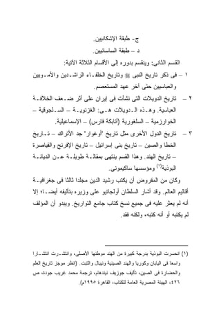 ‫ﺝ- ﻁﺒﻘﺔ ﺍﻹﺸﻜﺎﻨﻴﻴﻥ.‬
                               ‫ﺩ – ﻁﺒﻘﺔ ﺍﻟﺴﺎﺴﺎﻨﻴﻴﻥ.‬
                ‫ﺍﻟﻘﺴﻡ ﺍﻟﺜﺎﻨﻰ: ﻭﻴﻨﻘﺴﻡ ﺒﺩﻭﺭﻩ ﺇﻟﻰ ﺍﻷﻗﺴﺎﻡ ﺍﻟﺜﻼﺜﺔ ﺍﻵﺘﻴﺔ:‬
‫١ – ﻓﻰ ﺫﻜﺭ ﺘﺎﺭﻴﺦ ﺍﻟﻨﺒﻰ ‪ ‬ﻭﺘﺎﺭﻴﺦ ﺍﻟﺨﻠﻔـﺎﺀ ﺍﻟﺭﺍﺸـﺩﻴﻥ ﻭﺍﻷﻤـﻭﻴﻴﻥ‬
                               ‫ﻭﺍﻟﻌﺒﺎﺴﻴﻴﻥ ﺤﺘﻰ ﺁﺨﺭ ﻋﻬﺩ ﺍﻟﻤﺴﺘﻌﺼﻡ.‬
‫ﺘﺎﺭﻴﺦ ﺍﻟﺩﻭﻴﻼﺕ ﺍﻟﺘﻰ ﻨﺸﺄﺕ ﻓﻰ ﺇﻴﺭﺍﻥ ﻋﻠﻰ ﺃﺜﺭ ﻀـﻌﻑ ﺍﻟﺨﻼﻓـﺔ‬                           ‫٢–‬
‫ﺍﻟﻌﺒﺎﺴﻴﺔ. ﻭﻫـﺫﻩ ﺍﻟـﺩﻭﻴﻼﺕ ﻫـﻰ: ﺍﻟﻐﺯﻨﻭﻴـﺔ – ﺍﻟﺴـﻠﺠﻭﻗﻴﺔ –‬
           ‫ﺍﻟﺨﻭﺍﺭﺯﻤﻴﺔ – ﺍﻟﺴﻠﻐﻭﺭﻴﺔ )ﺃﺘﺎﺒﻜﺔ ﻓﺎﺭﺱ( – ﺍﻹﺴﻤﺎﻋﻴﻠﻴﺔ.‬
‫ﺘﺎﺭﻴﺦ ﺍﻟﺩﻭل ﺍﻷﺨﺭﻯ ﻤﺜل ﺘﺎﺭﻴﺦ "ﺃﻭﻏﻭﺍﺭ" ﺠﺩ ﺍﻷﺘﺭﺍﻙ – ﺘـﺎﺭﻴﺦ‬                         ‫٣–‬
‫ﺍﻟﺨﻁﺎ ﻭﺍﻟﺼﻴﻥ – ﺘﺎﺭﻴﺦ ﺒﻨﻰ ﺇﺴﺭﺍﺌﻴل – ﺘﺎﺭﻴﺦ ﺍﻹﻓﺭﻨﺞ ﻭﺍﻟﻘﻴﺎﺼﺭﺓ‬
‫– ﺘﺎﺭﻴﺦ ﺍﻟﻬﻨﺩ. ﻭﻫﺫﺍ ﺍﻟﻘﺴﻡ ﻴﻨﺘﻬﻰ ﺒﻤﻘﺎﻟـﺔ ﻁﻭﻴﻠـﺔ ﻋـﻥ ﺍﻟﺩﻴﺎﻨـﺔ‬
                                                                ‫)١(‬
                                       ‫ﻭﻤﺅﺴﺴﻬﺎ ﺴﺎﻜﻴﻤﻭﻨﻰ.‬           ‫ﺍﻟﺒﻭﺫﻴﺔ‬
‫ﻭﻜﺎﻥ ﻤﻥ ﺍﻟﻤﻔﺭﻭﺽ ﺃﻥ ﻴﻜﺘﺏ ﺭﺸﻴﺩ ﺍﻟﺩﻴﻥ ﻤﺠﻠ ‪‬ﺍ ﺜﺎﻟ ﹰﺎ ﻓﻰ ﺠﻐﺭﺍﻓﻴـﺔ‬
             ‫ﺩ ﺜ‬
‫ﺃﻗﺎﻟﻴﻡ ﺍﻟﻌﺎﻟﻡ. ﻭﻗﺩ ﺃﺸﺎﺭ ﺍﻟﺴﻠﻁﺎﻥ ﺃﻭﻟﺠﺎﺘﻴﻭ ﻋﻠﻰ ﻭﺯﻴﺭﻩ ﺒﺘﺄﻟﻴﻔﻪ ﺃﻴ ‪‬ـﺎ؛ ﺇﻻ‬
      ‫ﻀ‬
‫ﺃﻨﻪ ﻟﻡ ﻴﻌﺜﺭ ﻋﻠﻴﻪ ﻓﻰ ﺠﻤﻴﻊ ﻨﺴﺦ ﻜﺘﺎﺏ ﺠﺎﻤﻊ ﺍﻟﺘﻭﺍﺭﻴﺦ. ﻭﻴﺒﺩﻭ ﺃﻥ ﺍﻟﻤﺅﻟﻑ‬
                                             ‫ﻟﻡ ﻴﻜﺘﺒﻪ ﺃﻭ ﺃﻨﻪ ﻜﺘﺒﻪ، ﻭﻟﻜﻨﻪ ﻓﻘﺩ.‬




‫)١( ﺍﻨﺤﺴﺭﺕ ﺍﻟﺒﻭﺫﻴﺔ ﺒﺩﺭﺠﺔ ﻜﺒﻴﺭﺓ ﻤﻥ ﺍﻟﻬﻨﺩ ﻤﻭﻁﻨﻬﺎ ﺍﻷﺼﻠﻰ، ﻭﺍﻨﺘﺸـﺭﺕ ﺍﻨﺘﺸـﺎ ‪‬ﺍ‬
 ‫ﺭ‬
‫ﻭﺍﺴ ‪‬ﺎ ﻓﻰ ﺍﻟﻴﺎﺒﺎﻥ ﻭﻜﻭﺭﻴﺎ ﻭﺍﻟﻬﻨﺩ ﺍﻟﺼﻴﻨﻴﺔ ﻭﻨﻴﺒﺎل ﻭﺍﻟﺘﺒﺕ. )ﺍﻨﻅﺭ ﻤﻭﺠﺯ ﺘﺎﺭﻴﺦ ﺍﻟﻌﻠﻡ‬
                                                                        ‫ﻌ‬
‫ﻭﺍﻟﺤﻀﺎﺭﺓ ﻓﻰ ﺍﻟﺼﻴﻥ، ﺘﺄﻟﻴﻑ ﺠﻭﺯﻴﻑ ﻨﻴﻨﺩﻫﺎﻡ، ﺘﺭﺠﻤﺔ ﻤﺤﻤﺩ ﻏﺭﻴﺏ ﺠﻭﺩﺓ، ﺹ‬
                       ‫٦٢٤، ﺍﻟﻬﻴﺌﺔ ﺍﻟﻤﺼﺭﻴﺔ ﺍﻟﻌﺎﻤﺔ ﻟﻠﻜﺘﺎﺏ، ﺍﻟﻘﺎﻫﺭﺓ ٥٩٩١ﻡ(.‬
 